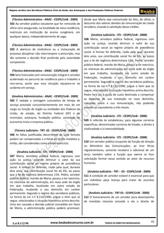 43
Regime Jurídico dos Servidores Públicos Civis da União, das Autarquias e das Fundações Públicas Federais
www.beabadoconcurso.com.brLei 8.112/90 TODOS OS DIREITOS RESERVADOS.
(Técnico Administrativo - ANAC - CESPE/UnB - 2009)
502 Ao servidor público estudante que for removido de
ofício será assegurada, na localidade da nova residência,
matrícula em instituição de ensino congênere, em
qualquer época, independentemente de vaga.
(Técnico Administrativo - ANAC - CESPE/UnB - 2009)
503 A abertura de sindicância ou a instauração de
processo disciplinar não interrompem a prescrição, mas
tão somente a decisão final proferida pela autoridade
competente.
(Técnico Administrativo - ANAC - CESPE/UnB - 2009)
504 Será licenciado com remuneração integral o servidor
acidentado no percurso da residência para o trabalho e
vice-versa, posto que essa situação equipara-se ao
acidente em serviço.
(Analista Administrativo - ANAC - CESPE/UnB - 2009)
505 É vedada a contagem cumulativa de tempo de
serviço prestado concomitantemente em mais de um
cargo ou função de órgão ou entidades dos Poderes da
União, de estado, do Distrito Federal (DF) e de
município, autarquia, fundação pública, sociedade de
economia mista e empresa pública.
(Técnico Judiciário - TRT -ES - CESPE/UnB - 2009)
506 As faltas justificadas decorrentes de caso fortuito
podem ser compensadas a critério da chefia imediata e,
então, são consideradas como efetivo exercício.
(Analista Judiciário - STJ - CESPE/UnB - 2008)
507 Maria, servidora pública federal, ingressou com
ação na justiça, visando diminuir o valor da sua
contribuição social ao regime próprio de previdência
social. A liminar foi deferida, razão pela qual, durante
dois anos, sua contribuição social foi de 6%, ao passo
que a lei de regência determinava 11%. Pedro, servidor
público federal, marido de Maria, passou a ter exercício,
no interesse da administração, em nova sede do órgão
em que trabalha, localizado em outro estado da
Federação, mudando o seu domicílio em caráter
permanente. Segundo o regime dos servidores públicos,
na forma da Lei n.º 8.112/1990, julgue o item que se
segue, relacionados à situação hipotética acima descrita.
Uma vez cassada a decisão judicial concedida em favor
de Maria, a administração pública poderá promover,
desde que Maria seja comunicada do fato, de ofício, o
desconto dos valores devidos da remuneração da citada
servidora, visando à satisfação desse crédito.
(Analista Judiciário - STJ - CESPE/UnB - 2008)
508 Maria, servidora pública federal, ingressou com
ação na justiça, visando diminuir o valor da sua
contribuição social ao regime próprio de previdência
social. A liminar foi deferida, razão pela qual, durante
dois anos, sua contribuição social foi de 6%, ao passo
que a lei de regência determinava 11%. Pedro, servidor
público federal, marido de Maria, passou a ter exercício,
no interesse da administração, em nova sede do órgão
em que trabalha, localizado em outro estado da
Federação, mudando o seu domicílio em caráter
permanente. Segundo o regime dos servidores públicos,
na forma da Lei n.º 8.112/1990, julgue o item que se
segue, relacionados à situação hipotética acima descrita.
Pedro fará jus a ajuda de custo destinada a compensar
as despesas de sua instalação no novo domicílio,
calculada sobre a sua remuneração, não podendo
exceder ao equivalente a três meses.
(Analista Judiciário - STJ - CESPE/UnB - 2008)
509 A referida lei estabeleceu, para algumas carreiras
específicas, denominadas carreiras de Estado, o direito à
vitaliciedade e à inamovibilidade.
(Analista Judiciário - STJ - CESPE/UnB - 2008)
510 Um servidor público ocupante de função de direção
no Ministério das Comunicações, ao tirar férias
regulamentares, somente receberá o adicional de um
terço também sobre a função que exerce se fizer
solicitação formal nesse sentido ao setor de recursos
humanos.
(Analista Judiciário - TRT - -ES - CESPE/UnB - 2009)
511 A condição de servidor estável é essencial para que
um indivíduo peça licença para tratar de assuntos
particulares.
(Analista Judiciário - TRT-ES - CESPE/UnB - 2009)
512 O licenciamento de um servidor para desempenho
de mandato classista concede a ele o direito de
 
