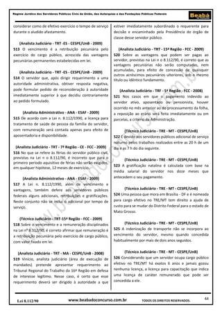 44
Regime Jurídico dos Servidores Públicos Civis da União, das Autarquias e das Fundações Públicas Federais
www.beabadoconcurso.com.brLei 8.112/90 TODOS OS DIREITOS RESERVADOS.
considerar como de efetivo exercício o tempo de serviço
durante o aludido afastamento.
(Analista Judiciário - TRT -ES - CESPE/UnB - 2009)
513 O vencimento é a retribuição pecuniária pelo
exercício do cargo público, acrescida das vantagens
pecuniárias permanentes estabelecidas em lei.
(Analista Judiciário - TRT -ES - CESPE/UnB - 2009)
514 O servidor que, após dirigir requerimento a uma
autoridade administrativa, obtiver resposta negativa,
pode formular pedido de reconsideração à autoridade
imediatamente superior à que decidiu contrariamente
ao pedido formulado.
(Analista Administrativo - ANA - ESAF - 2009)
515 De acordo com a Lei n. 8.112/1990, a licença para
tratamento de saúde de pessoa da família do servidor,
com remuneração será contada apenas para efeito de
aposentadoria e disponibilidade.
(Analista Judiciário - TRT - 7ª Região - CE - FCC - 2009)
516 No que se refere às férias do servidor público civil,
previstas na Lei n o 8.112/90, é incorreto que para o
primeiro período aquisitivo de férias não serão exigidos,
em qualquer hipótese, 12 meses de exercício.
(Analista Administrativo - ANA - ESAF - 2009)
517 A Lei n. 8.112/1990, além de vencimento e
vantagens, também defere aos servidores públicos
federais alguns adicionais, retribuições e gratificações.
Neste conjunto não se inclui o adicional por tempo de
serviço.
(Técnico Judiciário - TRT-15ª Região - FCC - 2009)
518 Sobre o vencimento e a remuneração disciplinados
na Lei no
8.112/90, é correto afirmar que remuneração é
a retribuição pecuniária pelo exercício de cargo público,
com valor fixado em lei.
(Analista Judiciário - TRT - MA - CESPE/UnB - 2008)
519 Vinício, analista judiciário (área de execução de
mandados) pretende apresentar requerimento ao
Tribunal Regional do Trabalho da 16ª Região em defesa
de interesse legítimo. Nesse caso, é certo que esse
requerimento deverá ser dirigido à autoridade a que
estiver imediatamente subordinado o requerente para
decisão e encaminhado pela Presidência do órgão de
classe desse servidor público.
(Analista Judiciário - TRT - 15ª Região - FCC - 2009)
520 Sobre as vantagens que podem ser pagas ao
servidor, previstas na Lei n o 8.112/90, é correto que as
vantagens pecuniárias não serão computadas, nem
acumuladas, para efeito de concessão de quaisquer
outros acréscimos pecuniários ulteriores, sob o mesmo
título ou idêntico fundamento.
(Analista Judiciário - TRF - 5ª Região - FCC - 2008)
521 Nos casos em que o pagamento indevido ao
servidor ativo, aposentado ou pensionista, houver
ocorrido no mês anterior ao do processamento da folha,
a reposição ao erário será feita imediatamente ou em
parcelas, a critério da Administração.
(Técnico Judiciário - TRE - MT - CESPE/UnB)
522 É devido aos servidores públicos adicional de serviço
noturno pelos trabalhos realizados entre as 20 h de um
dia e as 7 h do dia seguinte.
(Técnico Judiciário - TRE - MT - CESPE/UnB)
523 A gratificação natalina é calculada com base na
média salarial do servidor nos doze meses que
antecedem o seu pagamento.
(Técnico Judiciário - TRE - MT - CESPE/UnB)
524 Uma pessoa que mora em Brasília - DF e é nomeada
para cargo efetivo no TRE/MT tem direito a ajuda de
custo para se mudar do Distrito Federal para o estado de
Mato Grosso.
(Técnico Judiciário - TRE - MT - CESPE/UnB)
525 A indenização de transporte não se incorpora ao
vencimento do servidor, mesmo quando concedida
habitualmente por mais de dois anos seguidos.
(Técnico Judiciário - TRE - MT - CESPE/UnB)
526 Considerando que um servidor ocupa cargo público
efetivo no TRE/MT há exatos 6 anos e jamais gozou
nenhuma licença, a licença para capacitação que indica
uma licença de caráter remunerado que pode ser
concedida a ele.
 