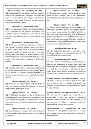 45
Regime Jurídico dos Servidores Públicos Civis da União, das Autarquias e das Fundações Públicas Federais
www.beabadoconcurso.com.brLei 8.112/90 TODOS OS DIREITOS RESERVADOS.
(Técnico Judiciário - TRE - GO - CESPE/UnB - 2009)
527 A vitaliciedade é a prerrogativa conferida a agentes
públicos de determinadas categorias funcionais, em
razão da especificidade das funções que lhes são
cometidas, e cuja perda só pode se dar por sentença
judicial transitada em julgado.
(Procurador do Trabalho - PGT - 2007)
528 Os servidores que trabalhem com habitualidade em
locais insalubres ou em contato permanente com
substâncias tóxicas, radioativas ou com risco de vida,
fazem jus a um adicional sobre o vencimento do cargo
efetivo.
(Procurador do Trabalho - PGT - 2008)
529 O STF reviu entendimento anterior no sentido de
que é vedado ao servidor público o exercício do direito
de greve, em face da ausência de lei regulamentadora,
passando, a partir de decisão recente de seu órgão
plenário, a entender viável o movimento paredista pelos
servidores públicos, os quais deverão observar, no que
couber, a lei aplicável aos trabalhadores da iniciativa
privada.
(Procurador do Trabalho - PGT - 2008)
530 Segundo entendimento jurisprudencial dominante
no STF, aos servidores públicos contratados pelo regime
da CLT, aplicam-se as mesmas restrições de extensão de
direitos sociais previstas para os demais servidores
públicos.
(Técnico Judiciário - TRE - AM - FCC)
531 O servidor que receber diárias e não se afastar da
sede, por qualquer motivo, fica obrigado a restituí-las
integralmente, no prazo de 10 dias.
(Técnico Judiciário - TRE - AM - FCC)
532 A diária será concedida por dia de afastamento,
sendo devida pela metade quando o deslocamento não
exigir pernoite fora da sede, ou quando a União custear,
por meio diverso, as despesas extraordinárias cobertas
por diárias.
(Técnico Judiciário - TRE - AM - FCC)
533 Mesmo nos casos em que o deslocamento da sede
constituir exigência permanente do cargo, o servidor faz
jus a diárias.
(Técnico Judiciário - TRE - AM - FCC)
534 Na hipótese de o servidor retornar à sede em prazo
menor do que o previsto para o seu afastamento,
restituirá as diárias recebidas em excesso, no prazo de 5
dias.
(Técnico Judiciário - TRE - AM - FCC)
535 Rubens, técnico judiciário, faltou ao serviço, por
várias vezes, durante o mês de julho, porque a ponte
que servia de acesso ao local de trabalho ruiu. Não há
outra forma de deslocar-se, pois ficou praticamente
ilhado nas imediações de sua residência. Nesse caso, as
faltas justificadas decorrentes desse fato poderão ser
compensadas a critério da chefia imediata, sendo assim
consideradas como efetivo exercício.
(Técnico Judiciário - TRE - AC - FCC)
536 Os acréscimos pecuniários percebidos pelos
servidores públicos serão computados para fim de
concessão de acréscimos ulteriores.
(Técnico Judiciário - TRE - BA - FCC)
537 José, servidor público federal, ausentou-se por um
dia do serviço para doação de sangue, depois por 8 dias
consecutivos em razão de seu casamento e finalmente
por mais 8 dias consecutivos em razão da morte de um
irmão. Assim sendo, apenas a ausência em razão do
casamento será considerada como de efetivo exercício.
(Técnico Judiciário - TRT - 4ª REGIÃO - RS - FCC - 2011)
538 Paulo, ao exercer o direito de petição deve saber
que, o recurso, salvo a revisão, será cabível nas
hipóteses de indeferimento ou deferimento do pedido
de reconsideração.
(Técnico Judiciário - TRT - 4ª REGIÃO - RS - FCC - 2011)
539 No que diz respeito ao vencimento e à
remuneração, é certo que, quando o pagamento
indevido houver ocorrido no mês anterior ao do
processamento da folha, a reposição será feita
imediatamente, em uma única parcela.
(Técnico Judiciário - TRT - 23ª REGIÃO - MT - FCC - 2011)
540 A ajuda de custo poderá ser concedida ao servidor
que se afastar do cargo, ou reassumi-lo, em virtude de
mandato eletivo.
 