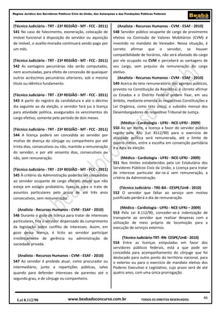 46
Regime Jurídico dos Servidores Públicos Civis da União, das Autarquias e das Fundações Públicas Federais
www.beabadoconcurso.com.brLei 8.112/90 TODOS OS DIREITOS RESERVADOS.
(Técnico Judiciário - TRT - 23ª REGIÃO - MT - FCC - 2011)
541 No caso de falecimento, exoneração, colocação de
imóvel funcional à disposição do servidor ou aquisição
de imóvel, o auxílio-moradia continuará sendo pago por
um mês.
(Técnico Judiciário - TRT - 23ª REGIÃO - MT - FCC - 2011)
542 As vantagens pecuniárias não serão computadas,
nem acumuladas, para efeito de concessão de quaisquer
outros acréscimos pecuniários ulteriores, sob o mesmo
título ou idêntico fundamento.
(Técnico Judiciário - TRT - 23ª REGIÃO - MT - FCC - 2011)
543 A partir do registro da candidatura e até o décimo
dia seguinte ao da eleição, o servidor fará jus à licença
para atividade política, assegurados os vencimentos do
cargo efetivo, somente pelo período de dois meses.
(Técnico Judiciário - TRT - 23ª REGIÃO - MT - FCC - 2011)
544 A licença poderá ser concedida ao servidor por
motivo de doença do cônjuge ou companheiro por até
trinta dias, consecutivos ou não, mantida a remuneração
do servidor, e por até sessenta dias, consecutivos ou
não, sem remuneração.
(Técnico Judiciário - TRT - 23ª REGIÃO - MT - FCC - 2011)
545 À critério da Administração poderão ser concedidas
ao servidor ocupante de cargo efetivo, desde que não
esteja em estágio probatório, licenças para o trato de
assuntos particulares pelo prazo de até três anos
consecutivos, sem remuneração.
(Analista - Recursos Humanos - CVM - ESAF - 2010)
546 Durante o gozo de licença para tratar de interesses
particulares, fica o servidor dispensado do cumprimento
da legislação sobre conflito de interesses. Assim, em
gozo dessa licença, é lícito ao servidor participar
irrestritamente de gerência ou administração de
sociedade privada.
(Analista - Recursos Humanos - CVM - ESAF - 2010)
547 Ao servidor é proibido atuar, como procurador ou
intermediário, junto a repartições públicas, salvo
quando para defender interesses de parentes até o
segundo grau, e de cônjuge ou companheiro.
(Analista - Recursos Humanos - CVM - ESAF - 2010)
548 Servidor público ocupante de cargo de provimento
efetivo na Comissão de Valores Mobiliários (CVM) é
investido no mandato de Vereador. Nessa situação, é
correto afirmar que o servidor, se houver
compatibilidade de horários, não será afastado do cargo
por ele ocupado na CVM e perceberá as vantagens de
seu cargo, sem prejuízo da remuneração do cargo
eletivo.
(Analista - Recursos Humanos - CVM - ESAF - 2010)
549 Acerca do teto remuneratório dos agentes públicos,
previsto na Constituição da República, é correto afirmar
os Estados e o Distrito Federal podem fixar, em seu
âmbito, mediante emenda às respectivas Constituições e
Lei Orgânica, como teto único, o subsídio mensal dos
Desembargadores do respectivo Tribunal de Justiça.
(Médico - Cardiologia - UFRJ - NCE-UFRJ - 2009)
550 Ao ser eleito, a licença a favor do servidor público
regido pelo RJU (Lei 8112/90) para o exercício de
atividade política será remunerada, até o limite de
quatro meses, entre a escolha em convenção partidária
e a data da eleição.
(Médico - Cardiologia - UFRJ - NCE-UFRJ - 2009)
551 Nos limites estabelecidos pela Lei Estatutária dos
Servidores Públicos Civis da União, a Licença para tratar
de interesse particular dar-se-á sem remuneração, a
critério da Administração.
(Técnico Judiciário - TRE-BA - CESPE/UnB - 2010)
552 O servidor que faltar ao serviço sem motivo
justificado perderá o dia de remuneração.
(Médico - Cardiologia - UFRJ - NCE-UFRJ – 2009)
553 Pela Lei 8.112/90, conceder-se-á indenização de
transporte ao servidor que realizar despesas com a
utilização de meio próprio de locomoção para a
execução de serviços externos.
(Técnico Judiciário-TRT- RN- CESPE/UnB - 2010)
554 Entre as licenças estipuladas em favor dos
servidores públicos federais, está a que pode ser
concedida para acompanhamento do cônjuge que foi
deslocado para outro ponto do território nacional, para
o exterior ou para o exercício de mandato eletivo dos
Poderes Executivo e Legislativo, cujo prazo será de até
quatro anos, com uma única prorrogação.
 