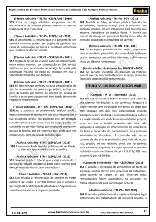 47
Regime Jurídico dos Servidores Públicos Civis da União, das Autarquias e das Fundações Públicas Federais
www.beabadoconcurso.com.brLei 8.112/90 TODOS OS DIREITOS RESERVADOS.
(Técnico Judiciário - TRE-BA - CESPE/UnB - 2010)
555 Entre os cargos vitalícios estipulados na CF,
encontra-se o de defensor público, inserido na reforma
trazida pela EC n. º 45/2004.
(Técnico Judiciário - TRE-ES - CESPE/UnB - 2011)
556 O vencimento, a remuneração e o provento de um
servidor somente podem ser objeto de penhora nos
casos de indenização ao erário e prestação alimentícia
que resultem de decisão judicial.
(Técnico Judiciário - TRE-ES - CESPE/UnB – 2011)
557 O gozo de férias do servidor pode ser interrompido,
entre outros motivos, por convocação de júri, serviço
eleitoral ou por necessidade do serviço declarada pela
autoridade máxima do órgão ou entidade em que o
servidor desempenhe suas funções.
(Técnico Judiciário - TRE-ES - CESPE/UnB – 2011)
558 Se determinado servidor, na data de publicação do
ato de provimento de certo cargo público, estiver em
gozo de licença por motivo de doença em pessoa da
família, o prazo para a posse será contado do término do
respectivo impedimento.
(Técnico Judiciário - TRT - RN - CESPE/UnB - 2010)
559Caso o padrasto de determinado servidor público
esteja acometido de doença em que seja indispensável a
sua assistência direta, não podendo esta ser prestada
simultaneamente com o exercício do cargo, poderá ser
concedida ao servidor licença por motivo de doença em
pessoa da família, por até sessenta dias, ainda que não
consecutivos, sem prejuízo da remuneração.
(Analista Judiciário - STM - CESPE/UnB - 2011)
560 A remuneração de servidor público pode ser fixada
ou alterada apenas mediante lei específica.
(Analista Judiciário - STM - CESPE/UnB - 2011)
561 Servidor público federal que esteja cumprindo o
período de estágio probatório pode obter licença para
exercer mandato classista em um sindicato.
(Técnico Judiciário - TRE-PA - FGV - 2011)
562 Com relação à remuneração do servidor do Poder
Judiciário da União, é correto afirmar que é vedada a
percepção da Gratificação de Atividade em Segurança ao
servidor nomeado para cargo em comissão.
(Analista Judiciário - TRE-PA - FGV - 2011)
563 Marilda da Silva, servidora pública federal com
estabilidade, requereu licença para acompanhar seu
enteado, Antônio, em um tratamento para leucemia que
envolve transplante de medula óssea. A licença por
motivo de doença em pessoa da família inclui, além do
enteado, o padrasto e a madrasta do servidor.
(Técnico Judiciário - TRE-RN - FCC - 2011)
564 As vantagens pecuniárias não serão computadas,
nem acumuladas, para efeito de concessão de quaisquer
outros acréscimos pecuniários ulteriores, sob o mesmo
título ou idêntico fundamento.
(Analista de Tec. da Informação - UNIFESP – 2009 )
565 Ao servidor investido em mandato de Prefeito,
poderá exercer concomitantemente o cargo, sendo-lhe
facultado optar pela sua remuneração.
TÍTULO IV - DO REGIME DISCIPLINAR
(Contador - MTur - FUNIVERSA - 2010)
566 Um servidor público federal recebeu uma tarefa de
seu superior hierárquico, e, ato contínuo, delegou-a a
outro servidor com atribuições estranhas ao cargo que
este ocupava, sem que fosse caracterizada situação
emergencial ou transitória. Foram identificadas a autoria
e a materialidade em sindicância administrativa própria.
Uma vez que a sanção proposta não tinha sido
adequada à aplicação no procedimento de sindicância,
foi feita a conversão do procedimento para processo
administrativo disciplinar. A comissão não restou
convencida das provas produzidas pelo indiciado e, por
isso, propôs, em seu relatório, pena, que foi acolhida
pela autoridade julgadora. A sanção aplicável ao servidor
indiciado, conforme ditame da Lei n.º 8.112/1990, será
suspensão por até 90 dias.
(Cargos de Nível Médio - FUB - CESPE/UnB - 2011)
567 É vedada a percepção de vencimento de cargo ou
emprego público efetivo com proventos da inatividade,
salvo quando os cargos de que decorram essas
remunerações forem acumuláveis na atividade, na
forma estabelecida pela Constituição Federal.
(Analista Judiciário - TRE-PA - FGV 2011)
568 O servidor público federal é sujeito à disciplina legal
diferenciada dos trabalhadores da iniciativa privada. O
 