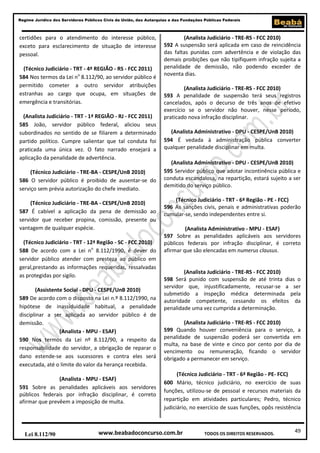 49
Regime Jurídico dos Servidores Públicos Civis da União, das Autarquias e das Fundações Públicas Federais
www.beabadoconcurso.com.brLei 8.112/90 TODOS OS DIREITOS RESERVADOS.
certidões para o atendimento do interesse público,
exceto para esclarecimento de situação de interesse
pessoal.
(Técnico Judiciário - TRT - 4ª REGIÃO - RS - FCC 2011)
584 Nos termos da Lei no
8.112/90, ao servidor público é
permitido cometer a outro servidor atribuições
estranhas ao cargo que ocupa, em situações de
emergência e transitórias.
(Analista Judiciário - TRT - 1ª REGIÃO - RJ - FCC 2011)
585 João, servidor público federal, aliciou seus
subordinados no sentido de se filiarem a determinado
partido político. Cumpre salientar que tal conduta foi
praticada uma única vez. O fato narrado ensejará a
aplicação da penalidade de advertência.
(Técnico Judiciário - TRE-BA - CESPE/UnB 2010)
586 O servidor público é proibido de ausentar-se do
serviço sem prévia autorização do chefe imediato.
(Técnico Judiciário - TRE-BA - CESPE/UnB 2010)
587 É cabível a aplicação da pena de demissão ao
servidor que receber propina, comissão, presente ou
vantagem de qualquer espécie.
(Técnico Judiciário - TRT - 12ª Região - SC - FCC 2010)
588 De acordo com a Lei no
8.112/1990, é dever do
servidor público atender com presteza ao público em
geral,prestando as informações requeridas, ressalvadas
as protegidas por sigilo.
(Assistente Social - DPU - CESPE/UnB 2010)
589 De acordo com o disposto na Lei n.º 8.112/1990, na
hipótese de inassiduidade habitual, a penalidade
disciplinar a ser aplicada ao servidor público é de
demissão.
(Analista - MPU - ESAF)
590 Nos termos da Lei nº 8.112/90, a respeito da
responsabilidade do servidor, a obrigação de reparar o
dano estende-se aos sucessores e contra eles será
executada, até o limite do valor da herança recebida.
(Analista - MPU - ESAF)
591 Sobre as penalidades aplicáveis aos servidores
públicos federais por infração disciplinar, é correto
afirmar que prevêem a imposição de multa.
(Analista Judiciário - TRE-RS - FCC 2010)
592 A suspensão será aplicada em caso de reincidência
das faltas punidas com advertência e de violação das
demais proibições que não tipifiquem infração sujeita a
penalidade de demissão, não podendo exceder de
noventa dias.
(Analista Judiciário - TRE-RS - FCC 2010)
593 A penalidade de suspensão terá seus registros
cancelados, após o decurso de três anos de efetivo
exercício se o servidor não houver, nesse período,
praticado nova infração disciplinar.
(Analista Administrativo - DPU - CESPE/UnB 2010)
594 É vedada à administração pública converter
qualquer penalidade disciplinar em multa.
(Analista Administrativo - DPU - CESPE/UnB 2010)
595 Servidor público que adotar incontinência pública e
conduta escandalosa, na repartição, estará sujeito a ser
demitido do serviço público.
(Técnico Judiciário - TRT - 6ª Região - PE - FCC)
596 As sanções civis, penais e administrativas poderão
cumular-se, sendo independentes entre si.
(Analista Administrativo - MPU - ESAF)
597 Sobre as penalidades aplicáveis aos servidores
públicos federais por infração disciplinar, é correto
afirmar que são elencadas em numerus clausus.
(Analista Judiciário - TRE-RS - FCC 2010)
598 Será punido com suspensão de até trinta dias o
servidor que, injustificadamente, recusar-se a ser
submetido a inspeção médica determinada pela
autoridade competente, cessando os efeitos da
penalidade uma vez cumprida a determinação.
(Analista Judiciário - TRE-RS - FCC 2010)
599 Quando houver conveniência para o serviço, a
penalidade de suspensão poderá ser convertida em
multa, na base de vinte e cinco por cento por dia de
vencimento ou remuneração, ficando o servidor
obrigado a permanecer em serviço.
(Técnico Judiciário - TRT - 6ª Região - PE- FCC)
600 Mário, técnico judiciário, no exercício de suas
funções, utilizou-se de pessoal e recursos materiais da
repartição em atividades particulares; Pedro, técnico
judiciário, no exercício de suas funções, opôs resistência
 