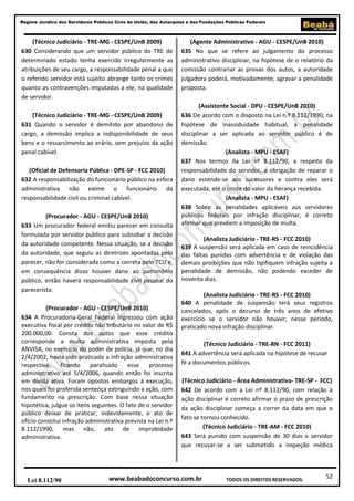 52
Regime Jurídico dos Servidores Públicos Civis da União, das Autarquias e das Fundações Públicas Federais
www.beabadoconcurso.com.brLei 8.112/90 TODOS OS DIREITOS RESERVADOS.
(Técnico Judiciário - TRE-MG - CESPE/UnB 2009)
630 Considerando que um servidor público do TRE de
determinado estado tenha exercido irregularmente as
atribuições de seu cargo, a responsabilidade penal a que
o referido servidor está sujeito abrange tanto os crimes
quanto as contravenções imputadas a ele, na qualidade
de servidor.
(Técnico Judiciário - TRE-MG - CESPE/UnB 2009)
631 Quando o servidor é demitido por abandono de
cargo, a demissão implica a indisponibilidade de seus
bens e o ressarcimento ao erário, sem prejuízo da ação
penal cabível.
(Oficial de Defensoria Pública - DPE-SP - FCC 2010)
632 A responsabilização do funcionário público na esfera
administrativa não exime o funcionário da
responsabilidade civil ou criminal cabível.
(Procurador - AGU - CESPE/UnB 2010)
633 Um procurador federal emitiu parecer em consulta
formulada por servidor público para subsidiar a decisão
da autoridade competente. Nessa situação, se a decisão
da autoridade, que seguiu as diretrizes apontadas pelo
parecer, não for considerada como a correta pelo TCU e,
em consequência disso houver dano ao patrimônio
público, então haverá responsabilidade civil pessoal do
parecerista.
(Procurador - AGU - CESPE/UnB 2010)
634 A Procuradoria-Geral Federal ingressou com ação
executiva fiscal por crédito não tributário no valor de R$
200.000,00. Consta dos autos que esse crédito
corresponde a multa administrativa imposta pela
ANVISA, no exercício do poder de polícia, já que, no dia
2/4/2002, havia sido praticada a infração administrativa
respectiva, ficando paralisado esse processo
administrativo até 5/4/2006, quando então foi inscrita
em dívida ativa. Foram opostos embargos à execução,
nos quais foi proferida sentença extinguindo a ação, com
fundamento na prescrição. Com base nessa situação
hipotética, julgue os itens seguintes. O fato de o servidor
público deixar de praticar, indevidamente, o ato de
ofício constitui infração administrativa prevista na Lei n.º
8.112/1990, mas não, ato de improbidade
administrativa.
(Agente Administrativo - AGU - CESPE/UnB 2010)
635 No que se refere ao julgamento do processo
administrativo disciplinar, na hipótese de o relatório da
comissão contrariar as provas dos autos, a autoridade
julgadora poderá, motivadamente, agravar a penalidade
proposta.
(Assistente Social - DPU - CESPE/UnB 2010)
636 De acordo com o disposto na Lei n.º 8.112/1990, na
hipótese de inassiduidade habitual, a penalidade
disciplinar a ser aplicada ao servidor público é de
demissão.
(Analista - MPU - ESAF)
637 Nos termos da Lei nº 8.112/90, a respeito da
responsabilidade do servidor, a obrigação de reparar o
dano estende-se aos sucessores e contra eles será
executada, até o limite do valor da herança recebida.
(Analista - MPU - ESAF)
638 Sobre as penalidades aplicáveis aos servidores
públicos federais por infração disciplinar, é correto
afirmar que prevêem a imposição de multa.
(Analista Judiciário - TRE-RS - FCC 2010)
639 A suspensão será aplicada em caso de reincidência
das faltas punidas com advertência e de violação das
demais proibições que não tipifiquem infração sujeita a
penalidade de demissão, não podendo exceder de
noventa dias.
(Analista Judiciário - TRE-RS - FCC 2010)
640 A penalidade de suspensão terá seus registros
cancelados, após o decurso de três anos de efetivo
exercício se o servidor não houver, nesse período,
praticado nova infração disciplinar.
(Técnico Judiciário - TRE-RN - FCC 2011)
641 A advertência será aplicada na hipótese de recusar
fé a documentos públicos.
(Técnico Judiciário - Área Administrativa- TRE-SP - FCC)
642 De acordo com a Lei nº 8.112/90, com relação à
ação disciplinar é correto afirmar o prazo de prescrição
da ação disciplinar começa a correr da data em que o
fato se tornou conhecido.
(Técnico Judiciário - TRE-AM - FCC 2010)
643 Será punido com suspensão de 30 dias o servidor
que recusar-se a ser submetido a inspeção médica
 