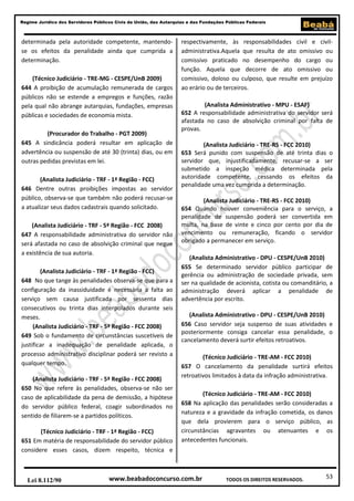 53
Regime Jurídico dos Servidores Públicos Civis da União, das Autarquias e das Fundações Públicas Federais
www.beabadoconcurso.com.brLei 8.112/90 TODOS OS DIREITOS RESERVADOS.
determinada pela autoridade competente, mantendo-
se os efeitos da penalidade ainda que cumprida a
determinação.
(Técnico Judiciário - TRE-MG - CESPE/UnB 2009)
644 A proibição de acumulação remunerada de cargos
públicos não se estende a empregos e funções, razão
pela qual não abrange autarquias, fundações, empresas
públicas e sociedades de economia mista.
(Procurador do Trabalho - PGT 2009)
645 A sindicância poderá resultar em aplicação de
advertência ou suspensão de até 30 (trinta) dias, ou em
outras pedidas previstas em lei.
(Analista Judiciário - TRF - 1ª Região - FCC)
646 Dentre outras proibições impostas ao servidor
público, observa-se que também não poderá recusar-se
a atualizar seus dados cadastrais quando solicitado.
(Analista Judiciário - TRF - 5ª Região - FCC 2008)
647 A responsabilidade administrativa do servidor não
será afastada no caso de absolvição criminal que negue
a existência de sua autoria.
(Analista Judiciário - TRF - 1ª Região - FCC)
648 No que tange às penalidades observa-se que para a
configuração da inassiduidade é necessária a falta ao
serviço sem causa justificada por sessenta dias
consecutivos ou trinta dias interpolados durante seis
meses.
(Analista Judiciário - TRF - 5ª Região - FCC 2008)
649 Sob o fundamento de circunstâncias suscetíveis de
justificar a inadequação de penalidade aplicada, o
processo administrativo disciplinar poderá ser revisto a
qualquer tempo.
(Analista Judiciário - TRF - 5ª Região - FCC 2008)
650 No que refere às penalidades, observa-se não ser
caso de aplicabilidade da pena de demissão, a hipótese
do servidor público federal, coagir subordinados no
sentido de filiarem-se a partidos políticos.
(Técnico Judiciário - TRF - 1ª Região - FCC)
651 Em matéria de responsabilidade do servidor público
considere esses casos, dizem respeito, técnica e
respectivamente, às responsabilidades civil e civil-
administrativa.Aquela que resulta de ato omissivo ou
comissivo praticado no desempenho do cargo ou
função. Aquela que decorre de ato omissivo ou
comissivo, doloso ou culposo, que resulte em prejuízo
ao erário ou de terceiros.
(Analista Administrativo - MPU - ESAF)
652 A responsabilidade administrativa do servidor será
afastada no caso de absolvição criminal por falta de
provas.
(Analista Judiciário - TRE-RS - FCC 2010)
653 Será punido com suspensão de até trinta dias o
servidor que, injustificadamente, recusar-se a ser
submetido a inspeção médica determinada pela
autoridade competente, cessando os efeitos da
penalidade uma vez cumprida a determinação.
(Analista Judiciário - TRE-RS - FCC 2010)
654 Quando houver conveniência para o serviço, a
penalidade de suspensão poderá ser convertida em
multa, na base de vinte e cinco por cento por dia de
vencimento ou remuneração, ficando o servidor
obrigado a permanecer em serviço.
(Analista Administrativo - DPU - CESPE/UnB 2010)
655 Se determinado servidor público participar de
gerência ou administração de sociedade privada, sem
ser na qualidade de acionista, cotista ou comanditário, a
administração deverá aplicar a penalidade de
advertência por escrito.
(Analista Administrativo - DPU - CESPE/UnB 2010)
656 Caso servidor seja suspenso de suas atividades e
posteriormente consiga cancelar essa penalidade, o
cancelamento deverá surtir efeitos retroativos.
(Técnico Judiciário - TRE-AM - FCC 2010)
657 O cancelamento da penalidade surtirá efeitos
retroativos limitados à data da infração administrativa.
(Técnico Judiciário - TRE-AM - FCC 2010)
658 Na aplicação das penalidades serão consideradas a
natureza e a gravidade da infração cometida, os danos
que dela provierem para o serviço público, as
circunstâncias agravantes ou atenuantes e os
antecedentes funcionais.
 