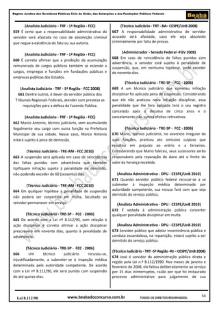 54
Regime Jurídico dos Servidores Públicos Civis da União, das Autarquias e das Fundações Públicas Federais
www.beabadoconcurso.com.brLei 8.112/90 TODOS OS DIREITOS RESERVADOS.
(Analista Judiciário - TRF - 1ª Região - FCC)
659 É certo que a responsabilidade administrativa do
servidor será afastada no caso de absolvição criminal
que negue a existência do fato ou sua autoria.
(Analista Judiciário - TRF - 1ª Região - FCC)
660 É correto afirmar que a proibição da acumulação
remunerada de cargos públicos também se estende a
cargos, empregos e funções em fundações públicas e
empresas públicas dos Estados.
(Analista Judiciário - TRF - 5ª Região - FCC 2008)
661 Dentre outros, é dever do servidor público dos
Tribunais Regionais Federais, atender com presteza as
requisições para a defesa da Fazenda Pública.
(Analista Judiciário - TRF - 1ª Região - FCC)
662 Marco Antonio, técnico judiciário, vem acumulando
ilegalmente seu cargo com outra função na Prefeitura
Municipal de sua cidade. Nesse caso, Marco Antonio
estará sujeito à pena de demissão.
(Técnico Judiciário - TRE-AM - FCC 2010)
663 A suspensão será aplicada em caso de reincidência
das faltas punidas com advertência que também
tipifiquem infração sujeito à penalidade de demissão,
não podendo exceder de 60 (sessenta) dias.
(Técnico Judiciário - TRE-AM - FCC 2010)
664 Em qualquer hipótese a penalidade de suspensão
não poderá ser convertida em multa, facultado ao
servidor permanecer em serviço.
(Técnico Judiciário - TRE-SP - FCC - 2006)
665 De acordo com a Lei nº 8.112/90, com relação à
ação disciplinar é correto afirmar a ação disciplinar
prescreverá em noventa dias, quanto à penalidade de
advertência.
(Técnico Judiciário - TRE-SP - FCC - 2006)
666 Um técnico judiciário recusou-se,
injustificadamente, a submeter-se à inspeção médica
determinada pela autoridade competente. De acordo
com a Lei nº 8.112/90, ele será punido com suspensão
de até quinze dias.
(Técnico Judiciário - TRT - BA– CESPE/UnB 2008)
667 A responsabilidade administrativa de servidor
acusado será afastada, caso ele seja absolvido
criminalmente por falta de provas.
(Administrador - Senado Federal -FGV 2008)
668 Em caso de reincidência de faltas punidas com
advertência, o servidor está sujeito à penalidade de
suspensão, que, em nenhuma hipótese, pode exceder
de noventa dias.
(Técnico Judiciário - TRE-SP - FCC - 2006)
669 A um técnico judiciário que cometeu infração
disciplinar foi aplicada pena de suspensão. Considerando
que ele não praticou nova infração disciplinar, essa
penalidade que lhe fora aplicada terá o seu registro
cancelado após o decurso de cinco anos e o
cancelamento não surtirá efeitos retroativos.
(Técnico Judiciário - TRE-SP - FCC - 2006)
670 Mário, técnico judiciário, no exercício irregular de
suas funções, praticou ato omissivo culposo que
resultou em prejuízo ao erário e a terceiros.
Considerando que Mário faleceu, seus sucessores serão
responsáveis pela reparação do dano até o limite do
valor da herança recebida.
(Analista Administrativo - DPU - CESPE/UnB 2010)
671 Quando servidor público federal recusar-se a se
submeter à inspeção médica determinada por
autoridade competente, sua recusa fará com que seja
demitido do serviço público.
(Analista Administrativo - DPU - CESPE/UnB 2010)
672 É vedada à administração pública converter
qualquer penalidade disciplinar em multa.
(Analista Administrativo - DPU - CESPE/UnB 2010)
673 Servidor público que adotar incontinência pública e
conduta escandalosa, na repartição, estará sujeito a ser
demitido do serviço público.
(Técnico Judiciário - TRT -5ª Região -RJ – CESPE/UnB 2008)
674 José é servidor da administração pública direta e
regido pela Lei n.º 8.112/1990. Nos meses de janeiro e
fevereiro de 2008, ele faltou deliberadamente ao serviço
por 35 dias ininterruptos, razão por que foi instaurado
processo administrativo para julgamento de sua
 
