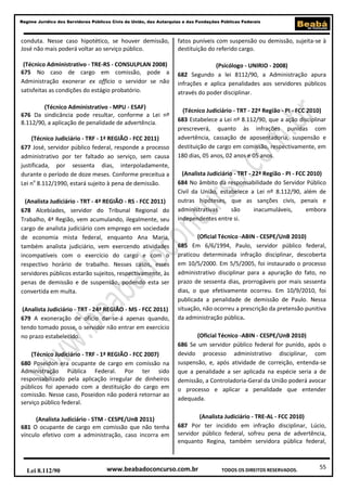 55
Regime Jurídico dos Servidores Públicos Civis da União, das Autarquias e das Fundações Públicas Federais
www.beabadoconcurso.com.brLei 8.112/90 TODOS OS DIREITOS RESERVADOS.
conduta. Nesse caso hipotético, se houver demissão,
José não mais poderá voltar ao serviço público.
(Técnico Administrativo - TRE-RS - CONSULPLAN 2008)
675 No caso de cargo em comissão, pode a
Administração exonerar ex officio o servidor se não
satisfeitas as condições do estágio probatório.
(Técnico Administrativo - MPU - ESAF)
676 Da sindicância pode resultar, conforme a Lei nº
8.112/90, a aplicação de penalidade de advertência.
(Técnico Judiciário - TRF - 1ª REGIÃO - FCC 2011)
677 José, servidor público federal, responde a processo
administrativo por ter faltado ao serviço, sem causa
justificada, por sessenta dias, interpoladamente,
durante o período de doze meses. Conforme preceitua a
Lei no
8.112/1990, estará sujeito à pena de demissão.
(Analista Judiciário - TRT - 4ª REGIÃO - RS - FCC 2011)
678 Alcebíades, servidor do Tribunal Regional do
Trabalho, 4ª Região, vem acumulando, ilegalmente, seu
cargo de analista judiciário com emprego em sociedade
de economia mista federal, enquanto Ana Maria,
também analista judiciário, vem exercendo atividades
incompatíveis com o exercício do cargo e com o
respectivo horário de trabalho. Nesses casos, esses
servidores públicos estarão sujeitos, respectivamente, às
penas de demissão e de suspensão, podendo esta ser
convertida em multa.
(Analista Judiciário - TRT - 24ª REGIÃO - MS - FCC 2011)
679 A exoneração de ofício dar-se-á apenas quando,
tendo tomado posse, o servidor não entrar em exercício
no prazo estabelecido.
(Técnico Judiciário - TRF - 1ª REGIÃO - FCC 2007)
680 Poseidon era ocupante de cargo em comissão na
Administração Pública Federal. Por ter sido
responsabilizado pela aplicação irregular de dinheiros
públicos foi apenado com a destituição do cargo em
comissão. Nesse caso, Poseidon não poderá retornar ao
serviço público federal.
(Analista Judiciário - STM - CESPE/UnB 2011)
681 O ocupante de cargo em comissão que não tenha
vínculo efetivo com a administração, caso incorra em
fatos puníveis com suspensão ou demissão, sujeita-se à
destituição do referido cargo.
(Psicólogo - UNIRIO - 2008)
682 Segundo a lei 8112/90, a Administração apura
infrações e aplica penalidades aos servidores públicos
através do poder disciplinar.
(Técnico Judiciário - TRT - 22ª Região - PI - FCC 2010)
683 Estabelece a Lei nº 8.112/90, que a ação disciplinar
prescreverá, quanto às infrações punidas com
advertência, cassação de aposentadoria, suspensão e
destituição de cargo em comissão, respectivamente, em
180 dias, 05 anos, 02 anos e 05 anos.
(Analista Judiciário - TRT - 22ª Região - PI - FCC 2010)
684 No âmbito da responsabilidade do Servidor Público
Civil da União, estabelece a Lei nº 8.112/90, além de
outras hipóteses, que as sanções civis, penais e
administrativas são inacumuláveis, embora
independentes entre si.
(Oficial Técnico -ABIN - CESPE/UnB 2010)
685 Em 6/6/1994, Paulo, servidor público federal,
praticou determinada infração disciplinar, descoberta
em 10/5/2000. Em 5/5/2005, foi instaurado o processo
administrativo disciplinar para a apuração do fato, no
prazo de sessenta dias, prorrogáveis por mais sessenta
dias, o que efetivamente ocorreu. Em 10/9/2010, foi
publicada a penalidade de demissão de Paulo. Nessa
situação, não ocorreu a prescrição da pretensão punitiva
da administração pública.
(Oficial Técnico -ABIN - CESPE/UnB 2010)
686 Se um servidor público federal for punido, após o
devido processo administrativo disciplinar, com
suspensão, e, após atividade de correição, entenda-se
que a penalidade a ser aplicada na espécie seria a de
demissão, a Controladoria-Geral da União poderá avocar
o processo e aplicar a penalidade que entender
adequada.
(Analista Judiciário - TRE-AL - FCC 2010)
687 Por ter incidido em infração disciplinar, Lúcio,
servidor público federal, sofreu pena de advertência,
enquanto Regina, também servidora pública federal,
 