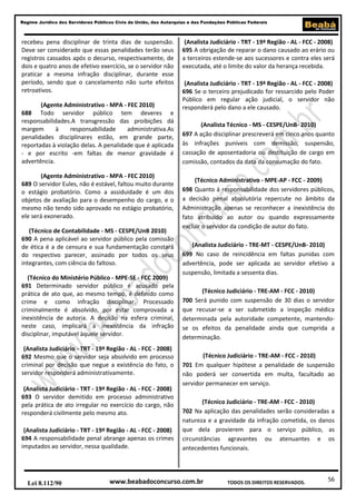 56
Regime Jurídico dos Servidores Públicos Civis da União, das Autarquias e das Fundações Públicas Federais
www.beabadoconcurso.com.brLei 8.112/90 TODOS OS DIREITOS RESERVADOS.
recebeu pena disciplinar de trinta dias de suspensão.
Deve ser considerado que essas penalidades terão seus
registros cassados após o decurso, respectivamente, de
dois e quatro anos de efetivo exercício, se o servidor não
praticar a mesma infração disciplinar, durante esse
período, sendo que o cancelamento não surte efeitos
retroativos.
(Agente Administrativo - MPA - FEC 2010)
688 Todo servidor público tem deveres e
responsabilidades.A transgressão das proibições dá
margem à responsabilidade administrativa.As
penalidades disciplinares estão, em grande parte,
reportadas à violação delas. A penalidade que é aplicada
- e por escrito -em faltas de menor gravidade é
advertência.
(Agente Administrativo - MPA - FEC 2010)
689 O servidor Eules, não é estável, faltou muito durante
o estágio probatório. Como a assiduidade é um dos
objetos de avaliação para o desempenho do cargo, e o
mesmo não tendo sido aprovado no estágio probatório,
ele será exonerado.
(Técnico de Contabilidade - MS - CESPE/UnB 2010)
690 A pena aplicável ao servidor público pela comissão
de ética é a de censura e sua fundamentação constará
do respectivo parecer, assinado por todos os seus
integrantes, com ciência do faltoso.
(Técnico do Ministério Público - MPE-SE - FCC 2009)
691 Determinado servidor público é acusado pela
prática de ato que, ao mesmo tempo, é definido como
crime e como infração disciplinar. Processado
criminalmente é absolvido, por estar comprovada a
inexistência de autoria. A decisão na esfera criminal,
neste caso, implicará a inexistência da infração
disciplinar, imputável àquele servidor.
(Analista Judiciário - TRT - 19ª Região - AL - FCC - 2008)
692 Mesmo que o servidor seja absolvido em processo
criminal por decisão que negue a existência do fato, o
servidor responderá administrativamente.
(Analista Judiciário - TRT - 19ª Região - AL - FCC - 2008)
693 O servidor demitido em processo administrativo
pela prática de ato irregular no exercício do cargo, não
responderá civilmente pelo mesmo ato.
(Analista Judiciário - TRT - 19ª Região - AL - FCC - 2008)
694 A responsabilidade penal abrange apenas os crimes
imputados ao servidor, nessa qualidade.
(Analista Judiciário - TRT - 19ª Região - AL - FCC - 2008)
695 A obrigação de reparar o dano causado ao erário ou
a terceiros estende-se aos sucessores e contra eles será
executada, até o limite do valor da herança recebida.
(Analista Judiciário - TRT - 19ª Região - AL - FCC - 2008)
696 Se o terceiro prejudicado for ressarcido pelo Poder
Público em regular ação judicial, o servidor não
responderá pelo dano a ele causado.
(Analista Técnico - MS - CESPE/UnB- 2010)
697 A ação disciplinar prescreverá em cinco anos quanto
às infrações puníveis com demissão, suspensão,
cassação de aposentadoria ou destituição de cargo em
comissão, contados da data da consumação do fato.
(Técnico Administrativo - MPE-AP - FCC - 2009)
698 Quanto à responsabilidade dos servidores públicos,
a decisão penal absolutória repercute no âmbito da
Administração apenas se reconhecer a inexistência do
fato atribuído ao autor ou quando expressamente
excluir o servidor da condição de autor do fato.
(Analista Judiciário - TRE-MT - CESPE/UnB- 2010)
699 No caso de reincidência em faltas punidas com
advertência, pode ser aplicada ao servidor efetivo a
suspensão, limitada a sessenta dias.
(Técnico Judiciário - TRE-AM - FCC - 2010)
700 Será punido com suspensão de 30 dias o servidor
que recusar-se a ser submetido a inspeção médica
determinada pela autoridade competente, mantendo-
se os efeitos da penalidade ainda que cumprida a
determinação.
(Técnico Judiciário - TRE-AM - FCC - 2010)
701 Em qualquer hipótese a penalidade de suspensão
não poderá ser convertida em multa, facultado ao
servidor permanecer em serviço.
(Técnico Judiciário - TRE-AM - FCC - 2010)
702 Na aplicação das penalidades serão consideradas a
natureza e a gravidade da infração cometida, os danos
que dela provierem para o serviço público, as
circunstâncias agravantes ou atenuantes e os
antecedentes funcionais.
 