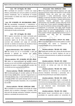 59
Regime Jurídico dos Servidores Públicos Civis da União, das Autarquias e das Fundações Públicas Federais
www.beabadoconcurso.com.brLei 8.112/90 TODOS OS DIREITOS RESERVADOS.
(Juiz - TRT - 21ª Região - RN - 2010)
725 A proibição de acumular é restrita aos cargos
efetivos, preenchidos por concurso público ou processo
seletivo simplificado, não se estendendo às funções
comissionadas no âmbito dos entes da administração
pública indireta.
(Juiz - TRT - 9ª REGIÃO - PR - MS CONCURSOS - 2009)
726 São penalidades disciplinares: a advertência, a
suspensão, a demissão, a cassação de aposentadoria ou
disponibilidade, a destituição de cargo em comissão e a
destituição de função comissionada.
(Juiz - TRT - 21ª Região - RN - 2010)
727 O agente comunitário de saúde contratado pelo
município, com Carteira de Trabalho assinada, e
cumprindo regime de 20 horas de trabalho, pode
acumular esta atividade com cargo em comissão,
exercido no âmbito da Secretaria da Assistência Social
de município vizinho, em regime de 20 horas.
(Agente Administrativo - DPU - CESPE/UnB - 2010)
728 Nos termos da Lei n.º 8.112/1990, a pena de
demissão é aplicada ao servidor que aplicar
irregularmente dinheiro público.
(Técnico Judiciário - TRT - 9ª REGIÃO - PR - FCC - 2010)
729 Sobre as responsabilidades do servidor público
previstas na Lei no 8.112/1990, é incorreto afirmar que a
obrigação de reparar o dano causado pelo servidor não
se estende aos seus sucessores hereditários.
(Técnico Judiciário - TRE-MG - CESPE/UnB - 2009)
730 Considerando que um servidor público do TRE de
determinado estado tenha exercido irregularmente as
atribuições de seu cargo, a responsabilidade penal a que
o referido servidor está sujeito abrange tanto os crimes
quanto as contravenções imputadas a ele, na qualidade
de servidor.
(Técnico Judiciário - TRE-MG - CESPE/UnB - 2009)
731 A proibição de acumulação remunerada de cargos
públicos não se estende a empregos e funções, razão
pela qual não abrange autarquias, fundações, empresas
públicas e sociedades de economia mista.
(Procurador - AGU - CESPE/UnB - 2010)
732 A Procuradoria-Geral Federal ingressou com ação
executiva fiscal por crédito não tributário no valor de R$
200.000,00. Consta dos autos que esse crédito
corresponde a multa administrativa imposta pela
ANVISA, no exercício do poder de polícia, já que, no dia
2/4/2002, havia sido praticada a infração administrativa
respectiva, ficando paralisado esse processo
administrativo até 5/4/2006, quando então foi inscrita
em dívida ativa. Foram opostos embargos à execução,
nos quais foi proferida sentença extinguindo a ação, com
fundamento na prescrição. Com base nessa situação
hipotética, julgue os itens seguintes. O fato de o servidor
público deixar de praticar, indevidamente, o ato de
ofício constitui infração administrativa prevista na Lei n.º
8.112/1990, mas não, ato de improbidade
administrativa.
(Oficial de Defensoria Pública - DPE-SP - FCC - 2010)
733 A responsabilização do funcionário público na esfera
administrativa não exime o funcionário da
responsabilidade civil ou criminal cabível.
(Analista Judiciário - TRE-AM - FCC - 2010)
734 A opção pelo servidor até o último dia de prazo para
defesa configurará sua boa-fé, hipótese em que se
converterá automaticamente em pedido de exoneração
do outro cargo.
(Analista Judiciário - TRE-AM - FCC - 2010)
735 Configura abandono de cargo a ausência intencional
do servidor ao serviço por mais de trinta dias
consecutivos.
(Analista Judiciário - TRE-AM - FCC - 2010)
736 A abertura de sindicância ou a instauração de
processo disciplinar interrompe a prescrição, até a
decisão final proferida por autoridade competente.
(Analista Judiciário - TRE-AM - FCC - 2010)
737 Considera-se acumulação legal a percepção de
vencimento de emprego público efetivo ou em comissão
com vencimentos da inatividade, salvo quando os cargos
de que decorram essas remunerações forem
acumuláveis na atividade.
(Analista Judiciário - TRE-AM - FCC - 2010)
738 Quando houver conveniência para o serviço, a
penalidade de suspensão poderá ser convertida em
 