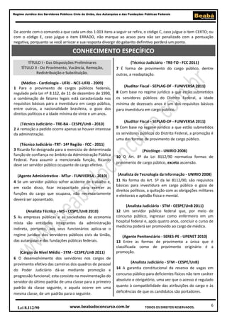 6
Regime Jurídico dos Servidores Públicos Civis da União, das Autarquias e das Fundações Públicas Federais
www.beabadoconcurso.com.brLei 8.112/90 TODOS OS DIREITOS RESERVADOS.
De acordo com o comando a que cada um dos 1.003 itens a seguir se refira, o código C, caso julgue o item CERTO; ou
com o código E, caso julgue o item ERRADO, não marque ao acaso para não ser penalizado com a pontuação
negativa, porquanto se você arriscar e sua resposta divergir do gabarito definitivo perderá um ponto.
TÍTULO I - Das Disposições Preliminares
TÍTULO II - Do Provimento, Vacância, Remoção,
Redistribuição e Substituição.
(Médico - Cardiologia - UFRJ - NCE-UFRJ - 2009)
1 Para o provimento de cargos públicos federais,
regulado pela Lei nº 8.112, de 11 de dezembro de 1990,
a combinação de fatores legais está caracterizada nos
requisitos básicos para a investidura em cargo público,
entre outros, a nacionalidade brasileira, o gozo dos
direitos políticos e a idade mínima de vinte e um anos.
(Técnico Judiciário - TRE-BA - CESPE/UnB - 2010)
2 A remoção a pedido ocorre apenas se houver interesse
da administração.
(Técnico Judiciário -TRT- 14ª Região - FCC - 2011)
3 Ricardo foi designado para o exercício de determinada
função de confiança no âmbito da Administração Pública
Federal. Para assumir a mencionada função, Ricardo
deve ser servidor público ocupante de cargo efetivo.
(Agente Administrativo - MTur - FUNIVERSA - 2010)
4 Se um servidor público sofrer acidente de trabalho e,
em razão disso, ficar incapacitado para exercer as
funções do cargo que ocupava, não necessariamente
deverá ser aposentado.
(Analista Técnico - MS - CESPE/UnB 2010)
5 As empresas públicas e as sociedades de economia
mista são entidades integrantes da administração
indireta, portanto, aos seus funcionários aplica-se o
regime jurídico dos servidores públicos civis da União,
das autarquias e das fundações públicas federais.
(Cargos de Nível Médio - STM - CESPE/UnB 2011)
6 O desenvolvimento dos servidores nos cargos de
provimento efetivo das carreiras dos quadros de pessoal
do Poder Judiciário dá-se mediante promoção e
progressão funcional; esta consiste na movimentação do
servidor do último padrão de uma classe para o primeiro
padrão da classe seguinte, e aquela ocorre em uma
mesma classe, de um padrão para o seguinte.
(Técnico Judiciário - TRE-TO - FCC 2011)
7 É forma de provimento do cargo público, dentre
outras, a readaptação.
(Auditor Fiscal - SEPLAG-DF - FUNIVERSA 2011)
8 Com base no regime jurídico a que estão submetidos
os servidores públicos do Distrito Federal, a idade
mínima de dezesseis anos é um dos requisitos básicos
para investidura em cargo público.
(Auditor Fiscal - SEPLAG-DF - FUNIVERSA 2011)
9 Com base no regime jurídico a que estão submetidos
os servidores públicos do Distrito Federal, a promoção é
uma das formas de provimento de cargo público.
(Psicólogo - UNIRIO 2008)
10 O Art. 8º da Lei 8112/90 normatiza formas de
provimento de cargo público, exceto ascensão.
(Analista de Tecnologia da Informação - UNIRIO 2008)
11 Na forma do Art. 5º da lei 8112/90, são requisitos
básicos para investidura em cargo público o gozo de
direitos políticos, a quitação com as obrigações militares
e eleitorais e aptidão física e mental.
(Analista Judiciário - STM - CESPE/UnB 2011)
12 Um servidor público federal que, por meio de
concurso público, ingressar como enfermeiro em um
hospital federal e, após quatro anos, concluir o curso de
medicina poderá ser promovido ao cargo de médico.
(Agente Penitenciário - SERES-PE - UPENET 2010)
13 Entre as formas de provimento a única que é
classificada como de provimento originário é a
promoção.
(Analista Judiciário - STM - CESPE/UnB)
14 A garantia constitucional da reserva de vagas em
concurso público para deficientes físicos não tem caráter
absoluto e obrigatório, uma vez que o acesso é regulado
quanto à compatibilidade das atribuições do cargo e às
deficiências de que os candidatos são portadores.
CONHECIMENTO ESPECÍFICO
 