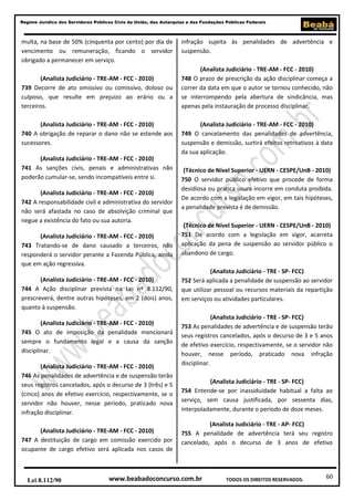 60
Regime Jurídico dos Servidores Públicos Civis da União, das Autarquias e das Fundações Públicas Federais
www.beabadoconcurso.com.brLei 8.112/90 TODOS OS DIREITOS RESERVADOS.
multa, na base de 50% (cinquenta por cento) por dia de
vencimento ou remuneração, ficando o servidor
obrigado a permanecer em serviço.
(Analista Judiciário - TRE-AM - FCC - 2010)
739 Decorre de ato omissivo ou comissivo, doloso ou
culposo, que resulte em prejuízo ao erário ou a
terceiros.
(Analista Judiciário - TRE-AM - FCC - 2010)
740 A obrigação de reparar o dano não se estende aos
sucessores.
(Analista Judiciário - TRE-AM - FCC - 2010)
741 As sanções civis, penais e administrativas não
poderão cumular-se, sendo incompatíveis entre si.
(Analista Judiciário - TRE-AM - FCC - 2010)
742 A responsabilidade civil e administrativa do servidor
não será afastada no caso de absolvição criminal que
negue a existência do fato ou sua autoria.
(Analista Judiciário - TRE-AM - FCC - 2010)
743 Tratando-se de dano causado a terceiros, não
responderá o servidor perante a Fazenda Pública, ainda
que em ação regressiva.
(Analista Judiciário - TRE-AM - FCC - 2010)
744 A Ação disciplinar prevista na Lei nº 8.112/90,
prescreverá, dentre outras hipóteses, em 2 (dois) anos,
quanto à suspensão.
(Analista Judiciário - TRE-AM - FCC - 2010)
745 O ato de imposição da penalidade mencionará
sempre o fundamento legal e a causa da sanção
disciplinar.
(Analista Judiciário - TRE-AM - FCC - 2010)
746 As penalidades de advertência e de suspensão terão
seus registros cancelados, após o decurso de 3 (três) e 5
(cinco) anos de efetivo exercício, respectivamente, se o
servidor não houver, nesse período, praticado nova
infração disciplinar.
(Analista Judiciário - TRE-AM - FCC - 2010)
747 A destituição de cargo em comissão exercido por
ocupante de cargo efetivo será aplicada nos casos de
infração sujeita às penalidades de advertência e
suspensão.
(Analista Judiciário - TRE-AM - FCC - 2010)
748 O prazo de prescrição da ação disciplinar começa a
correr da data em que o autor se tornou conhecido, não
se interrompendo pela abertura de sindicância, mas
apenas pela instauração de processo disciplinar.
(Analista Judiciário - TRE-AM - FCC - 2010)
749 O cancelamento das penalidades de advertência,
suspensão e demissão, surtirá efeitos retroativos à data
da sua aplicação.
(Técnico de Nível Superior - UERN - CESPE/UnB - 2010)
750 O servidor público efetivo que procede de forma
desidiosa ou pratica usura incorre em conduta proibida.
De acordo com a legislação em vigor, em tais hipóteses,
a penalidade prevista é de demissão.
(Técnico de Nível Superior - UERN - CESPE/UnB - 2010)
751 De acordo com a legislação em vigor, acarreta
aplicação da pena de suspensão ao servidor público o
abandono de cargo.
(Analista Judiciário - TRE - SP- FCC)
752 Será aplicada a penalidade de suspensão ao servidor
que utilizar pessoal ou recursos materiais da repartição
em serviços ou atividades particulares.
(Analista Judiciário - TRE - SP- FCC)
753 As penalidades de advertência e de suspensão terão
seus registros cancelados, após o decurso de 3 e 5 anos
de efetivo exercício, respectivamente, se o servidor não
houver, nesse período, praticado nova infração
disciplinar.
(Analista Judiciário - TRE - SP- FCC)
754 Entende-se por inassiduidade habitual a falta ao
serviço, sem causa justificada, por sessenta dias,
interpoladamente, durante o período de doze meses.
(Analista Judiciário - TRE - AP- FCC)
755 A penalidade de advertência terá seu registro
cancelado, após o decurso de 3 anos de efetivo
 