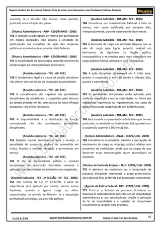 61
Regime Jurídico dos Servidores Públicos Civis da União, das Autarquias e das Fundações Públicas Federais
www.beabadoconcurso.com.brLei 8.112/90 TODOS OS DIREITOS RESERVADOS.
exercício, se o servidor não houver, nesse período,
praticado nova infração disciplinar.
(Técnico Administrativo - ANP - CESGRANRIO - 2008)
756 A vedação na percepção de receita por participação
em órgãos colegiados, não alcança a atividade de
participação nos conselhos de ação das empresas
públicas e sociedades de economia mista federais.
(Técnico Administrativo - ANP - CESGRANRIO - 2008)
757 A possibilidade de acumulação depende somente da
comprovação de compatibilidade de horários.
(Analista Judiciário - TRE - AP- FCC)
758 O fundamento legal e a causa da sanção disciplinar
não devem constar do ato de imposição da penalidade.
(Analista Judiciário - TRE - AP- FCC)
759 O cancelamento dos registros das penalidades
disciplinares de advertência e suspensão pelo decurso
do tempo previsto em lei, sem prática de nova infração
disciplinar, terá efeito retroativo.
(Analista Judiciário - TRE - AP- FCC)
760 A disponibilidade e a destituição de função
comissionada não são consideradas penalidades
disciplinares.
(Analista Judiciário - TRE - AP- FCC)
761 Quando houver conveniência para o serviço, a
penalidade de suspensão poderá ser convertida em
multa, ficando o servidor obrigado a permanecer em
serviço.
(Analista Judiciário - TRE - AP- FCC)
762 O ato de incontinência pública e conduta
escandalosa na repartição acarretam somente a
aplicação das penalidades de advertência ou suspensão.
(Analista Judiciário - TRT - 2ª REGIÃO - SP - FCC - 2008)
763 Nos termos da Lei nº 8.112/90, a pena de
advertência será aplicada por escrito, dentre outras
hipóteses, quando o agente coagir ou aliciar
subordinados no sentido de filiarem- se a associação
profissional ou sindical, ou a partido político.
(Analista Judiciário - TRE-AM - FCC - 2010)
764 Entende-se por inassiduidade habitual a falta ao
serviço, sem causa justificada, por sessenta dias,
interpoladamente, durante o período de doze meses.
(Analista Judiciário - TRE-AM - FCC - 2010)
765 A demissão de cargo em comissão daquele que se
vale do cargo para lograr proveito pessoal em
detrimento da dignidade da função pública,
incompatibiliza o ex-servidor para nova investidura em
cargo público federal, pelo prazo de 5 (cinco) anos.
(Analista Judiciário - TRE-AM - FCC - 2010)
766 A ação disciplinar prescreverá em 3 (três) anos,
quanto à suspensão e em 180 (cento e oitenta) dias,
quanto à advertência.
(Analista Judiciário - TRE-AM - FCC - 2010)
767 As penalidades disciplinares serão aplicadas pelo
chefe da repartição e outras autoridades na forma dos
respectivos regimentos ou regulamentos, nos casos de
advertência ou de suspensão de até 30 (trinta) dias.
(Analista Judiciário - TRE-AM - FCC - 2010)
768 Será cassada a aposentadoria do inativo que houver
praticado, na atividade ou inatividade, falta punível com
a suspensão superior a 30 (trinta) dias.
(Técnico Administrativo - ANAC - CESPE/UnB - 2009)
769 Considera-se acumulação proibida a percepção de
vencimento de cargo ou emprego público efetivo com
proventos da inatividade, ainda que os cargos de que
decorram essas remunerações sejam acumuláveis na
atividade.
(Técnico de Controle Externo - TCU - CESPE/UnB - 2009)
770 A abertura de sindicância ou a instauração de
processo disciplinar interrompe o prazo prescricional,
até a decisão final proferida por autoridade competente.
(Agente da Polícia Federal - DPF - CESPE/UnB - 2009)
771 Frustrar a licitude de processo licitatório ou
dispensá-lo indevidamente constitui ato de improbidade
administrativa e, por consequência, impõe a aplicação
da lei de improbidade e a sujeição do responsável
unicamente às sanções nela previstas.
 