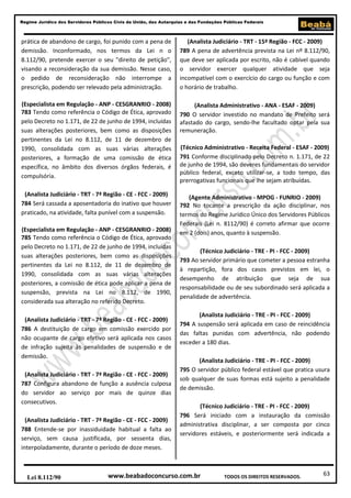 63
Regime Jurídico dos Servidores Públicos Civis da União, das Autarquias e das Fundações Públicas Federais
www.beabadoconcurso.com.brLei 8.112/90 TODOS OS DIREITOS RESERVADOS.
prática de abandono de cargo, foi punido com a pena de
demissão. Inconformado, nos termos da Lei n o
8.112/90, pretende exercer o seu "direito de petição",
visando a reconsideração da sua demissão. Nesse caso,
o pedido de reconsideração não interrompe a
prescrição, podendo ser relevado pela administração.
(Especialista em Regulação - ANP - CESGRANRIO - 2008)
783 Tendo como referência o Código de Ética, aprovado
pelo Decreto no 1.171, de 22 de junho de 1994, incluídas
suas alterações posteriores, bem como as disposições
pertinentes da Lei no 8.112, de 11 de dezembro de
1990, consolidada com as suas várias alterações
posteriores, a formação de uma comissão de ética
específica, no âmbito dos diversos órgãos federais, é
compulsória.
(Analista Judiciário - TRT - 7ª Região - CE - FCC - 2009)
784 Será cassada a aposentadoria do inativo que houver
praticado, na atividade, falta punível com a suspensão.
(Especialista em Regulação - ANP - CESGRANRIO - 2008)
785 Tendo como referência o Código de Ética, aprovado
pelo Decreto no 1.171, de 22 de junho de 1994, incluídas
suas alterações posteriores, bem como as disposições
pertinentes da Lei no 8.112, de 11 de dezembro de
1990, consolidada com as suas várias alterações
posteriores, a comissão de ética pode aplicar a pena de
suspensão, prevista na Lei no 8.112, de 1990,
considerada sua alteração no referido Decreto.
(Analista Judiciário - TRT - 7ª Região - CE - FCC - 2009)
786 A destituição de cargo em comissão exercido por
não ocupante de cargo efetivo será aplicada nos casos
de infração sujeita às penalidades de suspensão e de
demissão.
(Analista Judiciário - TRT - 7ª Região - CE - FCC - 2009)
787 Configura abandono de função a ausência culposa
do servidor ao serviço por mais de quinze dias
consecutivos.
(Analista Judiciário - TRT - 7ª Região - CE - FCC - 2009)
788 Entende-se por inassiduidade habitual a falta ao
serviço, sem causa justificada, por sessenta dias,
interpoladamente, durante o período de doze meses.
(Analista Judiciário - TRT - 15ª Região - FCC - 2009)
789 A pena de advertência prevista na Lei nº 8.112/90,
que deve ser aplicada por escrito, não é cabível quando
o servidor exercer qualquer atividade que seja
incompatível com o exercício do cargo ou função e com
o horário de trabalho.
(Analista Administrativo - ANA - ESAF - 2009)
790 O servidor investido no mandato de Prefeito será
afastado do cargo, sendo-lhe facultado optar pela sua
remuneração.
(Técnico Administrativo - Receita Federal - ESAF - 2009)
791 Conforme disciplinado pelo Decreto n. 1.171, de 22
de junho de 1994, são deveres fundamentais do servidor
público federal, exceto utilizar-se, a todo tempo, das
prerrogativas funcionais que lhe sejam atribuídas.
(Agente Administrativo - MPOG - FUNRIO - 2009)
792 No tocante a prescrição da ação disciplinar, nos
termos do Regime Jurídico Único dos Servidores Públicos
Federais (Lei n. 8112/90) é correto afirmar que ocorre
em 2 (dois) anos, quanto à suspensão.
(Técnico Judiciário - TRE - PI - FCC - 2009)
793 Ao servidor primário que cometer a pessoa estranha
à repartição, fora dos casos previstos em lei, o
desempenho de atribuição que seja de sua
responsabilidade ou de seu subordinado será aplicada a
penalidade de advertência.
(Analista Judiciário - TRE - PI - FCC - 2009)
794 A suspensão será aplicada em caso de reincidência
das faltas punidas com advertência, não podendo
exceder a 180 dias.
(Analista Judiciário - TRE - PI - FCC - 2009)
795 O servidor público federal estável que pratica usura
sob qualquer de suas formas está sujeito a penalidade
de demissão.
(Técnico Judiciário - TRE - PI - FCC - 2009)
796 Será iniciado com a instauração da comissão
administrativa disciplinar, a ser composta por cinco
servidores estáveis, e posteriormente será indicada a
 