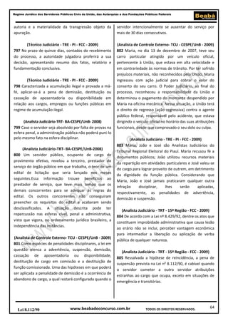 64
Regime Jurídico dos Servidores Públicos Civis da União, das Autarquias e das Fundações Públicas Federais
www.beabadoconcurso.com.brLei 8.112/90 TODOS OS DIREITOS RESERVADOS.
autoria e a materialidade da transgressão objeto da
apuração.
(Técnico Judiciário - TRE - PI - FCC - 2009)
797 No prazo de quinze dias, contados do recebimento
do processo, a autoridade julgadora proferirá a sua
decisão, apresentando resumo dos fatos, relatório e
fundamentação conclusiva.
(Técnico Judiciário - TRE - PI - FCC - 2009)
798 Caracterizada a acumulação ilegal e provada a má-
fé, aplicar-se-á a pena de demissão, destituição ou
cassação de aposentadoria ou disponibilidade em
relação aos cargos, empregos ou funções públicas em
regime de acumulação ilegal.
(Analista Judiciário-TRT- BA-CESPE/UnB- 2008)
799 Caso o servidor seja absolvido por falta de provas na
esfera penal, a administração pública não poderá puni-lo
pelo mesmo fato na esfera disciplinar.
(Analista Judiciário-TRT- BA-CESPE/UnB-2008)
800 Um servidor público, ocupante de cargo de
provimento efetivo, revelou a terceiro, prestador de
serviço do órgão público em que trabalha, o teor de um
edital de licitação que seria lançado nos meses
seguintes.Essa informação trouxe benefícios ao
prestador de serviço, que teve mais tempo que os
demais concorrentes para se adequar às regras do
edital. Os outros concorrentes não conseguiram
preencher os requisitos do edital e acabaram sendo
desclassificados. A situação descrita pode ter
repercussão nas esferas cível, penal e administrativa,
visto que vigora, no ordenamento jurídico brasileiro, a
independência das instâncias.
(Analista de Controle Externo- TCU - CESPE/UnB - 2009)
801 Como espécies de penalidades disciplinares, a lei em
questão elenca a advertência, suspensão, demissão,
cassação de aposentadoria ou disponibilidade,
destituição de cargo em comissão e a destituição de
função comissionada. Uma das hipóteses em que poderá
ser aplicada a penalidade de demissão é a ocorrência de
abandono de cargo, a qual restará configurada quando o
servidor intencionalmente se ausentar do serviço por
mais de 30 dias consecutivos.
(Analista de Controle Externo- TCU - CESPE/UnB - 2009)
802 Maria, no dia 13 de dezembro de 2007, teve seu
carro particular atingido por um veículo oficial,
pertencente à União, que estava em alta velocidade e
em contrariedade às normas de trânsito. Por ter sofrido
prejuízos materiais, não reconhecidos pela União, Maria
ingressou com ação judicial para cobrar o valor do
conserto do seu carro. O Poder Judiciário, ao final do
processo, reconheceu a responsabilidade da União e
determinou o pagamento do montante despendido por
Maria na oficina mecânica. Nessa situação, a União terá
o direito de regresso (ação regressiva) contra o agente
público federal, responsável pelo acidente, que estava
dirigindo o veículo oficial no horário das suas atribuições
funcionais, desde que comprovado o seu dolo ou culpa.
(Analista Judiciário - TRE - PI - FCC - 2009)
803 Maria, João e José são Analistas Judiciários do
Tribunal Regional Eleitoral do Piauí. Maria recusou fé a
documentos públicos; João utilizou recursos materiais
da repartição em atividades particulares e José valeu-se
do cargo para lograr proveito de outrem, em detrimento
da dignidade da função pública. Considerando que
Maria, João e José jamais praticaram qualquer outra
infração disciplinar, lhes serão aplicadas,
respectivamente, as penalidades de advertência,
demissão e suspensão.
(Analista Judiciário - TRT - 15ª Região - FCC - 2009)
804 De acordo com a Lei nº 8.429/92, dentre os atos que
constituem improbidade administrativa que causa lesão
ao erário não se inclui, perceber vantagem econômica
para intermediar a liberação ou aplicação de verba
pública de qualquer natureza.
(Analista Judiciário - TRT - 15ª Região - FCC - 2009)
805 Ressalvada a hipótese de reincidência, a pena de
suspensão prevista na Lei no
8.112/90, é cabível quando
o servidor cometer a outro servidor atribuições
estranhas ao cargo que ocupa, exceto em situações de
emergência e transitórias.
 