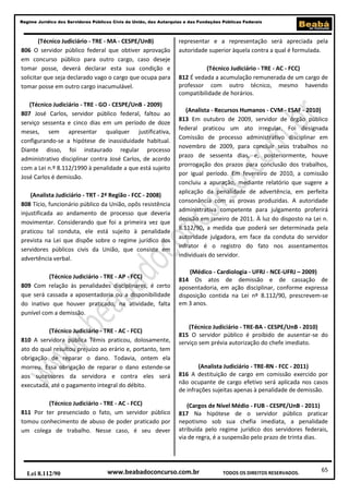 65
Regime Jurídico dos Servidores Públicos Civis da União, das Autarquias e das Fundações Públicas Federais
www.beabadoconcurso.com.brLei 8.112/90 TODOS OS DIREITOS RESERVADOS.
(Técnico Judiciário - TRE - MA - CESPE/UnB)
806 O servidor público federal que obtiver aprovação
em concurso público para outro cargo, caso deseje
tomar posse, deverá declarar esta sua condição e
solicitar que seja declarado vago o cargo que ocupa para
tomar posse em outro cargo inacumulável.
(Técnico Judiciário - TRE - GO - CESPE/UnB - 2009)
807 José Carlos, servidor público federal, faltou ao
serviço sessenta e cinco dias em um período de doze
meses, sem apresentar qualquer justificativa,
configurando-se a hipótese de inassiduidade habitual.
Diante disso, foi instaurado regular processo
administrativo disciplinar contra José Carlos, de acordo
com a Lei n.º 8.112/1990 à penalidade a que está sujeito
José Carlos é demissão.
(Analista Judiciário - TRT - 2ª Região - FCC - 2008)
808 Tício, funcionário público da União, opôs resistência
injustificada ao andamento de processo que deveria
movimentar. Considerando que foi a primeira vez que
praticou tal conduta, ele está sujeito à penalidade
prevista na Lei que dispõe sobre o regime jurídico dos
servidores públicos civis da União, que consiste em
advertência verbal.
(Técnico Judiciário - TRE - AP - FCC)
809 Com relação às penalidades disciplinares, é certo
que será cassada a aposentadoria ou a disponibilidade
do inativo que houver praticado, na atividade, falta
punível com a demissão.
(Técnico Judiciário - TRE - AC - FCC)
810 A servidora pública Têmis praticou, dolosamente,
ato do qual resultou prejuízo ao erário e, portanto, tem
obrigação de reparar o dano. Todavia, ontem ela
morreu. Essa obrigação de reparar o dano estende-se
aos sucessores da servidora e contra eles será
executada, até o pagamento integral do débito.
(Técnico Judiciário - TRE - AC - FCC)
811 Por ter presenciado o fato, um servidor público
tomou conhecimento de abuso de poder praticado por
um colega de trabalho. Nesse caso, é seu dever
representar e a representação será apreciada pela
autoridade superior àquela contra a qual é formulada.
(Técnico Judiciário - TRE - AC - FCC)
812 É vedada a acumulação remunerada de um cargo de
professor com outro técnico, mesmo havendo
compatibilidade de horários.
(Analista - Recursos Humanos - CVM - ESAF - 2010)
813 Em outubro de 2009, servidor de órgão público
federal praticou um ato irregular. Foi designada
Comissão de processo administrativo disciplinar em
novembro de 2009, para concluir seus trabalhos no
prazo de sessenta dias, e, posteriormente, houve
prorrogação dos prazos para conclusão dos trabalhos,
por igual período. Em fevereiro de 2010, a comissão
concluiu a apuração, mediante relatório que sugere a
aplicação da penalidade de advertência, em perfeita
consonância com as provas produzidas. A autoridade
administrativa competente para julgamento proferirá
decisão em janeiro de 2011. À luz do disposto na Lei n.
8.112/90, a medida que poderá ser determinada pela
autoridade julgadora, em face da conduta do servidor
infrator é o registro do fato nos assentamentos
individuais do servidor.
(Médico - Cardiologia - UFRJ - NCE-UFRJ – 2009)
814 Os atos de demissão e de cassação de
aposentadoria, em ação disciplinar, conforme expressa
disposição contida na Lei nº 8.112/90, prescrevem-se
em 3 anos.
(Técnico Judiciário - TRE-BA - CESPE/UnB - 2010)
815 O servidor público é proibido de ausentar-se do
serviço sem prévia autorização do chefe imediato.
(Analista Judiciário - TRE-RN - FCC - 2011)
816 A destituição de cargo em comissão exercido por
não ocupante de cargo efetivo será aplicada nos casos
de infrações sujeitas apenas à penalidade de demissão.
(Cargos de Nível Médio - FUB - CESPE/UnB - 2011)
817 Na hipótese de o servidor público praticar
nepotismo sob sua chefia imediata, a penalidade
atribuída pelo regime jurídico dos servidores federais,
via de regra, é a suspensão pelo prazo de trinta dias.
 