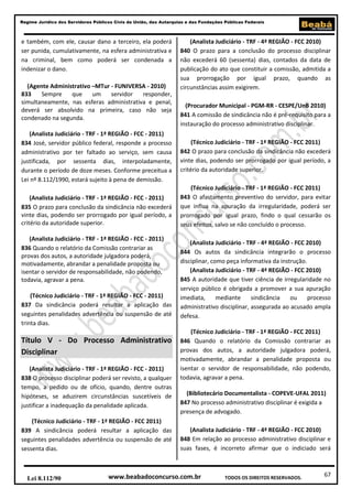 67
Regime Jurídico dos Servidores Públicos Civis da União, das Autarquias e das Fundações Públicas Federais
www.beabadoconcurso.com.brLei 8.112/90 TODOS OS DIREITOS RESERVADOS.
e também, com ele, causar dano a terceiro, ela poderá
ser punida, cumulativamente, na esfera administrativa e
na criminal, bem como poderá ser condenada a
indenizar o dano.
(Agente Administrativo –MTur - FUNIVERSA - 2010)
833 Sempre que um servidor responder,
simultaneamente, nas esferas administrativa e penal,
deverá ser absolvido na primeira, caso não seja
condenado na segunda.
(Analista Judiciário - TRF - 1ª REGIÃO - FCC - 2011)
834 José, servidor público federal, responde a processo
administrativo por ter faltado ao serviço, sem causa
justificada, por sessenta dias, interpoladamente,
durante o período de doze meses. Conforme preceitua a
Lei nº 8.112/1990, estará sujeito à pena de demissão.
(Analista Judiciário - TRF - 1ª REGIÃO - FCC - 2011)
835 O prazo para conclusão da sindicância não excederá
vinte dias, podendo ser prorrogado por igual período, a
critério da autoridade superior.
(Analista Judiciário - TRF - 1ª REGIÃO - FCC - 2011)
836 Quando o relatório da Comissão contrariar as
provas dos autos, a autoridade julgadora poderá,
motivadamente, abrandar a penalidade proposta ou
isentar o servidor de responsabilidade, não podendo,
todavia, agravar a pena.
(Técnico Judiciário - TRF - 1ª REGIÃO - FCC - 2011)
837 Da sindicância poderá resultar a aplicação das
seguintes penalidades advertência ou suspensão de até
trinta dias.
Título V - Do Processo Administrativo
Disciplinar
(Analista Judiciário - TRF - 1ª REGIÃO - FCC - 2011)
838 O processo disciplinar poderá ser revisto, a qualquer
tempo, a pedido ou de ofício, quando, dentre outras
hipóteses, se aduzirem circunstâncias suscetíveis de
justificar a inadequação da penalidade aplicada.
(Técnico Judiciário - TRF - 1ª REGIÃO - FCC 2011)
839 A sindicância poderá resultar a aplicação das
seguintes penalidades advertência ou suspensão de até
sessenta dias.
(Analista Judiciário - TRF - 4ª REGIÃO - FCC 2010)
840 O prazo para a conclusão do processo disciplinar
não excederá 60 (sessenta) dias, contados da data de
publicação do ato que constituir a comissão, admitida a
sua prorrogação por igual prazo, quando as
circunstâncias assim exigirem.
(Procurador Municipal - PGM-RR - CESPE/UnB 2010)
841 A comissão de sindicância não é pré-requisito para a
instauração do processo administrativo disciplinar.
(Técnico Judiciário - TRF - 1ª REGIÃO - FCC 2011)
842 O prazo para conclusão da sindicância não excederá
vinte dias, podendo ser prorrogado por igual período, a
critério da autoridade superior.
(Técnico Judiciário - TRF - 1ª REGIÃO - FCC 2011)
843 O afastamento preventivo do servidor, para evitar
que influa na apuração da irregularidade, poderá ser
prorrogado por igual prazo, findo o qual cessarão os
seus efeitos, salvo se não concluído o processo.
(Analista Judiciário - TRF - 4ª REGIÃO - FCC 2010)
844 Os autos da sindicância integrarão o processo
disciplinar, como peça informativa da instrução.
(Analista Judiciário - TRF - 4ª REGIÃO - FCC 2010)
845 A autoridade que tiver ciência de irregularidade no
serviço público é obrigada a promover a sua apuração
imediata, mediante sindicância ou processo
administrativo disciplinar, assegurada ao acusado ampla
defesa.
(Técnico Judiciário - TRF - 1ª REGIÃO - FCC 2011)
846 Quando o relatório da Comissão contrariar as
provas dos autos, a autoridade julgadora poderá,
motivadamente, abrandar a penalidade proposta ou
isentar o servidor de responsabilidade, não podendo,
todavia, agravar a pena.
(Bibliotecário Documentalista - COPEVE-UFAL 2011)
847 No processo administrativo disciplinar é exigida a
presença de advogado.
(Analista Judiciário - TRF - 4ª REGIÃO - FCC 2010)
848 Em relação ao processo administrativo disciplinar e
suas fases, é incorreto afirmar que o indiciado será
 