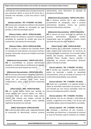 68
Regime Jurídico dos Servidores Públicos Civis da União, das Autarquias e das Fundações Públicas Federais
www.beabadoconcurso.com.brLei 8.112/90 TODOS OS DIREITOS RESERVADOS.
notificado por carta expedida pela comissão processante
para apresentar defesa no prazo de 05 (cinco) dias e,
havendo mais indiciados, o prazo será comum e de10
(dez) dias.
(Analista Judiciário - TRF - 4ª REGIÃO - FCC 2010)
849 O prazo para conclusão da sindicância não excederá
30 (trinta) dias, podendo ser prorrogado por igual
período, a critério da autoridade superior.
(Defensor Público - DPE-PI - CESPE/UnB 2009)
850 No âmbito da sindicância, é possível a imposição de
penalidade de suspensão do servidor pelo prazo de
sessenta dias, sem prejuízo da remuneração.
(Defensor Público - DPE-PI -CESPE/UnB 2009)
851 As reuniões e as audiências das comissões devem
ser realizadas em locais abertos e com acesso irrestrito a
qualquer interessado, sob pena de violação ao princípio
da publicidade.
(Bibliotecário Documentalista - COPEVE-UFAL 2011)
852 A recorribilidade no processo administrativo
disciplinar é condicionada ao recolhimento de depósito
recursal prévio por parte daquele que recorre.
(Bibliotecário Documentalista - COPEVE-UFAL 2011)
853 No processo administrativo disciplinar é admitido o
aproveitamento de gravação telefônica autorizada pela
justiça em um processo penal como prova,
configurando-se, assim, a figura da prova emprestada
lícita.
(Oficial Técnico - ABIN - CESPE/UnB 2010)
854 Um servidor público federal que, admitido no
serviço público, sem concurso público, em 1982, e
atualmente lotado em determinado órgão público
federal, seja indicado para integrar comissão de
processo administrativo disciplinar estará impedido
legalmente de presidir essa comissão.
(ANEEL- Nível Superior- CESPE/UnB 2010)
855 A administração pública pode, independentemente
de provocação do administrado, instaurar processo
administrativo, como decorrência da aplicação do
princípio da oficialidade.
(Bibliotecário Documentalista - COPEVE-UFAL 2011)
856 A denúncia anônima não é apta a deflagrar
procedimentos de averiguação, como o processo
administrativo disciplinar, mesmo que contenha
elementos informativos suficientes.
(Bibliotecário Documentalista - COPEVE-UFAL 2011)
857 O excesso de prazo verificado na conclusão do
processo administrativo disciplinar constitui
irregularidade capaz de prejudicar a decisão, mesmo
que ainda não prescrita a ação disciplinar.
(Oficial Técnico - ABIN - CESPE/UnB 2010)
858 Considere que a autoridade competente de um
órgão público tome conhecimento da ocorrência de
infração disciplinar cometida por um ex-servidor público
federal que ocupava, exclusivamente, cargo em
comissão. Nessa situação, deve-se proceder à
instauração de processo administrativo disciplinar
contra o referido ex-servidor.
(Técnico Judiciário - TRF - 1ª REGIÃO - FCC 2011)
859 O servidor que responder a processo disciplinar
poderá ser exonerado a pedido, ou aposentado
voluntariamente, antes da conclusão do processo e do
cumprimento da penalidade, acaso aplicada.
(Técnico Judiciário - TRF - 1ª REGIÃO - FCC 2011)
860 Ainda que a penalidade a ser aplicada exceder a
alçada da autoridade instauradora do processo, o feito
será decidido por esta mesma autoridade, tendo em
vista sua vinculação para proferir a decisão.
(Técnico Judiciário - TRF - 1ª REGIÃO - FCC 2011)
861 Havendo mais de um indiciado e diversidade de
sanções, o julgamento será cindido, a fim de que cada
autoridade aplique a pena correspondente a sua alçada.
(Técnico Judiciário - TRF - 1ª REGIÃO - FCC 2011)
862 Verificada a ocorrência de vício insanável, a
autoridade que determinou a instauração do processo
ou outra de hierarquia superior declarará sua nulidade,
 