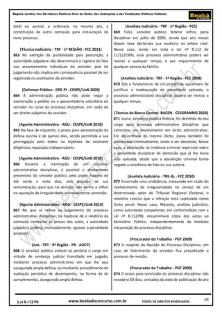 69
Regime Jurídico dos Servidores Públicos Civis da União, das Autarquias e das Fundações Públicas Federais
www.beabadoconcurso.com.brLei 8.112/90 TODOS OS DIREITOS RESERVADOS.
total ou parcial, e ordenará, no mesmo ato, a
constituição de outra comissão para instauração de
novo processo.
(Técnico Judiciário - TRF - 1ª REGIÃO - FCC 2011)
863 Na extinção da punibilidade pela prescrição, a
autoridade julgadora não determinará o registro do fato
nos assentamentos individuais do servidor, pois tal
julgamento não implica em consequência passível de ser
registrada no prontuário do servidor.
(Defensor Público - DPE-PI - CESPE/UnB 2009)
864 A administração pública não pode negar a
exoneração a pedido ou a aposentadoria voluntária do
servidor no curso do processo disciplinar, em razão de
ser direito subjetivo do servidor.
(Agente Administrativo - AGU - CESPE/UnB 2010)
865 Na fase de inquérito, o prazo para apresentação da
defesa escrita é de quinze dias, sendo permitida a sua
prorrogação pelo dobro na hipótese de existirem
diligências reputadas indispensáveis.
(Agente Administrativo - AGU - CESPE/UnB 2010)
866 Durante a tramitação de um processo
administrativo disciplinar, é possível o afastamento
preventivo do servidor público, pelo prazo máximo de
até cento e vinte dias, sem prejuízo de sua
remuneração, para que tal servidor não venha a influir
na apuração da irregularidade eventualmente cometida.
(Agente Administrativo - AGU - CESPE/UnB 2010)
867 No que se refere ao julgamento do processo
administrativo disciplinar, na hipótese de o relatório da
comissão contrariar as provas dos autos, a autoridade
julgadora poderá, motivadamente, agravar a penalidade
proposta.
(Juiz - TRT - 9ª Região - PR - AOCP)
868 O servidor público estável só perderá o cargo em
virtude de sentença judicial transitada em julgado,
mediante processo administrativo em que lhe seja
assegurada ampla defesa, ou mediante procedimento de
avaliação periódica de desempenho, na forma de lei
complementar, assegurada ampla defesa.
(Analista Judiciário - TRF - 1ª Região - FCC)
869 Túlio, servidor público federal sofreu pena
disciplinar em julho de 2003, sendo que seis meses
depois teve declarada sua ausência na esfera cível.
Nesse caso, tendo em vista a Lei nº 8.112 de
11/12/1990, esse processo administrativo poderá ser
revisto a qualquer tempo, e por requerimento de
qualquer pessoa da família.
(Analista Judiciário - TRF - 5ª Região - FCC 2008)
870 Sob o fundamento de circunstâncias suscetíveis de
justificar a inadequação de penalidade aplicada, o
processo administrativo disciplinar poderá ser revisto a
qualquer tempo.
(Técnico do Banco Central- BACEN - CESGRANRIO 2010)
871 Joana, servidora pública federal, foi demitida do seu
cargo após processo administrativo disciplinar que
constatou seu envolvimento em ilícito administrativo.
Em decorrência do mesmo ilícito, Joana também foi
processada criminalmente, vindo a ser absolvida. Nesse
caso, a absolvição na instância criminal repercute sobre
a penalidade disciplinar de demissão que já lhe havia
sido aplicada, desde que a absolvição criminal tenha
negado a existência do fato ou sua autoria.
(Analista Judiciário - TRE-AL - FCC 2010)
872 Encerrada uma sindicância, instaurada em razão do
conhecimento de irregularidades no serviço de um
determinado setor do Tribunal Regional Eleitoral, o
relatório conclui que a infração está capitulada como
ilícito penal. Nesse caso, Marcelo, analista judiciário,
como autoridade competente, em conformidade com a
Lei nº 8.112/90, encaminhará cópia dos autos ao
Ministério Público, independentemente da imediata
instauração do processo disciplinar.
(Procurador do Trabalho - PGT 2009)
873 A respeito da Revisão do Processo Disciplinar, em
caso de falecimento do servidor fica prejudicado o
processo de revisão.
(Procurador do Trabalho - PGT 2009)
874 O prazo para conclusão do processo disciplinar não
excederá 60 dias, contados da data de publicação do ato
 