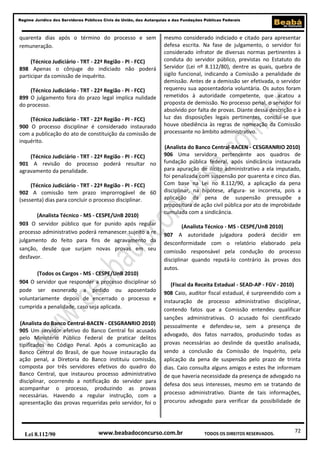 72
Regime Jurídico dos Servidores Públicos Civis da União, das Autarquias e das Fundações Públicas Federais
www.beabadoconcurso.com.brLei 8.112/90 TODOS OS DIREITOS RESERVADOS.
quarenta dias após o término do processo e sem
remuneração.
(Técnico Judiciário - TRT - 22ª Região - PI - FCC)
898 Apenas o cônjuge do indiciado não poderá
participar da comissão de inquérito.
(Técnico Judiciário - TRT - 22ª Região - PI - FCC)
899 O julgamento fora do prazo legal implica nulidade
do processo.
(Técnico Judiciário - TRT - 22ª Região - PI - FCC)
900 O processo disciplinar é considerado instaurado
com a publicação do ato de constituição da comissão de
inquérito.
(Técnico Judiciário - TRT - 22ª Região - PI - FCC)
901 A revisão do processo poderá resultar no
agravamento da penalidade.
(Técnico Judiciário - TRT - 22ª Região - PI - FCC)
902 A comissão tem prazo improrrogável de 60
(sessenta) dias para concluir o processo disciplinar.
(Analista Técnico - MS - CESPE/UnB 2010)
903 O servidor público que for punido após regular
processo administrativo poderá remanescer sujeito a re
julgamento do feito para fins de agravamento da
sanção, desde que surjam novas provas em seu
desfavor.
(Todos os Cargos - MS - CESPE/UnB 2010)
904 O servidor que responder a processo disciplinar só
pode ser exonerado a pedido ou aposentado
voluntariamente depois de encerrado o processo e
cumprida a penalidade, caso seja aplicada.
(Analista do Banco Central-BACEN - CESGRANRIO 2010)
905 Um servidor efetivo do Banco Central foi acusado
pelo Ministério Público Federal de praticar delitos
tipificados no Código Penal. Após a comunicação ao
Banco Central do Brasil, de que houve instauração da
ação penal, a Diretoria do Banco instituiu comissão,
composta por três servidores efetivos do quadro do
Banco Central, que instaurou processo administrativo
disciplinar, ocorrendo a notificação do servidor para
acompanhar o processo, produzindo as provas
necessárias. Havendo a regular instrução, com a
apresentação das provas requeridas pelo servidor, foi o
mesmo considerado indiciado e citado para apresentar
defesa escrita. Na fase de julgamento, o servidor foi
considerado infrator de diversas normas pertinentes à
conduta do servidor público, previstas no Estatuto do
Servidor (Lei nº 8.112/80), dentre as quais, quebra de
sigilo funcional, indicando a Comissão a penalidade de
demissão. Antes de a demissão ser efetivada, o servidor
requereu sua aposentadoria voluntária. Os autos foram
remetidos à autoridade competente, que acatou a
proposta de demissão. No processo penal, o servidor foi
absolvido por falta de provas. Diante dessa descrição e à
luz das disposições legais pertinentes, conclui-se que
houve obediência às regras de nomeação da Comissão
processante no âmbito administrativo.
(Analista do Banco Central-BACEN - CESGRANRIO 2010)
906 Uma servidora pertencente aos quadros de
fundação pública federal, após sindicância instaurada
para apuração de ilícito administrativo a ela imputado,
foi penalizada com suspensão por quarenta e cinco dias.
Com base na Lei no 8.112/90, a aplicação da pena
disciplinar, na hipótese, afigura- se incorreta, pois a
aplicação da pena de suspensão pressupõe a
propositura de ação civil pública por ato de improbidade
cumulada com a sindicância.
(Analista Técnico - MS - CESPE/UnB 2010)
907 A autoridade julgadora poderá decidir em
desconformidade com o relatório elaborado pela
comissão responsável pela condução do processo
disciplinar quando reputá-lo contrário às provas dos
autos.
(Fiscal da Receita Estadual - SEAD-AP - FGV - 2010)
908 Caio, auditor fiscal estadual, é surpreendido com a
instauração de processo administrativo disciplinar,
contendo fatos que a Comissão entendeu qualificar
sanções administrativas. O acusado foi cientificado
pessoalmente e defendeu-se, sem a presença de
advogado, dos fatos narrados, produzindo todas as
provas necessárias ao deslinde da questão analisada,
sendo a conclusão da Comissão de Inquérito, pela
aplicação da pena de suspensão pelo prazo de trinta
dias. Caio consulta alguns amigos e estes lhe informam
de que haveria necessidade da presença de advogado na
defesa dos seus interesses, mesmo em se tratando de
processo administrativo. Diante de tais informações,
procurou advogado para verificar da possibilidade de
 