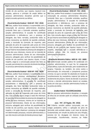 73
Regime Jurídico dos Servidores Públicos Civis da União, das Autarquias e das Fundações Públicas Federais
www.beabadoconcurso.com.brLei 8.112/90 TODOS OS DIREITOS RESERVADOS.
revisão do ato punitivo, que reputou injusto.A esse
respeito, aplica-se o princípio da ampla defesa no
processo administrativo disciplinar permite que o
próprio acusado apresente sua defesa.
(Fiscal da Receita Estadual - SEAD-AP - FGV - 2010)
909 Caio, auditor fiscal estadual, é surpreendido com a
instauração de processo administrativo disciplinar,
contendo fatos que a Comissão entendeu qualificar
sanções administrativas. O acusado foi cientificado
pessoalmente e defendeu-se, sem a presença de
advogado, dos fatos narrados, produzindo todas as
provas necessárias ao deslinde da questão analisada,
sendo a conclusão da Comissão de Inquérito, pela
aplicação da pena de suspensão pelo prazo de trinta
dias. Caio consulta alguns amigos e estes lhe informam
de que haveria necessidade da presença de advogado na
defesa dos seus interesses, mesmo em se tratando de
processo administrativo. Diante de tais informações,
procurou advogado para verificar da possibilidade de
revisão do ato punitivo, que reputou injusto. A esse
respeito, exige-se a comunicação pessoal dos fatos ao
acusado, permitindo-lhe o exercício do direito de defesa,
no processo administrativo disciplinar.
(Fiscal da Receita Estadual - SEAD-AP - FGV - 2010)
910 Caio, auditor fiscal estadual, é surpreendido com a
instauração de processo administrativo disciplinar,
contendo fatos que a Comissão entendeu qualificar
sanções administrativas. O acusado foi cientificado
pessoalmente e defendeu-se, sem a presença de
advogado, dos fatos narrados, produzindo todas as
provas necessárias ao deslinde da questão analisada,
sendo a conclusão da Comissão de Inquérito, pela
aplicação da pena de suspensão pelo prazo de trinta
dias. Caio consulta alguns amigos e estes lhe informam
de que haveria necessidade da presença de advogado na
defesa dos seus interesses, mesmo em se tratando de
processo administrativo. Diante de tais informações,
procurou advogado para verificar da possibilidade de
revisão do ato punitivo, que reputou injusto. A esse
respeito, a lei pode dispensar a presença de advogado
em determinados processos, inclusive administrativos, o
que não macula o princípio do devido processo legal.
(Fiscal da Receita Estadual - SEAD-AP - FGV - 2010)
911 Caio, auditor fiscal estadual, é surpreendido com a
instauração de processo administrativo disciplinar,
contendo fatos que a Comissão entendeu qualificar
sanções administrativas. O acusado foi cientificado
pessoalmente e defendeu-se, sem a presença de
advogado, dos fatos narrados, produzindo todas as
provas necessárias ao deslinde da questão analisada,
sendo a conclusão da Comissão de Inquérito, pela
aplicação da pena de suspensão pelo prazo de trinta
dias. Caio consulta alguns amigos e estes lhe informam
de que haveria necessidade da presença de advogado na
defesa dos seus interesses, mesmo em se tratando de
processo administrativo. Diante de tais informações,
procurou advogado para verificar da possibilidade de
revisão do ato punitivo, que reputou injusto. A esse
respeito, observado que o acusado defendeu-se e
produziu provas, não há mácula no processo
administrativo disciplinar.
(Analista do Ministério Público - MPE-SE - FCC - 2009)
912 Determinado servidor público foi condenado em
processo administrativo, no qual lhe foi assegurada
ampla defesa, à pena de demissão, pelo recebimento de
propina. Tratando- se, também, de crime contra a
Administração, foi instaurado o competente processo
criminal, no qual o servidor foi absolvido em função do
reconhecimento da inexistência material do delito de
recebimento de propina. Diante da decisão no processo
criminal, a decisão administrativa deverá ser anulada,
tendo em vista que a decisão administrativa fundou-se
na prática do delito.
(Auditor Federal - TCU-CESPE/UnB-2010)
913 Em processo administrativo disciplinar, a remoção
de ofício de um servidor pode ser utilizada como forma
de punição.
(Juiz - TRT - 21ª Região - RN - 2010)
914 Eriberto, servidor público concursado, ora em
estágio probatório, sofreu a aplicação da pena de
demissão, pela verdade sabida, e por meio de decisão
fundamentada, em virtude da prática de uma infração,
prevista em lei, divulgada em diversos meios de
comunicação. Inconformado, recorreu ao Poder
 