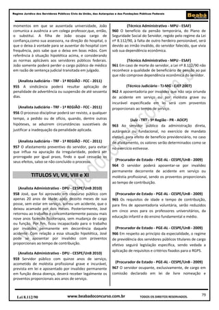 79
Regime Jurídico dos Servidores Públicos Civis da União, das Autarquias e das Fundações Públicas Federais
www.beabadoconcurso.com.brLei 8.112/90 TODOS OS DIREITOS RESERVADOS.
momentos em que se ausentada universidade, João
comunica a ausência a um colega professor,que, então,
o substitui. A filha de João ocupa cargo de
confiança,como sua assessora, na direção do hospital, o
que o deixa à vontade para se ausentar do hospital com
frequência, pois sabe que o deixa em boas mãos. Com
referência à situação hipotética acima, e considerando
as normas aplicáveis aos servidores públicos federais.
João somente poderá perder o cargo público de médico
em razão de sentença judicial transitada em julgado.
(Analista Judiciário - TRF - 1ª REGIÃO - FCC - 2011)
955 A sindicância poderá resultar aplicação de
penalidade de advertência ou suspensão de até sessenta
dias.
(Analista Judiciário - TRF - 1ª REGIÃO - FCC - 2011)
956 O processo disciplinar poderá ser revisto, a qualquer
tempo, a pedido ou de ofício, quando, dentre outras
hipóteses, se aduzirem circunstâncias suscetíveis de
justificar a inadequação da penalidade aplicada.
(Analista Judiciário - TRF - 1ª REGIÃO - FCC - 2011)
957 O afastamento preventivo do servidor, para evitar
que influa na apuração da irregularidade, poderá ser
prorrogado por igual prazo, findo o qual cessarão os
seus efeitos, salvo se não concluído o processo.
TITULOS VI, VII, VIII e XI
(Analista Administrativo - DPU - CESPE/UnB 2010)
958 José, que foi aprovado em concurso público com
apenas 20 anos de idade, após dezoito meses de sua
posse, sem estar em serviço, sofreu um acidente, que o
deixou acamado por dois meses. Posteriormente, José
retornou ao trabalho e concomitantemente passou mais
nove anos fazendo fisioterapia, sem mudança de cargo
ou função. Por fim, ficou incapacitado para o trabalho
por invalidez permanente em decorrência daquele
acidente. Com relação a essa situação hipotética, José
pode se aposentar por invalidez com proventos
proporcionais ao tempo de contribuição.
(Analista Administrativo - DPU - CESPE/UnB 2010)
959 Servidor público com quinze anos de serviço,
acometido de moléstia profissional grave e incurável,
prevista em lei e aposentado por invalidez permanente
em função dessa doença, deverá receber legalmente os
proventos proporcionais aos anos de serviço.
(Técnico Administrativo - MPU - ESAF)
960 O benefício da pensão temporária, do Plano de
Seguridade Social do Servidor, regido pelo regime da Lei
nº 8.112/90, à falta de outro herdeiro pensionável, será
devido ao irmão inválido, do servidor falecido, que vivia
sob sua dependência econômica.
(Técnico Administrativo - MPU - ESAF)
961 Em caso de morte do servidor, a Lei nº 8.112/90 não
reconhece a qualidade de beneficiário de pensão ao pai
que não comprove dependência econômica do servidor.
(Técnico Judiciário - TJ-MG - EJEF 2007)
962 A aposentadoria por invalidez que não seja oriunda
de acidente em serviço ou por moléstia grave ou
incurável especificada em lei será com proventos
proporcionais ao tempo de serviço.
(Juiz - TRT - 9ª Região - PR - AOCP)
963 Ao servidor público da administração direta,
autárquica ou fundacional, no exercício de mandato
eletivo, para efeito de benefício previdenciário, no caso
de afastamento, os valores serão determinados como se
no exercício estivesse.
(Procurador de Estado - PGE-AL - CESPE/UnB - 2009)
964 O servidor poderá aposentar-se por invalidez
permanente decorrente de acidente em serviço ou
moléstia profissional, sendo os proventos proporcionais
ao tempo de contribuição.
(Procurador de Estado - PGE-AL - CESPE/UnB - 2009)
965 Os requisitos de idade e tempo de contribuição,
para fins de aposentadoria voluntária, serão reduzidos
em cinco anos para os professores universitários, da
educação infantil e do ensino fundamental e médio.
(Procurador de Estado - PGE-AL - CESPE/UnB - 2009)
966 Em respeito ao princípio da especialidade, o regime
de previdência dos servidores públicos titulares de cargo
efetivo seguirá legislação específica, sendo vedada a
aplicação de requisitos e critérios fixados para o RGPS.
(Procurador de Estado - PGE-AL - CESPE/UnB - 2009)
967 O servidor ocupante, exclusivamente, de cargo em
comissão declarado em lei de livre nomeação e
 