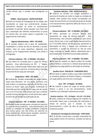 8
Regime Jurídico dos Servidores Públicos Civis da União, das Autarquias e das Fundações Públicas Federais
www.beabadoconcurso.com.brLei 8.112/90 TODOS OS DIREITOS RESERVADOS.
correto afirmar que o servidor será reintegrado ao
cargo.
(ANEEL - Nível Superior - CESPE/UnB 2010)
31 Paulo, em função da reintegração de um colega, será
reconduzido ao cargo que anteriormente ocupava,
cabendo-lhe devolver ao erário os emolumentos
percebidos no período. Nessa situação, caso Paulo não
faça a devolução dos referidos emolumentos no prazo
de noventa dias, ele estará sujeito à suspensão e ao
pagamento de multa diária.
(Agente Administrativo - MPA - FEC 2010)
32 O servidor público civil X goza de estabilidade.
Estabilidade é o direito de não ser demitido o servidor
público, salvo em casos específicos. Adquirido este
atributo, se for irregularmente demitido, tem direito à
reintegração.
(Técnico Judiciário - TRF - 1ª REGIÃO - FCC 2011)
33 Ana Maria foi nomeada para o cargo de Técnico
Judiciário - Área Administrativa do TRF - 1 a
Região.
Nesse caso, a Administração Pública deve saber que, em
matéria de posse e exercício, só haverá posse nos casos
de provimento de cargo por nomeação.
(Engenheiro - MPA - FEC 2010)
34 Ferdinando, servidor empossado em cargo público,
viajou para descansar. Em sua vigem, conheceu uma
linda mulher e se apaixonou, adiando, em 60 dias, o seu
retorno ao Brasil. Após sua chegada, Ferdinando foi
informado que fora exonerado do cargo, pois de acordo
com a Lei nº 8.112 de 1990, o prazo para que o referido
servidor entrasse em exercício era de quinze dias, após o
primeiro dia útil da data da publicação do ato.
(Técnico Judiciário - TRF - 1ª REGIÃO - FCC 2007)
35 Afrodite, tendo tomado posse e entrado em exercício
no cargo de técnico judiciário - área administrativa, não
satisfez as condições do estágio probatório, enquanto
Zeus tomou posse, mas não entrou em exercício no
prazo estabelecido. Diante dessas situações, ocorrerá a
exoneração de ofício, em ambos os casos.
(Analista Judiciário - STM - CESPE/UnB 2011)
36 Veda-se ao servidor em estágio probatório o
exercício de funções de chefia no órgão ou entidade de
lotação, salvo quando essa função corresponder aos
cargos de provimento em comissão do grupo de direção
e de assessoramento superiores (DAS), de níveis 6, 5 e 4,
ou equivalentes.
(Técnico Judiciário - TRF - 1ª REGIÃO - FCC 2007)
37 Orfeu, aprovado no concurso público para
provimento do cargo de técnico judiciário - área
administrativa, está tomando providências para tomar
posse. Dentre elas, e com o que dispõe expressamente a
Lei no
8.112/90, deverá, no ato da posse, apresentar as
declarações de bens e valores que constituem seu
patrimônio, e quanto ao exercício ou não de outro
cargo, emprego ou função pública, observando que a
posse poderá dar-se mediante procuração específica.
(Técnico Judiciário - TRF - 1ª REGIÃO - FCC 2007)
38 No que diz respeito ao regime jurídico do servidor
público federal, o exercício é o efetivo desempenho das
atribuições do cargo público ou da função de confiança.
(Auditor Fiscal - SEPLAG-DF - FUNIVERSA 2011)
39 Com base no regime jurídico a que estão submetidos
os servidores públicos do Distrito Federal, a investidura
em cargo público ocorrerá com a nomeação.
(Juiz - TRT - 6ª Região - PE 2010)
40 No tocante à posse em cargo no serviço público
federal, a posse é um ato personalíssimo, sendo
incabível a sua realização mediante procuração.
(Analista Judiciário – TRT – 8ª Região – PA e AP – FCC 2010)
41 Chico, analista do Tribunal Regional do Trabalho, foi
promovido. Nesse caso, a promoção não interrompe o
tempo de carreira, que é contado no novo
posicionamento a partir da data da posse na nova
função do servidor.
(Analista de Tecnologia da Informação - UFPR 2010)
42 É de 30 dias o prazo para o servidor empossado em
cargo público entrar em exercício, contados da data da
posse.
 