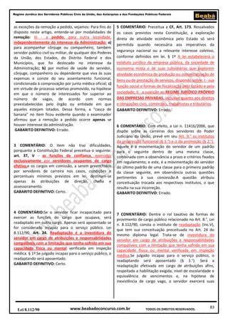 83
Regime Jurídico dos Servidores Públicos Civis da União, das Autarquias e das Fundações Públicas Federais
www.beabadoconcurso.com.brLei 8.112/90 TODOS OS DIREITOS RESERVADOS.
as exceções da remoção a pedido, vejamos: Para fins do
disposto neste artigo, entende-se por modalidades de
remoção: III - a pedido, para outra localidade,
independentemente do interesse da Administração: a)
para acompanhar cônjuge ou companheiro, também
servidor público civil ou militar, de qualquer dos Poderes
da União, dos Estados, do Distrito Federal e dos
Municípios, que foi deslocado no interesse da
Administração; b) por motivo de saúde do servidor,
cônjuge, companheiro ou dependente que viva às suas
expensas e conste do seu assentamento funcional,
condicionada à comprovação por junta médica oficial; c)
em virtude de processo seletivo promovido, na hipótese
em que o número de interessados for superior ao
número de vagas, de acordo com normas
preestabelecidas pelo órgão ou entidade em que
aqueles estejam lotados. Dessa forma, a “casca de
banana” no item ficou evidente quando o examinador
afirmou que a remoção a pedido ocorre apenas se
houver interesse da administração.
GABARITO DEFINITIVO: Errado.
3 COMENTÁRIO: O item não traz dificuldades,
porquanto a Constituição Federal preceitua o seguinte:
art. 37, V - as funções de confiança, exercidas
exclusivamente por servidores ocupantes de cargo
efetivo,e os cargos em comissão, a serem preenchidos
por servidores de carreira nos casos, condições e
percentuais mínimos previstos em lei, destinam-se
apenas às atribuições de direção, chefia e
assessoramento.
GABARITO DEFINITIVO: Certo.
4 COMENTÁRIO:Se o servidor ficar incapacitado para
exercer as funções do cargo que ocupava, será
readaptado em outro cargo. Apenas será aposentado se
for considerado incapaz para o serviço público. Lei
8.112/90, Art. 24. Readaptação é a investidura do
servidor em cargo de atribuições e responsabilidades
compatíveis com a limitação que tenha sofrido em sua
capacidade física ou mental verificada em inspeção
médica. § 1º.Se julgado incapaz para o serviço público, o
readaptando será aposentado.
GABARITO DEFINITIVO: Certo.
5 COMENTÁRIO: Preceitua a CF, Art. 173. Ressalvados
os casos previstos nesta Constituição, a exploração
direta de atividade econômica pelo Estado só será
permitida quando necessária aos imperativos da
segurança nacional ou a relevante interesse coletivo,
conforme definidos em lei. § 1º A lei estabelecerá o
estatuto jurídico da empresa pública, da sociedade de
economia mista e de suas subsidiárias que explorem
atividade econômica de produção ou comercialização de
bens ou de prestação de serviços, dispondo sobre: I - sua
função social e formas de fiscalização pelo Estado e pela
sociedade; II - a sujeição ao REGIME JURÍDICO PRÓPRIO
DAS EMPRESAS PRIVADAS, inclusive quanto aos direitos
e obrigações civis, comerciais, trabalhistas e tributários.
GABARITO DEFINITIVO: Errado.
6 COMENTÁRIO: Com efeito, a Lei n. 11416/2006, que
dispõe sobre as carreiras dos servidores do Poder
Judiciário da União, prevê em seu Art. 9.° os institutos
da progressão funcional (§ 1.°) e o da promoção (§ 2.°).
Aquele é a movimentação do servidor de um padrão
para o seguinte dentro de uma mesma classe,
combinada com a observância a prazo e critérios fixados
em regulamento; e este, é a movimentação do servidor
do último padrão de uma classe para o primeiro padrão
da classe seguinte, em observância outras questões
pertinentes à sua concessão.A questão atribuiu
conceituação trocada aos respectivos institutos, o que
resulta na sua incorreção.
GABARITO DEFINITIVO: Errado.
7 COMENTÁRIO: Dentre o rol taxativo de formas de
provimento de cargo público relacionado no Art. 8.°, Lei
n. 8.112/90, consta o instituto de readaptação (Inc.V),
que tem sua conceituação preceituada no Art. 24 do
mesmo diploma legal. Trata-se de investidura do
servidor em cargo de atribuições e responsabilidades
compatíveis com a limitação que tenha sofrido em sua
capacidade física ou mental verificada em inspeção
médica.Se julgado incapaz para o serviço público, o
readaptando será aposentado (§ 1.°). Será a
readaptação efetivada em cargo de atribuições afins,
respeitada a habilitação exigida, nível de escolaridade e
equivalência de vencimentos e, na hipótese de
inexistência de cargo vago, o servidor exercerá suas
 