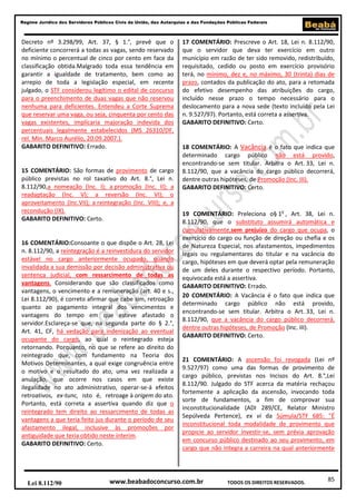 85
Regime Jurídico dos Servidores Públicos Civis da União, das Autarquias e das Fundações Públicas Federais
www.beabadoconcurso.com.brLei 8.112/90 TODOS OS DIREITOS RESERVADOS.
Decreto nº 3.298/99, Art. 37, § 1.°, prevê que o
deficiente concorrerá a todas as vagas, sendo reservado
no mínimo o percentual de cinco por cento em face da
classificação obtida.Malgrado toda essa tendência em
garantir a igualdade de tratamento, bem como ao
arrepio de toda a legislação especial, em recente
julgado, o STF considerou legítimo o edital de concurso
para o preenchimento de duas vagas que não reservou
nenhuma para deficientes. Entendeu a Corte Suprema
que reservar uma vaga, ou seja, cinquenta por cento das
vagas existentes, implicaria majoração indevida dos
percentuais legalmente estabelecidos (MS 26310/DF,
rel. Min. Marco Aurélio, 20.09.2007.).
GABARITO DEFINITIVO: Errado.
15 COMENTÁRIO: São formas de provimento de cargo
público previstas no rol taxativo do Art. 8.°, Lei n.
8.112/90,a nomeação (Inc. I); a promoção (Inc. II); a
readaptação (Inc. V); a reversão (Inc. VI); o
aproveitamento (Inc.VII); a reintegração (Inc. VIII); e, a
recondução (IX).
GABARITO DEFINITIVO: Certo.
16 COMENTÁRIO:Consoante o que dispõe o Art. 28, Lei
n. 8.112/90, a reintegração é a reinvestidura do servidor
estável no cargo anteriormente ocupado, quando
invalidada a sua demissão por decisão administrativa ou
sentença judicial, com ressarcimento de todas as
vantagens. Considerando que são classificados como
vantagens, o vencimento e a remuneração (art. 40 e s.,
Lei 8.112/90), é correto afirmar que cabe sim, retroação
quanto ao pagamento integral dos vencimentos e
vantagens do tempo em que esteve afastado o
servidor.Esclareça-se que, na segunda parte do § 2.°,
Art. 41, CF, há vedação para indenização ao eventual
ocupante do cargo, ao qual o reintegrado esteja
retornando. Porquanto, no que se refere ao direito do
reintegrado que, com fundamento na Teoria dos
Motivos Determinantes, a qual exige congruência entre
o motivo e o resultado do ato, uma vez realizada a
anulação, que ocorre nos casos em que existe
ilegalidade no ato administrativo, operar-se-á efeitos
retroativos, ex-tunc, isto é, retroage à origem do ato.
Portanto, está correta a assertiva quando diz que o
reintegrado tem direito ao ressarcimento de todas as
vantagens a que teria feito jus durante o período de seu
afastamento ilegal, inclusive às promoções por
antiguidade que teria obtido neste ínterim.
GABARITO DEFINITIVO: Certo.
17 COMENTÁRIO: Prescreve o Art. 18, Lei n. 8.112/90,
que o servidor que deva ter exercício em outro
município em razão de ter sido removido, redistribuído,
requisitado, cedido ou posto em exercício provisório
terá, no mínimo, dez e, no máximo, 30 (trinta) dias de
prazo, contados da publicação do ato, para a retomada
do efetivo desempenho das atribuições do cargo,
incluído nesse prazo o tempo necessário para o
deslocamento para a nova sede (texto incluído pela Lei
n. 9.527/97). Portanto, está correta a assertiva.
GABARITO DEFINITIVO: Certo.
18 COMENTÁRIO: A Vacância é o fato que indica que
determinado cargo público não está provido,
encontrando-se sem titular. Arbitra o Art. 33, Lei n.
8.112/90, que a vacância do cargo público decorrerá,
dentre outras hipóteses, de Promoção (Inc. III).
GABARITO DEFINITIVO: Certo.
19 COMENTÁRIO: Preleciona o§ 1o
, Art. 38, Lei n.
8.112/90, que o substituto assumirá automática e
cumulativamente,sem prejuízo do cargo que ocupa, o
exercício do cargo ou função de direção ou chefia e os
de Natureza Especial, nos afastamentos, impedimentos
legais ou regulamentares do titular e na vacância do
cargo, hipóteses em que deverá optar pela remuneração
de um deles durante o respectivo período. Portanto,
equivocada está a assertiva.
GABARITO DEFINITIVO: Errado.
20 COMENTÁRIO: A Vacância é o fato que indica que
determinado cargo público não está provido,
encontrando-se sem titular. Arbitra o Art. 33, Lei n.
8.112/90, que a vacância do cargo público decorrerá,
dentre outras hipóteses, de Promoção (Inc. III).
GABARITO DEFINITIVO: Certo.
21 COMENTÁRIO: A ascensão foi revogada (Lei nº
9.527/97) como uma das formas de provimento de
cargo público, previstas nos Incisos do Art. 8.°,Lei
8.112/90. Julgado do STF acerca da matéria rechaçou
fortemente a aplicação da ascensão, invocando toda
sorte de fundamentos, a fim de comprovar sua
inconstitucionalidade (ADI 289/CE, Relator Ministro
Sepúlveda Pertence), ex vi da Súmula/STF 685: "É
inconstitucional toda modalidade de provimento que
propicie ao servidor investir-se, sem prévia aprovação
em concurso público destinado ao seu provimento, em
cargo que não integra a carreira na qual anteriormente
 