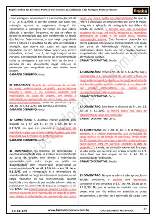 87
Regime Jurídico dos Servidores Públicos Civis da União, das Autarquias e das Fundações Públicas Federais
www.beabadoconcurso.com.brLei 8.112/90 TODOS OS DIREITOS RESERVADOS.
como vantagens, o vencimento e a remuneração (art. 40
e s., Lei 8.112/90), é correto afirmar que cabe sim,
retroação quanto ao pagamento integral dos
vencimentos e vantagens do tempo em que esteve
afastado o servidor. Porquanto, no que se refere ao
direito do reintegrado que, com fundamento na Teoria
dos Motivos Determinantes, a qual exige congruência
entre o motivo e o resultado do ato, uma vez realizada a
anulação, que ocorre nos casos em que existe
ilegalidade no ato administrativo, operar-se-á efeitos
retroativos, extunc, isto é, retroage à origem do ato.
Portanto, o reintegrado tem direito ao ressarcimento de
todas as vantagens a que teria feito jus durante o
período de seu afastamento ilegal, inclusive às
promoções por antiguidade que teria obtido neste
ínterim.
GABARITO DEFINITIVO: Certo.
29 COMENTÁRIO: Quando da reintegração do servidor
ao cargo anteriormente ocupado, encontrando-se
provido o cargo, o seu eventual ocupante será
reconduzido ao cargo de origem, sem direito à
indenização ou aproveitado em outro cargo, ou, ainda,
posto em disponibilidade, conforme preceitua o § 2.°,
Art. 28, Lei n. 8.112/90. Está correta a afirmativa.
GABARITO DEFINITIVO: Certo.
30 COMENTÁRIO: A assertiva recebe acolhida pelo
disposto no § 2.°, Art. 41, CF c/c o Art. 28, Lei n.
8.112/90, em que está prevista a reintegração do
servidor,ao cargo que anteriormente ocupava, que tiver
invalidada sua demissão por sentença judicial.
GABARITO DEFINITIVO: Certo.
31 COMENTÁRIO: Na hipótese de reintegração, o
eventual ocupante da vaga, se estável, será reconduzido
ao cargo de origem, sem direito a indenização,
aproveitado em outro cargo ou posto em
disponibilidade com remuneração proporcional ao
tempo de serviço (CF, art. 41, § 2º).Aduz o Art. 28, Lei n.
8.112/90, que a reintegração é a reinvestidura do
servidor estável no cargo anteriormente ocupado, ou no
cargo resultante de sua transformação, quando
invalidada a sua demissão por decisão administrativa ou
judicial, com ressarcimento de todas as vantagens, e em
seu §2º,diz que,encontrando-se provido o cargo, o seu
eventual ocupante será reconduzido ao cargo de origem,
sem direito à indenização ou aproveitado em outro
cargo, ou, ainda, posto em disponibilidade.No que se
refere à devolução de emolumentos por parte de Paulo,
malgrado a aplicação da reintegração em defesa do
direito de outrem, o servidor que seja o eventual
ocupante do cargo, até então, executou as respectivas
atribuições do cargo, e em razão disso, recebeu
remuneração relativa. Caso houvesse devolução aos
cofres públicos, configuraria enriquecimento sem causa
por parte da Administração Pública, o que é
inadmissível. Assim, Paulo, que não cometeu qualquer
irregularidade, não será condenado ao ressarcimento
afirmado na questão.
GABARITO DEFINITIVO: Errado.
32 COMENTÁRIO: Prevê o Art. 28, Lei n. 8.112/90, que a
reintegração é a reinvestidura do servidor estável no
cargo anteriormente ocupado, ou no cargo resultante de
sua transformação, quando invalidada a sua demissão
por decisão administrativa ou judicial, com
ressarcimento de todas as vantagens.
GABARITO DEFINITIVO: Certo.
33 COMENTÁRIO: Com base no disposto do § 4, art. 13,
da Lei n. 8.112/90, só haverá posse nos casos de
provimento de cargo por nomeação.
GABARITO DEFINITIVO: Certo.
34 COMENTÁRIO: Diz o Art. 15, Lei n. 8.112/90,que o
exercício é o efetivo desempenho das atribuições do
cargo público ou da função de confiança. Tendo prazo
de 15 (quinze) dias para que o servidor empossado em
cargo público entre em exercício, contados da data da
posse (§ 1.°), e ainda, ser o servidor exonerado do cargo,
se não entrar em exercício nos prazos previstos (§ 2.°),
resta óbvio que tem amparo no Inc. II, Art. 34, a
exoneração de Ferdinando.
GABARITO DEFINITIVO: Errado.
35 COMENTÁRIO: No que se refere à não aprovação no
estágio probatório, o servidor será exonerado,
consoante o que preceitua o § 2.°, do Art. 20, da Lei n.
8.112/90. No que se refere ao servidor que tomou
posse, mas que não entrou em exercício no prazo
estabelecido, o servidor será exonerado do cargo, com
 