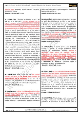 89
Regime Jurídico dos Servidores Públicos Civis da União, das Autarquias e das Fundações Públicas Federais
www.beabadoconcurso.com.brLei 8.112/90 TODOS OS DIREITOS RESERVADOS.
data da posse. Portanto, equivocada está a questão,
quando fala 30 dias.
GABARITO DEFINITIVO: Errado.
43 COMENTÁRIO: Consoante ao disposto no § 3.°, do
Art. 20, Lei n. 8.112/90, o servidor, mesmo que em
estágio probatório, poderá exercer quaisquer cargos de
provimento em comissão ou funções de direção, chefia
ou assessoramento no órgão ou entidade de lotação.
Apenas no que diz respeito à cessão do servidor a outro
órgão ou entidade, é que o citado dispositivo menciona
restrição, exigindo-se, para isso, que o servidor ocupe
cargos de Natureza Especial, cargos de provimento em
comissão do Grupo-Direção e Assessoramento
Superiores - DAS, de níveis 6, 5 e 4, ou equivalentes.Em
julgamento de mandado de segurança, o STJ reformulou
entendimento anterior e considerou que os institutos do
estágio probatório e da estabilidade são indissociáveis,
não havendo sentido na existência de prazo distinto
para os dois institutos. Sendo assim, aquela Corte
considerou o art. 41 da CF imediatamente aplicável e
reafirmou que o prazo para aquisição da estabilidade é
de três anos, durante os quais o servidor encontra-se em
estágio probatório, mesmo diante da previsão do prazo
de dois anos constante do art. 20 da Lei nº 8.112/1990
(MS 12.523-DF, Rel. Min. Felix Fischer, j. em 22-4-
09).Portanto, correta a assertiva.
GABARITO DEFINITIVO: Errado.
44 COMENTÁRIO: Alude a Lei n. 8.112/90 que a posse
ocorrerá no prazo de 30 (trinta) dias contados da
publicação do ato de provimento (§ 1.°, Art. 13), e
cumpre-se pela formalidade de assinatura do respectivo
termo circunstanciado pela autoridade competente.
GABARITO DEFINITIVO: Certo.
45 COMENTÁRIO: A posse em cargo público tem como
condição sine qua non para sua validade a prévia
inspeção médica oficial (art. 14, Lei n.° 8.112/90). Tal
procedimento recebe o nome de exame admissional.
Porquanto, só poderá ser empossado aquele que for
julgado apto física e mentalmente, apresentando assim
prova inequívoca de sua capacidade para o exercício do
cargo (Parágrafo Único).
GABARITO DEFINITIVO: Errado.
46 COMENTÁRIO: A Posse é ato da investidura por meio
do qual são atribuídas ao servidor as prerrogativas
relativas ao cargo em provimento, bem como os deveres
e direitos a ele inerentes. Em suma, é o momento no
qual o servidor assume compromisso, conscientizando-
se dos deveres e direitos que correlatos ao exercício do
cargo. Este instituto (posse) está prescrito no Art. 13 da
lei n. 8.112/90. Tanto a posse é condição precípua para a
consolidação da nomeação, que o § 6.° do citado artigo
prevê que: será tornado sem efeito o ato de provimento
se a posse não ocorrer no prazo previsto no § 1.° deste
artigo – que é de 30 (trinta) dias.
GABARITO DEFINITIVO: Certo.
47 COMENTÁRIO: De acordo com a Lei n. 8.112/90,
durante o período de estágio probatório haverá
avaliação de desempenho, vejamos: aptidão e
capacidade serão objeto de avaliação para o
desempenho do cargo, observados fatores como
assiduidade (Inc. I); disciplina (Inc.II); capacidade de
iniciativa (Inc.III); produtividade (Inc.IV); e,
responsabilidade (Inc. V).Assim, não faz parte deste rol
a capacidade de percepção, conforme sugere o
enunciado. Portanto, errada a questão.
GABARITO DEFINITIVO: Errado.
48 COMENTÁRIO:De fato, não há limite de idade para
investidura em cargo público, estando os requisitos para
tanto, previstos no Art. 5.° e seus incisos.É inadmissível
por ato administrativo, restringir, em razão da idade,
inscrição em concurso para cargo público, consoante
Súmula 14 do STF. Contudo, a única ressalva acerca de
idade prevista na lei é para fins de aposentadoria, pois
após completar 70 anos, o servidor será aposentado
compulsoriamente. Concluímos que a assertiva está
correta.
GABARITO DEFINITIVO: Certo.
49 COMENTÁRIO: A Carta Magna prevê em seu Art. 37,
Inc. VIII, a reserva de percentual de cargos para os
portadores de deficiência. Da mesma forma, a Lei nº
 