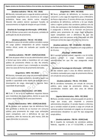 9
Regime Jurídico dos Servidores Públicos Civis da União, das Autarquias e das Fundações Públicas Federais
www.beabadoconcurso.com.brLei 8.112/90 TODOS OS DIREITOS RESERVADOS.
(Analista Judiciário - TRE-AL - FCC - 2010)
43 Marcelo, nomeado para o cargo de analista judiciário,
especialidade engenharia civil, encontra-se em estágio
probatório. Nesse caso, dentre outras situações,
Marcelo não poderá exercer quaisquer funções de
assessoramento no órgão de lotação em que é lotado.
(Analista de Tecnologia da Informação - UFPR 2010)
44 É de 30 dias o prazo para o ato da posse, contados da
publicação do ato de provimento.
(Analista Judiciário - TRE-AC - FCC 2010)
45 Quanto à posse do servidor público considere a posse
em cargo público independerá de prévia inspeção
médica oficial, sendo ela realizada por ocasião do
exercício.
(Analista Judiciário - TRE-MT - CESPE/UnB 2010)
46 O ato de posse refere-se ao ato administrativo solene
e formal que torna válida a investidura em um cargo
público de provimento efetivo ou não. No entanto,
somente com a posse é que a nomeação se consolida,
salvo nos casos de formas de provimento derivadas.
(Engenheiro - MPA - FEC 2010)
47 Dionísio, nomeado para cargo de provimento efetivo,
ficará sujeito a estágio probatório, durante o qual a sua
aptidão e capacidade serão objeto de avaliação para o
desempenho do cargo, observado o seguinte fator,
capacidade de percepção.
(Assistente Administrativo - UFF 2009)
48 O art. 5° da Lei 8.112 estabelece requisitos básicos
para investidura em cargo público, dentre os quais não
consta a idade máxima de 65 anos para homens.
(Técnico Administrativo - MPU - CESPE/UnB 2010)
49 As pessoas com qualquer tipo de deficiência física
têm garantido o direito de se inscrever em concurso
público para provimento de cargo cujas atribuições
sejam compatíveis com a deficiência de que são
portadoras, além da reserva de, pelo menos, 25% das
vagas oferecidas no concurso.
(Engenheiro - MPA - FEC 2010)
50 Nuno, portador de deficiência, se inscreveu para
concorrer a uma vaga de engenheiro para o Ministério
da Pesca e Agricultura. É correto afirmar que, às pessoas
portadoras de deficiência, conforme a lei que dispõe
sobre o regime jurídico dos servidores públicos civis da
União, das autarquias e das fundações públicas federais,
é assegurado o direito de se inscrever em concurso
público para provimento de cargo cujas atribuições
sejam compatíveis com a deficiência de que são
portadoras; para tais pessoas serão reservadas até 20%
(vinte por cento) das vagas oferecidas no concurso.
(Analista Judiciário - TRF - 4ª REGIÃO - FCC 2010)
51 A idade mínima para a investidura em cargo público é
de 16 anos.
(Psicólogo - UNIRIO 2008)
52 O servidor público estável, segundo a Lei 8.112/90,
poderá perder o cargo mediante processo
administrativo em que lhe seja assegurada ampla
defesa.
(Analista de Tecnologia da Informação - UFPR 2010)
53 São estáveis após 5 anos de efetivo exercício os
servidores nomeados para cargo de provimento efetivo,
em virtude de concurso público.
(Analista Judiciário - TRE-AL - FCC 2010)
54 Os servidores nomeados, em virtude de concurso
público, para cargo de provimento efetivo, são
considerados estáveis após dois anos de efetivo
exercício.
(Agente Administrativo - MPA - FEC 2010)
55 Nuno, servidor estável, está preocupado em perder o
cargo que ocupa, pois responde a processo
administrativo disciplinar. O servidor Quiom o informou
que o servidor estável só perde o cargo em virtude de
sentença judicial transitada em julgado ou de processo
administrativo disciplinar no qual lhe seja assegurada
ampla defesa.
(Analista Judiciário - TRE-PA - CESPE/UnB)
56 A respeito da nomeação de servidores públicos
federais, segundo a Lei n.º 8.112/1990, o servidor
 