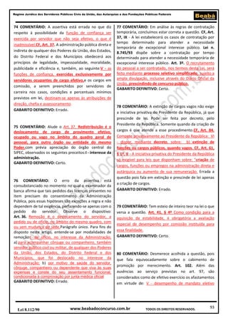 93
Regime Jurídico dos Servidores Públicos Civis da União, das Autarquias e das Fundações Públicas Federais
www.beabadoconcurso.com.brLei 8.112/90 TODOS OS DIREITOS RESERVADOS.
74 COMENTÁRIO: A assertiva está errada no que diz
respeito à possibilidade da função de confiança ser
exercida por servidor que não seja efetivo, o que é
inadmissível.CF, Art. 37. A administração pública direta e
indireta de qualquer dos Poderes da União, dos Estados,
do Distrito Federal e dos Municípios obedecerá aos
princípios de legalidade, impessoalidade, moralidade,
publicidade e eficiência e, também, ao seguinte:V - as
funções de confiança, exercidas exclusivamente por
servidores ocupantes de cargo efetivo,e os cargos em
comissão, a serem preenchidos por servidores de
carreira nos casos, condições e percentuais mínimos
previstos em lei, destinam-se apenas às atribuições de
direção, chefia e assessoramento.
GABARITO DEFINITIVO: Errado.
75 COMENTÁRIO: Alude o Art. 37. Redistribuição é o
deslocamento de cargo de provimento efetivo,
ocupado ou vago no âmbito do quadro geral de
pessoal, para outro órgão ou entidade do mesmo
Poder,com prévia apreciação do órgão central do
SIPEC, observados os seguintes preceitos:I - interesse da
administração.
GABARITO DEFINITIVO: Certo.
76 COMENTÁRIO: O erro da assertiva está
consubstanciado no momento no qual o examinador da
banca afirma que tais pedidos das licenças presentes no
item precisam do consentimento da Administração
Pública, pois essas hipóteses são exceções a regra e não
dependem de tal exigência, perfazendo-se apenas com o
pedido do servidor. Observe o dispositivo:
Art. 36. Remoção é o deslocamento do servidor, a
pedido ou de ofício, no âmbito do mesmo quadro, com
ou sem mudança de sede.Parágrafo único. Para fins do
disposto neste artigo, entende-se por modalidades de
remoção:I - de ofício, no interesse da Administração;
a) para acompanhar cônjuge ou companheiro, também
servidor público civil ou militar, de qualquer dos Poderes
da União, dos Estados, do Distrito Federal e dos
Municípios, que foi deslocado no interesse da
Administração; b) por motivo de saúde do servidor,
cônjuge, companheiro ou dependente que viva às suas
expensas e conste do seu assentamento funcional,
condicionada à comprovação por junta médica oficial
GABARITO DEFINITIVO: Errado.
77 COMENTÁRIO: Em análise às regras de contratação
temporária, concluímos estar correta a questão. CF, Art.
37, IX - A lei estabelecerá os casos de contratação por
tempo determinado para atender a necessidade
temporária de excepcional interesse público. Lei n.
8.745/93 dispõe sobre a contratação por tempo
determinado para atender a necessidade temporária de
excepcional interesse público. Art. 3º. O recrutamento
do pessoal a ser contratado, nos termos desta Lei, será
feito mediante processo seletivo simplificado, sujeito a
ampla divulgação, inclusive através do Diário Oficial da
União, prescindindo de concurso público.
GABARITO DEFINITIVO: Certo.
78 COMENTÁRIO: A extinção de cargos vagos não exige
a iniciativa privativa do Presidente da República, já que
prescinde de lei. Pode ser feita por decreto, pelo
Presidente da República. Somente quando da criação de
cargos é que atende a esse procedimento.CF, Art. 84.
Compete privativamente ao Presidente da República: VI
- dispor, mediante decreto, sobre: b) extinção de
funções ou cargos públicos, quando vagos. CF, Art. 61,
§ 1º, II - A iniciativa privativa do Presidente da República
só exigível para leis que disponham sobre: "criação de
cargos, funções ou empregos na administração direta e
autárquica ou aumento de sua remuneração. Errada a
questão pois fala em extinção e prescinde de lei apenas
a criação de cargos.
GABARITO DEFINITIVO: Errado.
79 COMENTÁRIO: Tem esteio de inteiro teor na lei o que
versa a questão. Art. 41, § 4º Como condição para a
aquisição da estabilidade, é obrigatória a avaliação
especial de desempenho por comissão instituída para
essa finalidade.
GABARITO DEFINITIVO: Certo.
80 COMENTÁRIO: Desmerece acolhida a questão, pois
que fala equivocadamente sobre o cabimento de
promoção por merecimento. Art. 102. Além das
ausências ao serviço previstas no art. 97, são
considerados como de efetivo exercício os afastamentos
em virtude de: V - desempenho de mandato eletivo
 