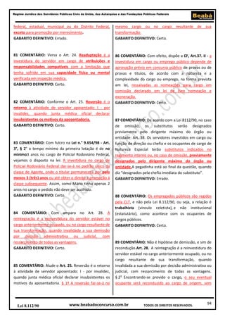 94
Regime Jurídico dos Servidores Públicos Civis da União, das Autarquias e das Fundações Públicas Federais
www.beabadoconcurso.com.brLei 8.112/90 TODOS OS DIREITOS RESERVADOS.
federal, estadual, municipal ou do Distrito Federal,
exceto para promoção por merecimento.
GABARITO DEFINITIVO: Errado.
81 COMENTÁRIO: Versa o Art. 24. Readaptação é a
investidura do servidor em cargo de atribuições e
responsabilidades compatíveis com a limitação que
tenha sofrido em sua capacidade física ou mental
verificada em inspeção médica.
GABARITO DEFINITIVO: Certo.
82 COMENTÁRIO: Conforme o Art. 25. Reversão é o
retorno à atividade de servidor aposentado: I - por
invalidez, quando junta médica oficial declarar
insubsistentes os motivos da aposentadoria.
GABARITO DEFINITIVO: Certo.
83 COMENTÁRIO: Com fulcro na Lei n.° 9.654/98 - Art.
3°, § 2° o tempo mínimo da primeira lotação é de no
mínimo3 anos no cargo de Policial Rodoviário Federal,
vejamos o disposto na lei: A investidura no cargo de
Policial Rodoviário Federal dar-se-á no padrão único da
classe de Agente, onde o titular permanecerá por pelo
menos 3 (três) anos ou até obter o direito à promoção à
classe subsequente. Assim, como Mário tinha apenas 2
anos no cargo o pedido não deve ser acolhido.
GABARITO DEFINITIVO: Certo.
84 COMENTÁRIO: Com amparo no Art. 28. A
reintegração é a reinvestidura do servidor estável no
cargo anteriormente ocupado, ou no cargo resultante de
sua transformação, quando invalidada a sua demissão
por decisão administrativa ou judicial, com
ressarcimento de todas as vantagens.
GABARITO DEFINITIVO: Certo.
85 COMENTÁRIO: Alude o Art. 25. Reversão é o retorno
à atividade de servidor aposentado: I - por invalidez,
quando junta médica oficial declarar insubsistentes os
motivos da aposentadoria. § 1º A reversão far-se-á no
mesmo cargo ou no cargo resultante de sua
transformação.
GABARITO DEFINITIVO: Certo.
86 COMENTÁRIO: Com efeito, dispõe a CF, Art.37. II - a
investidura em cargo ou emprego público depende de
aprovação prévia em concurso público de provas ou de
provas e títulos, de acordo com a natureza e a
complexidade do cargo ou emprego, na forma prevista
em lei, ressalvadas as nomeações para cargo em
comissão declarado em lei de livre nomeação e
exoneração.
GABARITO DEFINITIVO: Certo.
87 COMENTÁRIO: De acordo com a Lei 8112/90, no caso
de omissão, os substitutos serão designados
previamente pelo dirigente máximo do órgão ou
entidade: Art. 38. Os servidores investidos em cargo ou
função de direção ou chefia e os ocupantes de cargo de
Natureza Especial terão substitutos indicados no
regimento interno ou, no caso de omissão, previamente
designados pelo dirigente máximo do órgão ou
entidade.A pegadinha está ao final da questão, quando
diz “designados pela chefia imediata do substituto”.
GABARITO DEFINITIVO: Errado.
88 COMENTÁRIO: Os empregados públicos são regidos
pela CLT, e não pela Lei 8.112/90, ou seja, a relação é
trabalhista (vínculo celetista), e não institucional
(estatutário), como acontece com os ocupantes de
cargos públicos.
GABARITO DEFINITIVO: Certo.
89 COMENTÁRIO: Não é hipótese de demissão, e sim de
recondução.Art. 28. A reintegração é a reinvestidura do
servidor estável no cargo anteriormente ocupado, ou no
cargo resultante de sua transformação, quando
invalidada a sua demissão por decisão administrativa ou
judicial, com ressarcimento de todas as vantagens.
§ 2o
Encontrando-se provido o cargo, o seu eventual
ocupante será reconduzido ao cargo de origem, sem
 