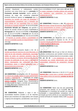 97
Regime Jurídico dos Servidores Públicos Civis da União, das Autarquias e das Fundações Públicas Federais
www.beabadoconcurso.com.brLei 8.112/90 TODOS OS DIREITOS RESERVADOS.
funcional. Atualmente o ordenamento jurídico
reconhece uma única forma que é a promoção.2.2)
Provimento derivado horizontal: ocorre quando a
mudança de cargo não caracteriza progressão
funcional. Verifica-se apenas na readaptação que é a
investidura do servidor em cargo de atribuições e
responsabilidades compatíveis com a limitação que
tenha sofrido em sua capacidade física ou mental,
verificada em inspeção médica(art. 24, da Lei 8.112/90).
Provimento derivado por reingresso, que garante o
retorno do servidor através de quatro modalidades:a)
Reintegração (art. 28, da Lei 8.112/90); b) Recondução
(art. 29, da Lei 8.112/90); c) Reversão (art. 25, da Lei
8.112/90); d) Aproveitamento (art. 30, da Lei 8.112/90)
- que garante ao servidor estável a possibilidade de
retornar à atividade quando em disponibilidade e surgir
uma vaga.
GABARITO DEFINITVO: Errado.
104 COMENTÁRIO: Consoante dispõe o Art. 18. O
servidor que deva ter exercício em outro Município, em
razão de ter sido removido, redistribuído, requisitado,
cedido ou posto em exercício provisório terá, no
mínimo, 10 (dez) e, no máximo, 30 (trinta) dias de prazo
contados da publicação do ato, para a retomada do
efetivo desempenho das atribuições do cargo,
incluídonesse prazo o tempo necessário para o
deslocamento para a nova sede.
GABARITO DEFINITVO: Certo.
105 COMENTÁRIO: Compreende o Art. 29. Recondução
é o retorno do servidor estável ao cargo anteriormente
ocupado e decorrerá de: I - inabilitação em estágio
probatório relativo a outro cargo; II - reintegração do
anterior ocupante. Parágrafo Único. Encontrando-se
provido o cargo de origem, o servidor será aproveitado
em outro, observado o disposto no art. 30.
GABARITO DEFINITVO: Certo.
106 COMENTÁRIO: Malgrado a regra é que a
nacionalidade brasileira compõe o rol de requisitos
básicos para investidura em cargo público, tem exceção
o ingresso de estrangeiros, considerando o que versa a
Lei n. 8.112/90,Art. 5.°,§ 3°., bem como a CF, art. 37, I -
os cargos, empregos e funções públicas são acessíveis
aos brasileiros que preencham os requisitos
estabelecidos em lei.
GABARITO DEFINITVO: Errado.
107 COMENTÁRIO: Preleciona o Art. 17.A promoção
não interrompe o tempo de exercício, que é contado no
novo posicionamento na carreira a partir da data de
publicação do ato que promover o servidor.
GABARITO DEFINITVO: Certo.
108 COMENTÁRIO: Em desacordo com a norma a
questão, considerando o disposto no Art. 5º São
requisitos básicos para investidura em cargo público:V -
a idade mínima de dezoito anos.
GABARITO DEFINITVO: Errado.
109 COMENTÁRIO: Não há que se falar em afronta a
princípio constitucional, pois também encontra escopo
constitucional a hipótese descrita no enunciado, a saber:
CF, art. 37, IX - a lei estabelecerá os casos de
contratação por tempo determinado para atender
anecessidade temporária de excepcional interesse
público.
GABARITO DEFINITVO: Errado.
110 COMENTÁRIO: Determina o Art.15 § 1º É de 15
(quinze) dias o prazo para o servidor empossado em
cargo público entrar em exercício, contados da data da
posse.
GABARITO DEFINITVO: Certo.
111 COMENTÁRIO: Neste caso ele será aposentado,
porquanto está previsto na Lei 8.112/90: Art. 24.
Readaptação é a investidura do servidor em cargo de
atribuições e responsabilidades compatíveis com a
limitação que tenha sofrido em sua capacidade física ou
mental verificada em inspeção médica. § 1º. Se julgado
 