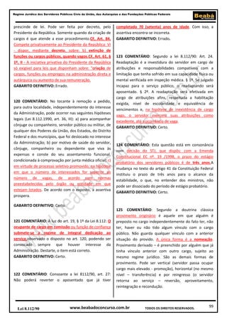99
Regime Jurídico dos Servidores Públicos Civis da União, das Autarquias e das Fundações Públicas Federais
www.beabadoconcurso.com.brLei 8.112/90 TODOS OS DIREITOS RESERVADOS.
prescinde de lei. Pode ser feita por decreto, pelo
Presidente da República. Somente quando da criação de
cargos é que atende a esse procedimento.CF, Art. 84.
Compete privativamente ao Presidente da República: VI
- dispor, mediante decreto, sobre: b) extinção de
funções ou cargos públicos, quando vagos.CF, Art. 61, §
1º, II - A iniciativa privativa do Presidente da República
só exigível para leis que disponham sobre: "criação de
cargos, funções ou empregos na administração direta e
autárquica ou aumento de sua remuneração.
GABARITO DEFINITIVO: Errado.
120 COMENTÁRIO: No tocante à remoção a pedido,
para outra localidade, independentemente do interesse
da Administração, pode ocorrer nas seguintes hipóteses
legais (Lei 8.112.1990, art. 36, III): a) para acompanhar
cônjuge ou companheiro, servidor público ou militar, de
qualquer dos Poderes da União, dos Estados, do Distrito
Federal e dos municípios, que foi deslocado no interesse
da Administração; b) por motivo de saúde do servidor,
cônjuge, companheiro ou dependente que viva às
expensas e conste do seu assentamento funcional,
condicionada à comprovação por junta médica oficial; c)
em virtude de processo seletivo promovido, na hipótese
em que o número de interessados for superior ao
número de vagas, de acordo com normas
preestabelecidas pelo órgão ou entidade em que
estejam lotados. De acordo com o exposto, a assertiva
prospera.
GABARITO DEFINITIVO: Certo.
121 COMENTÁRIO: À luz do art. 19, § 1º da Lei 8.112: O
ocupante de cargo em comissão ou função de confiança
submete-se a regime de integral dedicação ao
serviço,observado o disposto no art. 120, podendo ser
convocado sempre que houver interesse da
Administração. Destarte, o item está correto.
GABARITO DEFINITIVO: Certo.
122 COMENTÁRIO: Consoante a lei 8112/90, art. 27:
Não poderá reverter o aposentado que já tiver
completado 70 (setenta) anos de idade. Com isso, a
assertiva encontra-se incorreta.
GABARITO DEFINITIVO: Errado.
123 COMENTÁRIO: Segundo a lei 8.112/90: Art. 24.
Readaptação é a investidura do servidor em cargo de
atribuições e responsabilidades compatíveis com a
limitação que tenha sofrido em sua capacidade física ou
mental verificada em inspeção médica. § 1º. Se julgado
incapaz para o serviço público, o readaptando será
aposentado. § 2º. A readaptação será efetivada em
cargo de atribuições afins, respeitada a habilitação
exigida, nível de escolaridade e equivalência de
vencimentos e, na hipótese de inexistência de cargo
vago, o servidor exercerá suas atribuições como
excedente, até a ocorrência de vaga.
GABARITO DEFINITIVO: Certo.
124 COMENTÁRIO: Esta questão está em consonância
com decisão do STJ, que dispôs: com a Emenda
Constitucional EC nº. 19 /1998, o prazo do estágio
probatório dos servidores públicos é de três anos.A
mudança no texto do artigo 41 da Constituição Federal
instituiu o prazo de três anos para o alcance da
estabilidade, o que, no entender dos ministros, não
pode ser dissociado do período de estágio probatório.
GABARITO DEFINITIVO: Certo.
125 COMENTÁRIO: Segundo a doutrina clássica
provimento originário é aquele em que alguém é
preposto no cargo independentemente do fato ter, não
ter, haver ou não tido algum vínculo com o cargo
público. Não guarda qualquer vínculo com a anterior
situação do provido. A única forma é a nomeação.
Provimento derivado – é preenchido por alguém que já
tinha vínculo anterior com outro cargo, sujeito ao
mesmo regime jurídico. São as demais formas de
provimento. Pode ser vertical (servidor passa ocupar
cargo mais elevado - promoção), horizontal (no mesmo
nível – transferência) e por reingresso (o servidor
retorna ao serviço – reversão, aproveitamento,
reintegração e recondução.
 