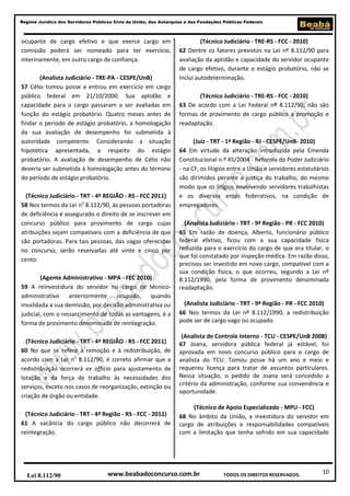 Regime Jurídico dos Servidores Públicos Civis da União, das Autarquias e das Fundações Públicas Federais

ocupante de cargo efetivo e que exerce cargo em
comissão poderá ser nomeado para ter exercício,
interinamente, em outro cargo de confiança.
(Analista Judiciário - TRE-PA - CESPE/UnB)
57 Célio tomou posse e entrou em exercício em cargo
público federal em 21/10/2000. Sua aptidão e
capacidade para o cargo passaram a ser avaliadas em
função do estágio probatório. Quatro meses antes de
findar o período de estágio probatório, a homologação
da sua avaliação de desempenho foi submetida à
autoridade competente. Considerando a situação
hipotética apresentada, a respeito do estágio
probatório. A avaliação de desempenho de Célio não
deveria ser submetida à homologação antes do término
do período de estágio probatório.
(Técnico Judiciário - TRT - 4ª REGIÃO - RS - FCC 2011)
58 Nos termos da Lei no 8.112/90, às pessoas portadoras
de deficiência é assegurado o direito de se inscrever em
concurso público para provimento de cargo cujas
atribuições sejam compatíveis com a deficiência de que
são portadoras. Para tais pessoas, das vagas oferecidas
no concurso, serão reservadas até vinte e cinco por
cento.
(Agente Administrativo - MPA - FEC 2010)
59 A reinvestidura do servidor no cargo de técnicoadministrativo anteriormente ocupado, quando
invalidada a sua demissão, por decisão administrativa ou
judicial, com o ressarcimento de todas as vantagens, é a
forma de provimento denominada de reintegração.
(Técnico Judiciário - TRT - 4ª REGIÃO - RS - FCC 2011)
60 No que se refere à remoção e à redistribuição, de
acordo com a Lei no 8.112/90, é correto afirmar que a
redistribuição ocorrerá ex officio para ajustamento de
lotação e da força de trabalho às necessidades dos
serviços, exceto nos casos de reorganização, extinção ou
criação de órgão ou entidade.
(Técnico Judiciário - TRT - 4ª Região - RS - FCC - 2011)
61 A vacância do cargo público não decorrerá de
reintegração.

Lei 8.112/90

(Técnico Judiciário - TRE-RS - FCC - 2010)
62 Dentre os fatores previstos na Lei nº 8.112/90 para
avaliação da aptidão e capacidade do servidor ocupante
de cargo efetivo, durante o estágio probatório, não se
inclui autodeterminação.
(Técnico Judiciário - TRE-RS - FCC - 2010)
63 De acordo com a Lei Federal nº 8.112/90, não são
formas de provimento de cargo público a promoção e
readaptação.
(Juiz - TRT - 1ª Região - RJ - CESPE/UnB- 2010)
64 Em virtude da alteração introduzida pela Emenda
Constitucional n.º 45/2004 - Reforma do Poder Judiciário
- na CF, os litígios entre a União e servidores estatutários
são dirimidos perante a justiça do trabalho, do mesmo
modo que os litígios envolvendo servidores trabalhistas
e os diversos entes federativos, na condição de
empregadores.
(Analista Judiciário - TRT - 9ª Região - PR - FCC 2010)
65 Em razão de doença, Alberto, funcionário público
federal efetivo, ficou com a sua capacidade física
reduzida para o exercício do cargo de que era titular, o
que foi constatado por inspeção médica. Em razão disso,
precisou ser investido em novo cargo, compatível com a
sua condição física, o que ocorreu, segundo a Lei nº
8.112/1990, pela forma de provimento denominada
readaptação.
(Analista Judiciário - TRT - 9ª Região - PR - FCC 2010)
66 Nos termos da Lei nº 8.112/1990, a redistribuição
pode ser de cargo vago ou ocupado.
(Analista de Controle Interno - TCU - CESPE/UnB 2008)
67 Joana, servidora pública federal já estável, foi
aprovada em novo concurso público para o cargo de
analista do TCU. Tomou posse há um ano e meio e
requereu licença para tratar de assuntos particulares.
Nessa situação, o pedido de Joana será concedido a
critério da administração, conforme sua conveniência e
oportunidade.
(Técnico de Apoio Especializado - MPU - FCC)
68 No âmbito da União, a investidura do servidor em
cargo de atribuições e responsabilidades compatíveis
com a limitação que tenha sofrido em sua capacidade

www.beabadoconcurso.com.br

TODOS OS DIREITOS RESERVADOS.

10

 