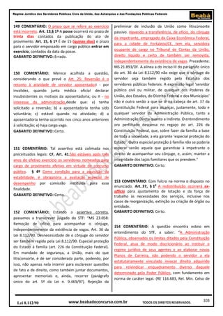 Regime Jurídico dos Servidores Públicos Civis da União, das Autarquias e das Fundações Públicas Federais

149 COMENTÁRIO: O prazo que se refere ao exercício
está incorreto. Art. 13,§ 1º A posse ocorrerá no prazo de
trinta dias contados da publicação do ato de
provimento. Art. 15, § 1º É de 15 (quinze dias) o prazo
para o servidor empossado em cargo público entrar em
exercício, contados da data da posse.
GABARITO DEFINITIVO: Errado.

150 COMENTÁRIO: Merece acolhida a questão,
considerando o que prevê o Art. 25: Reversão é o
retorno à atividade de servidor aposentado:I - por
invalidez, quando junta médica oficial declarar
insubsistentes os motivos da aposentadoria; ou II - no
interesse da administração,desde que: a) tenha
solicitado a reversão; b) a aposentadoria tenha sido
voluntária; c) estável quando na atividade; d) a
aposentadoria tenha ocorrido nos cinco anos anteriores
à solicitação; e) haja cargo vago.
GABARITO DEFINITIVO: Certo.

151 COMENTÁRIO: Tal assertiva está colimada nos
preceituados legais: CF, Art. 41.São estáveis após três
anos de efetivo exercício os servidores nomeados para
cargo de provimento efetivo em virtude de concurso
público. § 4º Como condição para a aquisição da
estabilidade, é obrigatória a avaliação especial de
desempenho por comissão instituída para essa
finalidade.
GABARITO DEFINITIVO: Certo.

152 COMENTÁRIO: Estando a assertiva correta,
passamos a transcrever julgado do STF: “MS 23.058:
Remoção de ofício para acompanhar o cônjuge,
independentemente da existência de vagas. Art. 36 da
Lei 8.112/90. Desnecessidade de o cônjuge do servidor
ser também regido pela Lei 8.112/90. Especial proteção
do Estado à família (art. 226 da Constituição Federal).
Em mandado de segurança, a União, mais do que
litisconsorte, é de ser considerada parte, podendo, por
isso, não apenas nela intervir para esclarecer questões
de fato e de direito, como também juntar documentos,
apresentar memoriais e, ainda, recorrer (parágrafo
único do art. 5º da Lei n. 9.469/97). Rejeição da

Lei 8.112/90

preliminar de inclusão da União como litisconsorte
passivo. Havendo a transferência, de ofício, do cônjuge
da impetrante, empregado da Caixa Econômica Federal,
para a cidade de Fortaleza/CE, tem ela, servidora
ocupante de cargo no Tribunal de Contas da União,
direito líquido e certo de também ser removida,
independentemente da existência de vagas. Precedente:
MS 21.893/DF. A alínea a do inciso III do parágrafo único
do art. 36 da Lei 8.112/90 não exige que o cônjuge do
servidor seja também regido pelo Estatuto dos
servidores públicos federais. A expressão legal ‘servidor
público civil ou militar, de qualquer dos Poderes da
União, dos Estados, do Distrito Federal e dos Municípios’
não é outra senão a que se lê na cabeça do art. 37 da
Constituição Federal para alcançar, justamente, todo e
qualquer servidor da Administração Pública, tanto a
Administração Direta quanto a Indireta. O entendimento
ora perfilhado descansa no regaço do art. 226 da
Constituição Federal, que, sobre fazer da família a base
de toda a sociedade, a ela garante ‘especial proteção do
Estado’. Outra especial proteção à família não se poderia
esperar senão aquela que garantisse à impetrante o
direito de acompanhar seu cônjuge, e, assim, manter a
integridade dos laços familiares que os prendem."
GABARITO DEFINITIVO: Certo.

153 COMENTÁRIO: Com fulcro na norma o disposto no
enunciado. Art. 37, § 1o A redistribuição ocorrerá exofficio para ajustamento de lotação e da força de
trabalho às necessidades dos serviços, inclusive nos
casos de reorganização, extinção ou criação de órgão ou
entidade.
GABARITO DEFINITIVO: Certo.

154 COMENTÁRIO: A questão encontra esteio em
entendimento do STF, a saber: “A Administração
Pública, observados os limites ditados pela Constituição
Federal, atua de modo discricionário ao instituir o
regime jurídico de seus agentes e ao elaborar novos
Planos de Carreira, não podendo o servidor a ela
estatutariamente vinculado invocar direito adquirido
para reivindicar enquadramento diverso daquele
determinado pelo Poder Público, com fundamento em
norma de caráter legal. (RE 116.683, Rel. Min. Celso de

www.beabadoconcurso.com.br

TODOS OS DIREITOS RESERVADOS.

103

 
