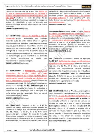 Regime Jurídico dos Servidores Públicos Civis da União, das Autarquias e das Fundações Públicas Federais

cumpre-nos informar que, de acordo com decisão do
STJ, com a Emenda Constitucional EC nº. 19 /1998, o
prazo do estágio probatório dos servidores públicos é de
três anos.A mudança no texto do artigo 41 da
Constituição Federal instituiu o prazo de três anos para o
alcance da estabilidade, o que, no entender dos
ministros, não pode ser dissociado do período de estágio
probatório.
GABARITO DEFINITIVO:Errado.

163 COMENTÁRIO: Trata-se de reversão e não de
reintegração.Servidor
aposentado
por
invalidez
mediante laudo de junta médica oficial de agência
reguladora estadual poderá ser revertido ao cargo antes
ocupado, quando declarado insubsistente o motivo pela
mesma junta que o aposentou(Inc. I, Art. 25). Art. 28. A
reintegração é a reinvestidura do servidor estável no
cargo anteriormente ocupado, ou no cargo resultante de
sua transformação, quando invalidada a sua demissão
por decisão administrativa ou judicial, com
ressarcimento de todas as vantagens.
GABARITO DEFINITIVO: Errado.

164 COMENTÁRIO: A Reintegração é que é a
reinvestidura do servidor estável no cargo
anteriormente ocupado ou no cargo resultante de sua
transformação, quando invalidada sua demissão por
decisão administrativa ou judicial,com ressarcimento de
todas as vantagens (Art. 28). Dentro dessa conceituação,
encaixa-se o disposto no Art. 24.Readaptação é a
investidura do servidor em cargo de atribuições e
responsabilidades compatíveis com a limitação que
tenha sofrido em sua capacidade física ou mental
verificada em inspeção médica.
GABARITO DEFINITIVO: Errado.

165 COMENTÁRIO: Consoante o Art. 20, § 4º Ao
servidor em estágio probatório somente poderão ser
concedidas as licenças e os afastamentos previstos nos
arts. 81, incisos I a IV, 94, 95 e 96, bem assim
afastamento para participar de curso de formação
decorrente de aprovação em concurso para outro cargo
na Administração Pública Federal. Art. 81. Conceder-se-á
ao servidor licença: I - por motivo de doença em pessoa

Lei 8.112/90

da família; II - por motivo de afastamento do cônjuge ou
companheiro; III - para o serviço militar; IV - para
atividade política; Não conceder-se-á ao servidor
em estágio probatório: V - para capacitação; VI - para
tratar de interesses particulares; VII - para desempenho
de mandato classista.
GABARITO DEFINITIVO: Certo.

166 COMENTÁRIO:Esculpido no Art. 25, está: Reversão
é o retorno à atividade de servidor aposentado:
I - por invalidez, quando junta médica oficial declarar
insubsistentes os motivos da aposentadoria; ou
II - no interesse da administração, desde que: a) tenha
solicitado a reversão; b) a aposentadoria tenha sido
voluntária; c) estável quando na atividade; d) a
aposentadoria tenha ocorrido nos cinco anos anteriores
à solicitação; e) haja cargo vago.
GABARITO DEFINITIVO: Certo.

167 COMENTÁRIO: Passemos à análise da legislação:
Art.28. § 1º Na hipótese de o cargo ter sido extinto, o
servidor ficará em disponibilidade, observado o disposto
nos arts. 30 e 31. Art. 30. O retorno à atividade de
servidor em disponibilidade far-se-á mediante
aproveitamento obrigatório em cargo de atribuições e
vencimentos compatíveis com o anteriormente
ocupado. Desta forma, quando o enunciado fala que o
servidor será reinvestido em cargo de vencimento
imediatamente superior está equivocado.
GABARITO DEFINITIVO: Errado.

168 COMENTÁRIO: Alude o Art. 35. A exoneração de
cargo em comissão e a dispensa de função de confiança
dar-se-á: I - a juízo da autoridade competente; II - a
pedido do próprio servidor.Exoneração a pedido é a
manifestação unilateral e expressa de vontade do
servidor em deixar de ocupar o cargo na instituição.
Exoneração de ofício dá-se em duas situações (Art. 34,
Parágrafo Único): 1. O quando o servidor não é
aprovado no estágio probatório (Inc. I), e não possui
caráter punitivo. 2. O quando o servidor for empossado
no cargo, e não entrar em exercício no prazo
estabelecido na lei (Inc. II) - não possui caráter punitivo.
GABARITO DEFINITIVO: Certo.

www.beabadoconcurso.com.br

TODOS OS DIREITOS RESERVADOS.

105

 