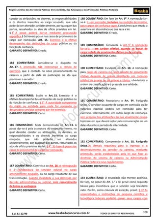 Regime Jurídico dos Servidores Públicos Civis da União, das Autarquias e das Fundações Públicas Federais

constar as atribuições, os deveres, as responsabilidades
e os direitos inerentes ao cargo ocupado, que não
poderão ser alterados unilateralmente, por qualquer das
partes, ressalvados os atos de ofício previstos em lei.
§ 3o A posse poderá dar-se mediante procuração
específica.§ Só haverá posse nos casos de provimento de
cargo por nomeação. Art. 15. Exercício é o efetivo
desempenho das atribuições do cargo público ou da
função de confiança.
GABARITO DEFINITIVO: Errado.

184 COMENTÁRIO: Considere-se o disposto no
Art. 17. A promoção não interrompe o tempo de
exercício, que é contado no novo posicionamento na
carreira a partir da data de publicação do ato que
promover o servidor.
GABARITO DEFINITIVO: Errado.

185 COMENTÁRIO: Expõe o Art. 15. Exercício é o
efetivo desempenho das atribuições do cargo público ou
da função de confiança. § 3o À autoridade competente
do órgão ou entidade para onde for nomeado ou
designado o servidor compete dar-lhe exercício.
GABARITO DEFINITIVO: Certo.

186 COMENTÁRIO: Resta demonstrado no Art. 13. A
posse dar-se-á pela assinatura do respectivo termo, no
qual deverão constar as atribuições, os deveres, as
responsabilidades e os direitos inerentes ao cargo
ocupado,
que
não
poderão
ser
alterados
unilateralmente, por qualquer das partes, ressalvados os
atos de ofício previstos em lei. § 4o Só haverá posse nos
casos de provimento de cargo por nomeação.
GABARITO DEFINITIVO: Certo.

187 COMENTÁRIO: Com vista ao Art. 28. A reintegração
é a reinvestidura do servidor estável no cargo
anteriormente ocupado, ou no cargo resultante de sua
transformação, quando invalidada a sua demissão por
decisão administrativa ou judicial, com ressarcimento
de todas as vantagens.
GABARITO DEFINITIVO: Certo.

Lei 8.112/90

188 COMENTÁRIO: Em face do Art. 9o A nomeação farse-á: II - em comissão, inclusive na condição de interino,
para cargos de confiança vagos.Concluímos que errada a
assertiva em dissonância ao que reza a lei.
GABARITO DEFINITIVO: Errado.

189 COMENTÁRIO: Consoante o Art. 9o A nomeação
far-se-á: I - em caráter efetivo, quando se tratar de
cargo isolado de provimento efetivo ou de carreira.
GABARITO DEFINITIVO: Certo.

190 COMENTÁRIO: Esculpido no Art. 10. A nomeação
para cargo de carreira ou cargo isolado de provimento
efetivo depende de prévia habilitação em concurso
público de provas ou de provas e títulos, obedecidos a
ordem de classificação e o prazo de sua validade.
GABARITO DEFINITIVO: Certo.

191 COMENTÁRIO: Recepciona o Art. 9º. Parágrafo
único. O servidor ocupante de cargo em comissão ou de
natureza especial poderá ser nomeado para ter
exercício, interinamente, em outro cargo de confiança,
sem prejuízo das atribuições do que atualmente ocupa,
hipótese em que deverá optar pela remuneração de um
deles durante o período da interinidade.
GABARITO DEFINITIVO: Certo.

192 COMENTÁRIO: Compreende o Art. 10, Parágrafo
único.Os demais requisitos para o ingresso e o
desenvolvimento do servidor na carreira, mediante
promoção, serão estabelecidos pela lei que fixar as
diretrizes do sistema de carreira na Administração
Pública Federal e seus regulamentos.
GABARITO DEFINITIVO: Certo.

193 COMENTÁRIO: O enunciado não merece acolhida.
De fato, no caput do Art. 5.° a lei prevê como requisito
básico para investidura que o servidor seja brasileiro
nato. Porém, como cláusula de exceção, prevê: § 3º As
universidades e instituições de pesquisa científica e
tecnológica federais poderão prover seus cargos com

www.beabadoconcurso.com.br

TODOS OS DIREITOS RESERVADOS.

108

 