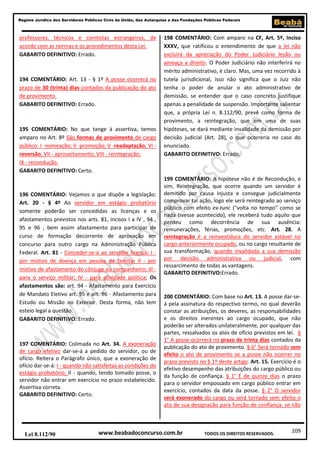 Regime Jurídico dos Servidores Públicos Civis da União, das Autarquias e das Fundações Públicas Federais

professores, técnicos e cientistas estrangeiros, de
acordo com as normas e os procedimentos desta Lei.
GABARITO DEFINITIVO: Errado.

194 COMENTÁRIO: Art. 13 - § 1º A posse ocorrerá no
prazo de 30 (trinta) dias contados da publicação do ato
de provimento.
GABARITO DEFINITIVO: Errado.

195 COMENTÁRIO: No que tange à assertiva, temos
amparo no Art. 8º São formas de provimento de cargo
público: I -nomeação; II -promoção; V -readaptação; VI reversão; VII - aproveitamento; VIII - reintegração;
IX - recondução.
GABARITO DEFINITIVO: Certo.

196 COMENTÁRIO: Vejamos o que dispõe a legislação:
Art. 20 - § 4º Ao servidor em estágio probatório
somente poderão ser concedidas as licenças e os
afastamentos previstos nos arts. 81, incisos I a IV , 94 ,
95 e 96 , bem assim afastamento para participar de
curso de formação decorrente de aprovação em
concurso para outro cargo na Administração Pública
Federal. Art. 81 - Conceder-se-á ao servidor licença: I por motivo de doença em pessoa da família; II - por
motivo de afastamento do cônjuge ou companheiro; III para o serviço militar; IV - para atividade política; Os
afastamentos são: art. 94 - Afastamento para Exercício
de Mandato Eletivo art. 95 e art. 96 - Afastamento para
Estudo ou Missão no Exterior. Desta forma, não tem
esteio legal a questão.
GABARITO DEFINITIVO: Errado.

197 COMENTÁRIO: Colimada no Art. 34. A exoneração
de cargo efetivo dar-se-á a pedido do servidor, ou de
ofício. Reitera o Parágrafo único, que a exoneração de
ofício dar-se-á: I - quando não satisfeitas as condições do
estágio probatório; II - quando, tendo tomado posse, o
servidor não entrar em exercício no prazo estabelecido.
Assertiva correta.
GABARITO DEFINITIVO: Certo.

Lei 8.112/90

198 COMENTÁRIO: Com amparo na CF, Art. 5º, Inciso
XXXV, que ratificou o entendimento de que a lei não
excluirá da apreciação do Poder Judiciário lesão ou
ameaça a direito. O Poder Judiciário não interferirá no
mérito administrativo, é claro. Mas, uma vez recorrido à
tutela jurisdicional, isso não significa que o Juiz não
tenha o poder de anular o ato administrativo de
demissão, se entender que o caso concreto justifique
apenas a penalidade de suspensão. Importante salientar
que, a própria Lei n. 8.112/90, prevê como forma de
provimento, a reintegração, que em uma de suas
hipóteses, se dará mediante invalidade da demissão por
decisão judicial (Art. 28), o que ocorreria no caso do
enunciado.
GABARITO DEFINITIVO: Errado.

199 COMENTÁRIO: A hipótese não é de Recondução, e
sim, Reintegração, que ocorre quando um servidor é
demitido por causa injusta e consegue judicialmente
comprovar tal ação, logo ele será reintegrado ao serviço
público com efeito ex-tunc ("volta no tempo" como se
nada tivesse acontecido), ele receberá tudo aquilo que
perdeu como decorrência de sua ausência:
remunerações, férias, promoções, etc. Art. 28. A
reintegração é a reinvestidura do servidor estável no
cargo anteriormente ocupado, ou no cargo resultante de
sua transformação, quando invalidada a sua demissão
por decisão administrativa ou judicial, com
ressarcimento de todas as vantagens.
GABARITO DEFINITIVO:Errado.

200 COMENTÁRIO: Com base no Art. 13. A posse dar-seá pela assinatura do respectivo termo, no qual deverão
constar as atribuições, os deveres, as responsabilidades
e os direitos inerentes ao cargo ocupado, que não
poderão ser alterados unilateralmente, por qualquer das
partes, ressalvados os atos de ofício previstos em lei. §
1° A posse ocorrerá no prazo de trinta dias contados da
publicação do ato de provimento. § 6° Será tornado sem
efeito o ato de provimento se a posse não ocorrer no
prazo previsto no § 1º deste artigo. Art. 15. Exercício é o
efetivo desempenho das atribuições do cargo público ou
da função de confiança. § 1° É de quinze dias o prazo
para o servidor empossado em cargo público entrar em
exercício, contados da data da posse. § 2° O servidor
será exonerado do cargo ou será tornado sem efeito o
ato de sua designação para função de confiança, se não

www.beabadoconcurso.com.br

TODOS OS DIREITOS RESERVADOS.

109

 