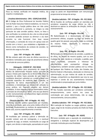 Regime Jurídico dos Servidores Públicos Civis da União, das Autarquias e das Fundações Públicas Federais

física ou mental, verificada em inspeção médica, diz
respeito à readaptação.

cargo ou posto em disponibilidade com remuneração
proporcional ao tempo de serviço.

( Analista Administrativo - DPU - CESPE/UnB 2010)
69 O Código de Ética Profissional do Servidor Público
Civil do Poder Executivo Federal estabelece, no inciso VI,
capítulo I, que a função pública deve ser tida como
exercício profissional e, portanto, se integra na vida
particular de cada servidor público. Assim, os fatos e
atos verificados na conduta do dia a dia na vida privada
do servidor poderão acrescer ou diminuir o seu bom
conceito na vida funcional. Com base nessas
informações, o conteúdo do inciso em apreço está em
acordo com o inciso I, que estabelece a dignidade e o
decoro como norteadores da conduta do servidor, no
exercício do cargo ou fora dele.

(Analista Judiciário - TRT - 9ª Região - PR - FCC 2010)
74 As funções de confiança podem ser exercidas por
servidores ocupantes de cargo efetivo ou não e
destinam-se apenas às atribuições de direção, chefia e
assessoramento.

(Juiz - TRT - 9ª Região - PR - AOCP)
70 São estáveis após três anos de efetivo exercício os
servidores nomeados para cargo de provimento efetivo
em virtude de concurso público.
(Advogado - CODESP-SP - FGV 2010)
71 Concurso público para provimento de cargos de
médico de determinado Hospital realiza concurso de
provas e títulos pelo regime da Lei 8112/1990. Entre os
requisitos do edital, havia previsão de que todos os
candidatos deveriam submeter-se a prova prática com
conteúdo específico de medicina legal. Contudo, os
integrantes da banca disponibilizaram a um dos
candidatos a metodologia que deveria ser utilizada na
prova prática, em flagrante prejuízo aos demais
candidatos. A esse respeito,a banca examinadora violou
o princípio da vinculação ao edital, uma vez que deveria
se ater exclusivamente aos dispositivos legais previstos
no edital do concurso.
(Técnico Judiciário - TRT - 6ª Região - PE - FCC)
72 Matias, servidor público aposentado por invalidez,
retornou à atividade, após uma junta médica oficial ter
declarado insubsistentes os motivos da aposentadoria.
Neste caso, ocorreu especificamente a reversão.
(Juiz - TRT - 9ª Região - PR - AOCP)
73 Invalidada por sentença judicial a demissão do
servidor estável, será ele reintegrado, e o eventual
ocupante da vaga, se estável, reconduzido ao cargo de
origem, sem direito a indenização, aproveitado em outro

Lei 8.112/90

(Juiz - TRT - 8ª Região - PA e AP)
75 Redistribuição é o deslocamento de cargo de
provimento efetivo, ocupado ou vago no âmbito do
quadro geral de pessoal, para outro órgão ou entidade
do mesmo Poder, observado o interesse da
administração.
(Juiz - TRT - 8ª Região - PA e AP)
76 Remoção é o deslocamento do servidor, a pedido ou
de ofício, no âmbito do mesmo quadro, com ou sem
mudança de sede, dando-se a remoção, a pedido, para
outra localidade, consoante o interesse da
administração, para acompanhar cônjuge ou
companheiro, também servidor público civil ou militar,
de qualquer dos Poderes da União, dos Estados, dos
Distrito Federal e Municípios, deslocado no interesse da
administração, ou por motivo de saúde do servidor,
cônjuge, companheiro ou dependente que viva às suas
expensas e conste do seu assentamento funcional,
condicionada à comprovação por junta médica.
(Analista Judiciário - TRT - 9ª Região - PR - FCC 2010)
77 Nas funções exercidas por servidores contratados
temporariamente, como ocorre nos casos de
contratação por prazo determinado, não se exige,
necessariamente, concurso público.
(Analista Judiciário - TRT - 9ª Região - PR - FCC 2010)
78 A extinção de funções ou cargos públicos, quando
vagos, exige lei de iniciativa privativa do Chefe do Poder
Executivo.
(Juiz - TRT - 9ª Região - PR - AOCP)
79 Como condição para a aquisição da estabilidade, é
obrigatória a avaliação especial de desempenho por
comissão instituída para essa finalidade.

www.beabadoconcurso.com.br

TODOS OS DIREITOS RESERVADOS.

11

 