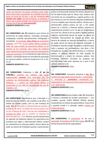 Regime Jurídico dos Servidores Públicos Civis da União, das Autarquias e das Fundações Públicas Federais

entrar em exercício nos prazos previstos neste artigo.
Desse modo, após a nomeação, se o cidadão não tomar
posse no prazo de 30 dias, o ato de nomeação será
tornado sem efeito. De forma diversa, se houvesse a
posse, mas o então servidor não entrasse em exercício
no prazo de 15 dias ele seria exonerado.
GABARITO DEFINITIVO: Errado.

201 COMENTÁRIO: Art. 8º.estabelece como formas de
provimento de cargos públicos: nomeação, promoção,
readaptação, reversão, aproveitamento, reintegração e
recondução. A nomeação, única forma de provimento
originário, será feita: a) em caráter efetivo, quando se
tratar de cargo isolado de provimento efetivo ou de
carreira; b) em comissão, para cargos de confiança
vagos. Apenas haverá posse nos casos de provimento de
cargo por nomeação. Em se tratando de cargo efetivo ou
vitalício, a nomeação deverá ser precedida de aprovação
em concurso público, conforme excepciona o Inc. II, Art.
37, CF.
GABARITO DEFINITIVO: Certo.

202 COMENTÁRIO: Preleciona o Art. 3º da Lei
9.962/00.O contrato de trabalho por prazo
indeterminado somente será rescindido por ato
unilateral da Administração pública nas seguintes
hipóteses: I – prática de falta grave, dentre as
enumeradas no art. 482 da Consolidação das Leis do
Trabalho – CLT.
GABARITO DEFINITIVO: Certo.

203 COMENTÁRIO: Depreende-se que a Remoção é o
deslocamento do servidor, seja a pedido ou de ofício, no
âmbito do mesmo quadro, com ou sem mudança de
sede. “Art. 36. Remoção é o deslocamento do servidor, a
pedido ou de ofício, no âmbito do mesmo quadro, com
ou sem mudança de sede.” Uma de suas modalidades a
remoção de ofício, que se constitui no interesse da
Administração (Inc. I, PU). Decerto, que tal instituto deva
ser aplicado nas hipóteses cabíveis, em observância aos
princípios que regem a Administração Pública, sempre
em atendimento ao interesse público. Ocorre desvio de
poder (ou desvio de finalidade) quando o administrador

Lei 8.112/90

pratica o ato buscando alcançar fim diverso daquele que
lhe foi determinado pela lei. Nesse caso, embora atue
nos limites de sua competência, o agente pratica o ato
por motivos ou com fins diversos daqueles estabelecidos
na lei ou exigidos pelo interesse público. Sempre que o
administrador público pratica um ato, o fim visado
deverá ser o mesmo: o interesse público, expressa ou
implicitamente previsto na lei. Se age em descompasso
com esse fim, desvia-se de seu poder e pratica conduta
ilegítima, denominada desvio de poder ou desvio de
finalidade. Diversamente do excesso de poder, que
decorre de violação ao requisito competência, o desvio
de poder deriva de ofensa ao requisito finalidade. A
finalidade é requisito sempre vinculado e é idêntico para
todo e qualquer ato administrativo, vale dizer, o fim
almejado por qualquer ato administrativo é o interesse
público. O objetivo mediato de toda atuação da
Administração é a tutela do interesse público. Esta
finalidade, elemento vinculado de qualquer ato
administrativo, pode estar expressa ou, o que é mais
comum, implícita na lei.
GABARITO DEFINITIVO: Certo.

204 COMENTÁRIO: Consoante preceitua o Art. 33, a
vacância do cargo público decorrerá de: I - exoneração;
II - demissão; III - promoção;VI -readaptação; VII aposentadoria; VIII -posse em outro cargo inacumulável;
e, IX - falecimento.
GABARITO DEFINITIVO: Certo.

205 COMENTÁRIO:Decerto dispõe o Art. 25. Reversão é
o retorno à atividade de servidor aposentado: I - por
invalidez, quando JUNTA MÉDICA OFICIAL declarar
insubsistentes os motivos da aposentadoria. O que torna
a questão errada é o atestado médico emitido por
médico particular.
GABARITO DEFINITIVO: Errado.

206 COMENTÁRIO: O provimento se dá com a
nomeação. A investidura se dá com a posse. Art. 8º. São
formas de provimento de cargo público:

www.beabadoconcurso.com.br

TODOS OS DIREITOS RESERVADOS.

110

 