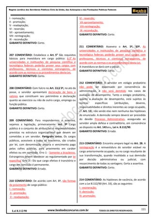 Regime Jurídico dos Servidores Públicos Civis da União, das Autarquias e das Fundações Públicas Federais

I - nomeação;
II - promoção;
V - readaptação;
VI - reversão;
VII - aproveitamento;
VIII- reintegração;
IX - recondução.
GABARITO DEFINITIVO: Certo.

VI - reversão;
VII-aproveitamento;
VIII-reintegração;
IX- recondução.
GABARITO DEFINITIVO: Certo.

207 COMENTÁRIO: Estabelece o Art. 5o São requisitos
básicos para investidura em cargo público: § 3o As
universidades e instituições de pesquisa científica e
tecnológica federais poderão prover seus cargos com
professores, técnicos e cientistas estrangeiros, de
acordo com as normas e os procedimentos desta Lei.
GABARITO DEFINITIVO: Certo.

208 COMENTÁRIO: Com fulcro no Art. 13,§ 5º, no ato da
posse, o servidor apresentará declaração de bens e
valores que constituem seu patrimônio e declaração
quanto ao exercício ou não de outro cargo, emprego ou
função pública.
GABARITO DEFINITIVO: Certo.

209 COMENTÁRIO: Para respondermos a assertiva,
vejamos a legislação, primeiramente: Art. 3º Cargo
público é o conjunto de atribuições e responsabilidades
previstas na estrutura organizacional que devem ser
cometidas a um servidor. Parágrafo único. Os cargos
públicos, acessíveis a todos os brasileiros, são criados
por lei, com denominação própria e vencimento pago
pelos cofres públicos, para provimento em caráter
efetivo ou em comissão. Erro 1 - Somente a brasileiros.
Estrangeiros devem obedecer ao regulamentado por lei
específica. Erro 2 - Diz que cargo efetivo é transitório e
cargo em comissão é permanente.
GABARITO DEFINITIVO: Errado.

210 COMENTÁRIO: De acordo com Art. 8º, são formas
de provimento de cargo público:
I - nomeação;
II - promoção;
V - readaptação;

Lei 8.112/90

211 COMENTÁRIO: Assevera o Art. 5º, §3º. As
universidades e instituições de pesquisa científica e
tecnológica federais poderão prover seus cargos com
professores, técnicos e cientistas estrangeiros, de
acordo com as normas e os procedimentos desta Lei.
A investidura se dará com a posse.
GABARITO DEFINITIVO: Certo.

212 COMENTÁRIO: O servidor em estágio probatório
não pode ser dispensado por conveniência da
administração, e não será demitido nos casos de
avaliação de desempenho. Tanto o estágio probatório,
quanto a avaliação de desempenho, está sujeitos às
normas
específicas
(atribuições,
deveres,
responsabilidades e direitos inerentes ao cargo ocupado,
cf. Art. 13), não sendo elas nem nenhuma das hipóteses
do enunciado. A demissão sempre deverá ser precedida
do devido Processo Administrativo, assegurada ao
servidor ampla defesa e contraditório, em consonância
ao disposto no Art. 143 e s., Lei n. 8.112/90.
GABARITO DEFINITIVO: Errado.

213 COMENTÁRIO: Encontra amparo legal no Art. 28. A
reintegração é a reinvestidura do servidor estável no
cargo anteriormente ocupado, ou no cargo resultante de
sua transformação, quando invalidada a sua demissão
por decisão administrativa ou judicial, com
ressarcimento de todas as vantagens. Certa a assertiva.
GABARITO DEFINITIVO: Certo.

214 COMENTÁRIO: As hipóteses de vacância, de acordo
com a Lei 8.112/90 (Art. 33), são as seguintes:
I - exoneração;
II -demissão;
III- promoção;

www.beabadoconcurso.com.br

TODOS OS DIREITOS RESERVADOS.

111

 
