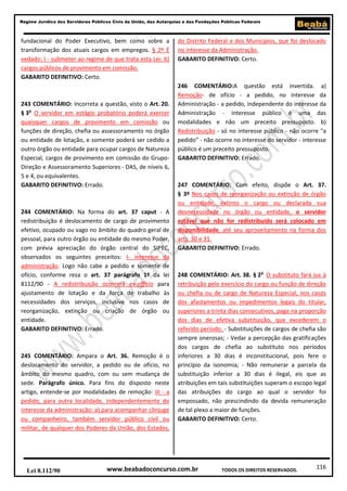 Regime Jurídico dos Servidores Públicos Civis da União, das Autarquias e das Fundações Públicas Federais

fundacional do Poder Executivo, bem como sobre a
transformação dos atuais cargos em empregos. § 2º É
vedado: I - submeter ao regime de que trata esta Lei: b)
cargos públicos de provimento em comissão.
GABARITO DEFINITIVO: Certo.

243 COMENTÁRIO: Incorreta a questão, visto o Art. 20.
§ 3o O servidor em estágio probatório poderá exercer
quaisquer cargos de provimento em comissão ou
funções de direção, chefia ou assessoramento no órgão
ou entidade de lotação, e somente poderá ser cedido a
outro órgão ou entidade para ocupar cargos de Natureza
Especial, cargos de provimento em comissão do GrupoDireção e Assessoramento Superiores - DAS, de níveis 6,
5 e 4, ou equivalentes.
GABARITO DEFINITIVO: Errado.

244 COMENTÁRIO: Na forma do art. 37 caput - A
redistribuição é deslocamento de cargo de provimento
efetivo, ocupado ou vago no âmbito do quadro geral de
pessoal, para outro órgão ou entidade do mesmo Poder,
com prévia apreciação do órgão central do SIPEC,
observados os seguintes preceitos: I- interesse da
administração. Logo não cabe a pedido e somente de
ofício, conforme reza o art. 37 parágrafo 1º da lei
8112/90 - A redistribuição ocorrerá ex-officio para
ajustamento de lotação e da força de trabalho às
necessidades dos serviços, inclusive nos casos de
reorganização, extinção ou criação de órgão ou
entidade.
GABARITO DEFINITIVO: Errado.

245 COMENTÁRIO: Ampara o Art. 36. Remoção é o
deslocamento do servidor, a pedido ou de ofício, no
âmbito do mesmo quadro, com ou sem mudança de
sede. Parágrafo único. Para fins do disposto neste
artigo, entende-se por modalidades de remoção: III - a
pedido, para outra localidade, independentemente do
interesse da administração: a) para acompanhar cônjuge
ou companheiro, também servidor público civil ou
militar, de qualquer dos Poderes da União, dos Estados,

Lei 8.112/90

do Distrito Federal e dos Municípios, que foi deslocado
no interesse da Administração.
GABARITO DEFINITIVO: Certo.

246 COMENTÁRIO:A questão está invertida. a)
Remoção- de ofício - a pedido, no interesse da
Administração - a pedido, independente do interesse da
Administração - interesse público é uma das
modalidades e não um preceito pressuposto. b)
Redistribuição - só no interesse público - não ocorre "a
pedido" - não ocorre no interesse do servidor - interesse
público é um preceito pressuposto.
GABARITO DEFINITIVO: Errado.

247 COMENTÁRIO: Com efeito, dispõe o Art. 37.
§ 3º Nos casos de reorganização ou extinção de órgão
ou entidade, extinto o cargo ou declarada sua
desnecessidade no órgão ou entidade, o servidor
estável que não for redistribuído será colocado em
disponibilidade, até seu aproveitamento na forma dos
arts. 30 e 31.
GABARITO DEFINITIVO: Errado.

248 COMENTÁRIO: Art. 38. § 2o O substituto fará jus à
retribuição pelo exercício do cargo ou função de direção
ou chefia ou de cargo de Natureza Especial, nos casos
dos afastamentos ou impedimentos legais do titular,
superiores a trinta dias consecutivos, paga na proporção
dos dias de efetiva substituição, que excederem o
referido período. - Substituições de cargos de chefia são
sempre onerosas; - Vedar a percepção das gratificações
dos cargos de chefia ao substituto nos períodos
inferiores a 30 dias é inconstitucional, pois fere o
princípio da isonomia; - Não remunerar a parcela da
substituição inferior a 30 dias é ilegal, eis que as
atribuições em tais substituições superam o escopo legal
das atribuições do cargo ao qual o servidor foi
empossado, não prescindindo da devida remuneração
de tal plexo a maior de funções.
GABARITO DEFINITIVO: Certo.

www.beabadoconcurso.com.br

TODOS OS DIREITOS RESERVADOS.

116

 