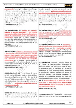 Regime Jurídico dos Servidores Públicos Civis da União, das Autarquias e das Fundações Públicas Federais

próprio servidor. Exoneração a pedido: é a manifestação
unilateral e expressa de vontade do servidor em deixar
de ocupar o cargo na instituição. Exoneração de ofício:
dá-se em duas situações: 1. O quando o servidor não é
aprovado no estágio probatório, e não possui caráter
punitivo. 2. O quando o servidor for empossado no
cargo, e não entrar em exercício no prazo estabelecido
na lei (não possui caráter punitivo).
GABARITO DEFINITIVO: Certo.

(servidor ocupante de cargo em comissão ou de
natureza especial poderá ser nomeado para ter
exercício, interinamente, em outro cargo de confiança,
sem prejuízo das atribuições do que atualmente ocupa,
hipótese em que deverá optar pela remuneração de um
deles durante o período da interinidade), nem ser
remunerado pela participação em órgão de deliberação
coletiva.
GABARITO DEFINITIVO: Errado.

256 COMENTÁRIO:Art. 25. Reversão é o retorno à
atividade de servidor aposentado: I - por invalidez,
quando junta médica oficial declarar insubsistentes os
motivos da aposentadoria; ou II - no interesse da
administração, desde que: a) tenha solicitado a
reversão; b) a aposentadoria tenha sido voluntária; c)
estável quando na atividade; d) a aposentadoria tenha
ocorrido nos cinco anos anteriores à solicitação; e) haja
cargo vago.
GABARITO DEFINITIVO: Certo.

260 COMENTÁRIO:CF, Art. 37. IX -a lei estabelecerá os
casos de contratação por tempo determinado para
atender a necessidade temporária de excepcional
interesse público.
GABARITO DEFINITIVO: Certo.

257 COMENTÁRIO: Configura-se abuso de poder quando
a Administração tem interesse diverso do interesse
público. O abuso de poder “ocorre quando a autoridade,
embora competente para agir, ultrapassa os limites de
suas atribuições ou se desvia das finalidades
administrativas. Art. 36. Remoção é o deslocamento do
servidor, a pedido ou de ofício, no âmbito do mesmo
quadro, com ou sem mudança de sede. I - de ofício, no
interesse da Administração.
GABARITO DEFINITIVO: Errado.

258 COMENTÁRIO: Art.28. § 1º Na hipótese de o cargo
ter sido extinto, o servidor ficará em disponibilidade,
observado o disposto nos arts. 30 e 31. Art. 30. O
retorno à atividade de servidor em disponibilidade farse-á mediante aproveitamento obrigatório em cargo de
atribuições e vencimentos compatíveis com o
anteriormente ocupado.
GABARITO DEFINITIVO: Errado.

259 COMENTÁRIO: Ratificado pelo Art. 119. O servidor
não poderá exercer mais de um cargo em comissão,
exceto no caso previsto no parágrafo único do art. 9º

Lei 8.112/90

261 COMENTÁRIO:Amparado no Art. 29. Recondução é
o retorno do servidor estável ao cargo anteriormente
ocupado e decorrerá de: I - inabilitação em estágio
probatório relativo a outro cargo; II - reintegração do
anterior ocupante. Parágrafo único. Encontrando-se
provido o cargo de origem, o servidor será aproveitado
em outro, observado o disposto no art. 30.
GABARITO DEFINITIVO: Certo.

262 COMENTÁRIO: Analisemos a legislação vigente: Lei
n. 8.730/93 - Art. 1º É obrigatória a apresentação de
declaração de bens, com indicação das fontes de renda,
no momento da posse ou, inexistindo esta, na entrada
em exercício de cargo, emprego ou função, bem como
no final de cada exercício financeiro, no término da
gestão ou mandato e nas hipóteses de exoneração,
renúncia ou afastamento definitivo, por parte das
autoridades e servidores públicos adiante indicados: (...)
Art. 3º A não apresentação da declaração a que se
refere o art. 1º, por ocasião da posse, implicará a não
realização daquele ato, ou sua nulidade, se celebrado
sem esse requisito essencial.
GABARITO DEFINITIVO: Certo.

263 COMENTÁRIO:Tanto a posse quanto o exercício têm
prazo prescritos em lei para ocorrerem. Art. 13 A posse

www.beabadoconcurso.com.br

TODOS OS DIREITOS RESERVADOS.

118

 