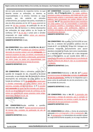 Regime Jurídico dos Servidores Públicos Civis da União, das Autarquias e das Fundações Públicas Federais

dar-se-á pela assinatura do respectivo termo, no qual
deverão constar as atribuições, os deveres, as
responsabilidades e os direitos inerentes ao cargo
ocupado,
que
não
poderão
ser
alterados
unilateralmente, por qualquer das partes, ressalvados os
atos de ofício previstos em lei. §1º A posse ocorrerá no
prazo de 30 dias contados da publicação do ato de
provimento. Art. 15 Exercício é o efetivo desempenho
das atribuições do cargo público ou da função de
confiança. §1º É de 15 dias o prazo para o servidor
empossado em cargo público entrar em exercício,
contados da data da posse.
GABARITO DEFINITIVO: Errado.

264 COMENTÁRIO: Aduz a Lei n. 8.112/90, Art. 28, § 2.°
c/c CF, Art. 41, § 2º Invalidada por sentença judicial a
demissão do servidor estável, será ele reintegrado, e o
eventual ocupante da vaga, se estável, reconduzido ao
cargo de origem, sem direito a indenização, aproveitado
em outro cargo ou posto em disponibilidade com
remuneração proporcional ao tempo de serviço.
GABARITO DEFINITIVO: Certo.

265 COMENTÁRIO: Difere a afirmativa, porque fala a
questão de revogação do ato, enquanto a lei prevê
exoneração, no que dispõe: Art. 15. Exercício é o efetivo
desempenho das atribuições do cargo público ou da
função de confiança. § 1º É de quinze dias o prazo para
o servidor empossado em cargo público entrar em
exercício, contados da data da posse. § 2º O servidor
será exonerado do cargo ou será tornado sem efeito o
ato de sua designação para função de confiança, se não
entrar em exercício nos prazos previstos neste artigo,
observado o disposto no art. 18.
GABARITO DEFINITIVO: Errado.

266 COMENTÁRIO:Recebe acolhida a questão,
considerando: Art. 13.§ 1o A posse ocorrerá no prazo de
30 (trinta) dias, contados da publicação do ato de
provimento.
GABARITO DEFINITIVO: Certo.

Lei 8.112/90

267 COMENTÁRIO: Consoante a legislação, correta a
questão: Art. 3o Parágrafo único. Os cargos públicos,
acessíveis a todos os brasileiros, são criados por lei, com
denominação própria e vencimento pago pelos cofres
públicos, para provimento em caráter efetivo ou em
comissão. Art. 5o São requisitos básicos para investidura
em cargo público: § 3o As universidades e instituições
de pesquisa científica e tecnológica federais poderão
prover seus cargos com professores, técnicos e
cientistas estrangeiros, de acordo com as normas e os
procedimentos desta Lei.
GABARITO DEFINITIVO: Certo.

268 COMENTÁRIO: Não se aplica a Lei 8112/90 ao caso,
mas sim, o estatuto dos servidores públicos civis do
Estado de SP - Lei 10.261/68 - Artigo 310 - Extingue -se o
processo instaurado exclusivamente para apurar
abandono de cargo ou função, bem como inassiduidade,
se o indiciado pedir exoneração até a data designada
para o interrogatório, ou por ocasião deste. (NR) e a
exoneração não pode ser indeferida pois é um direito do
servidor conforme Art. 86 § 1º - Dar -se -á a exoneração:
I - a pedido.
GABARITO DEFINITIVO: Certo.

269 COMENTÁRIO:Preleciona o Art. 13. § 1o A posse
ocorrerá no prazo de trinta dias contados da publicação
do ato de provimento. Verifica-se no dispositivo que o
prazo conta da publicação do ato de provimento e não
do resultado do concurso.
GABARITO DEFINITIVO: Errado.

270 COMENTÁRIO: Aduz o Art. 17. A promoção não
interrompe o tempo de exercício, que é contado no
novo posicionamento na carreira a partir da data de
publicação do ato que promover o servidor.
GABARITO DEFINITIVO: Certo.

271 COMENTÁRIO:Com efeito, a forma de provimento
adequada seria a reintegração, e não a readaptação. Art.
28. A reintegração é a reinvestidura do servidor estável
no cargo anteriormente ocupado, ou no cargo resultante

www.beabadoconcurso.com.br

TODOS OS DIREITOS RESERVADOS.

119

 