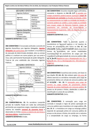 Regime Jurídico dos Servidores Públicos Civis da União, das Autarquias e das Fundações Públicas Federais

QUADRO SINÓTICO
Agentes Políticos
Militares
Agentes
Servidores
Administrativos
Públicos
AGENTES
Empregados
PÚBLICOS
Públicos
Agentes
Temporários
Agentes Honoríficos
Agentes Delegados
Agentes
Credenciados
GABARITO DEFINITIVO: Errado.

280 COMENTÁRIO: O enunciado confunde o conceito de
Agentes Honoríficos com Agentes Delegados. Agentes
delegados são particulares que recebem a incumbência
da execução de determinada atividade, obra ou serviço
público e o realizam em nome próprio, por sua conta e
risco, sob a permanente fiscalização do poder delegante.
Trata-se de uma subdivisão dos chamados Agentes
Públicos.
QUADRO SINÓTICO
Agentes Políticos
Militares
Agentes
Servidores
Administrativos
Públicos
AGENTES
Empregados
PÚBLICOS
Públicos
Agentes
Temporários
Agentes Honoríficos
Agentes Delegados
Agentes
Credenciados
GABARITO DEFINITIVO: Errado.

281 COMENTÁRIO:Art. 19. Os servidores cumprirão
jornada de trabalho fixada em razão das atribuições
pertinentes aos respectivos cargos, respeitada a duração
máxima do trabalho semanal de quarenta horas e
observados os limites mínimo e máximo de seis horas e
oito horas diárias, respectivamente.
GABARITO DEFINITIVO: Errado.

Lei 8.112/90

282 COMENTÁRIO: Encontra respaldo legal a afirmativa,
consoante o disposto no Art. 20. § 3o O servidor em
estágio probatório poderá exercer quaisquer cargos de
provimento em comissão ou funções de direção, chefia
ou assessoramento no órgão ou entidade de lotação, e
somente poderá ser cedido a outro órgão ou entidade
para ocupar cargos de Natureza Especial, cargos de
provimento em comissão do Grupo-Direção e
Assessoramento Superiores - DAS, de níveis 6, 5 e 4, ou
equivalentes.
GABARITO DEFINITIVO: Certo.

283 COMENTÁRIO: Tanto a ascensão quanto a
transferência já figuraram outrora o rol taxativo de
formas de provimentos com fulcro no Art. 8.°, Lei
nº8.112/90. Porém, a Lei nº 9.527/97 aboliu essas duas
formas de provimento, por serem modalidades
inconstitucionais de provimento de cargos por não
respeitarem a obrigatoriedade do concurso público (Art.
37, II, da CF).Registre-se que a Readaptação (Inc. V), a
Reversão (Inc. VI) e a Reintegração (Inc. VIII) elencam o
citado rol.
GABARITO DEFINITIVO: Errado.

284 COMENTÁRIO:A assertiva está correta, com base no
que dispõe: CF, Art. 41. São estáveis após três anos de
efetivo exercício os servidores nomeados para cargo de
provimento efetivo em virtude de concurso público. Lei
nº 8.112/90 - Art. 10. A nomeação para cargo de
carreira ou cargo isolado de provimento efetivo
depende de prévia habilitação em concurso público de
provas ou de provas e títulos, obedecidos a ordem de
classificação e o prazo de sua validade.
GABARITO DEFINITIVO: Certo.

285 COMENTÁRIO: A nomeação para cargo em
comissão é exceção à regra de prévia aprovação em
concurso público para investidura em cargo público. CF,
Art. 37. II - a investidura em cargo ou emprego público
depende de aprovação prévia em concurso público de
provas ou de provas e títulos, de acordo com a natureza
e a complexidade do cargo ou emprego, na forma

www.beabadoconcurso.com.br

TODOS OS DIREITOS RESERVADOS.

121

 