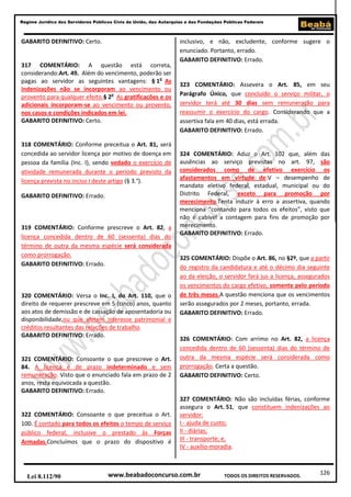 Regime Jurídico dos Servidores Públicos Civis da União, das Autarquias e das Fundações Públicas Federais

GABARITO DEFINITIVO: Certo.

317 COMENTÁRIO: A questão está correta,
considerando:Art. 49. Além do vencimento, poderão ser
pagas ao servidor as seguintes vantagens: § 1o As
indenizações não se incorporam ao vencimento ou
provento para qualquer efeito.§ 2o As gratificações e os
adicionais incorporam-se ao vencimento ou provento,
nos casos e condições indicados em lei.
GABARITO DEFINITIVO: Certo.

318 COMENTÁRIO: Conforme preceitua o Art. 81, será
concedida ao servidor licença por motivo de doença em
pessoa da família (Inc. I), sendo vedado o exercício de
atividade remunerada durante o período previsto da
licença prevista no inciso I deste artigo (§ 3.°).
GABARITO DEFINITIVO: Errado.

319 COMENTÁRIO: Conforme prescreve o Art. 82, a
licença concedida dentro de 60 (sessenta) dias do
término de outra da mesma espécie será considerada
como prorrogação.
GABARITO DEFINITIVO: Errado.

320 COMENTÁRIO: Versa o Inc. I, do Art. 110, que o
direito de requerer prescreve em 5 (cinco) anos, quanto
aos atos de demissão e de cassação de aposentadoria ou
disponibilidade,ou que afetem interesse patrimonial e
créditos resultantes das relações de trabalho.
GABARITO DEFINITIVO: Errado.

321 COMENTÁRIO: Consoante o que prescreve o Art.
84. A licença é de prazo indeterminado e sem
remuneração. Visto que o enunciado fala em prazo de 2
anos, resta equivocada a questão.
GABARITO DEFINITIVO: Errado.

322 COMENTÁRIO: Consoante o que preceitua o Art.
100. É contado para todos os efeitos o tempo de serviço
público federal, inclusive o prestado às Forças
Armadas.Concluímos que o prazo do dispositivo é

Lei 8.112/90

inclusivo, e não, excludente, conforme sugere o
enunciado. Portanto, errado.
GABARITO DEFINITIVO: Errado.

323 COMENTÁRIO: Assevera o Art. 85, em seu
Parágrafo Único, que concluído o serviço militar, o
servidor terá até 30 dias sem remuneração para
reassumir o exercício do cargo. Considerando que a
assertiva fala em 40 dias, está errada.
GABARITO DEFINITIVO: Errado.

324 COMENTÁRIO: Aduz o Art. 102 que, além das
ausências ao serviço previstas no art. 97, são
considerados como de efetivo exercício os
afastamentos em virtude de:V – desempenho de
mandato eletivo federal, estadual, municipal ou do
Distrito Federal, exceto para promoção por
merecimento.Tenta induzir à erro a assertiva, quando
menciona “contando para todos os efeitos”, visto que
não é cabível a contagem para fins de promoção por
merecimento.
GABARITO DEFINITIVO: Errado.

325 COMENTÁRIO: Dispõe o Art. 86, no §2º, que a partir
do registro da candidatura e até o décimo dia seguinte
ao da eleição, o servidor fará jus a licença, assegurados
os vencimentos do cargo efetivo, somente pelo período
de três meses.A questão menciona que os vencimentos
serão assegurados por 2 meses, portanto, errada.
GABARITO DEFINITIVO: Errado.

326 COMENTÁRIO: Com arrimo no Art. 82, a licença
concedida dentro de 60 (sessenta) dias do término de
outra da mesma espécie será considerada como
prorrogação. Certa a questão.
GABARITO DEFINITIVO: Certo.

327 COMENTÁRIO: Não são incluídas férias, conforme
assegura o Art. 51, que constituem indenizações ao
servidor:
I - ajuda de custo;
II - diárias;
III - transporte; e,
IV - auxílio-moradia.

www.beabadoconcurso.com.br

TODOS OS DIREITOS RESERVADOS.

126

 
