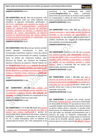 Regime Jurídico dos Servidores Públicos Civis da União, das Autarquias e das Fundações Públicas Federais

GABARITO DEFINITIVO: Certo.

328 COMENTÁRIO: Art. 61. Além do vencimento e das
vantagens previstas nesta Lei, serão deferidos aos
servidores as seguintes retribuições, gratificações e
adicionais:I - retribuição pelo exercício de função de
direção, chefia e assessoramento;II - gratificação
natalina; IV - adicional pelo exercício de atividades
insalubres, perigosas ou penosas; V - adicional pela
prestação de serviço extraordinário; VI - adicional
noturno; VII - adicional de férias; VIII - outros, relativos
ao local ou à natureza do trabalho. IX - gratificação por
encargo de curso ou concurso.
GABARITO DEFINITIVO: Certo.

329 COMENTÁRIO:O Art. 42 prevê que nenhum servidor
poderá perceber, mensalmente, a título de
remuneração, importância superior à soma dos valores
percebidos como remuneração, em espécie, a qualquer
título, no âmbito dos respectivos Poderes, pelos
Ministros de Estado, por membros do Congresso
Nacional e Ministros do Supremo Tribunal Federal. Em
seu Parágrafo único dispõe que se excluem do teto de
remuneração as vantagens previstas nos incisos II a VII
do art. 61.Dentre as vantagens previstas pelos incisos
citados no Parágrafo Único, incluem-se a gratificação
natalina e o adicional de férias.Portanto, a resposta está
errada.
GABARITO DEFINITIVO: Errado.

330 COMENTÁRIO: Art. 106. Cabe pedido de
reconsideração à autoridade que houver expedido o ato
ou proferido a primeira decisão, não podendo ser
renovado. Em análise à questão em comparação ao que
dispõe a lei, podemos dizer que está errada.
GABARITO DEFINITIVO: Errado.

331 COMENTÁRIO: O rol do Art. 44 dispõe que perderá
o servidor: I - a remuneração do dia em que faltar ao
serviço, sem motivo justificado;II - a parcela de
remuneração diária, proporcional aos atrasos, ausências
justificadas, ressalvadas as concessões de que trata o
art. 97, e saídas antecipadas, salvo na hipótese de
compensação de horário, até o mês subsequente ao da

Lei 8.112/90

ocorrência, a ser estabelecida
pela
chefia
imediata.Parágrafo único. As
faltas
justificadas
decorrentes de caso fortuito ou de força maior poderão
ser compensadas a critério da chefia imediata, sendo
assim consideradas como efetivo exercício.
GABARITO DEFINITIVO: Certo.

332 COMENTÁRIO: Aduz o Art. 110, que o direito de
requerer prescreve: I - em 5 anos, quanto aos atos de
demissão e de cassação de aposentadoria ou
disponibilidade, ou que afetem interesse patrimonial e
créditos resultantes das relações de trabalho.Recebe
total acolhida o enunciado da questão.
GABARITO DEFINITIVO: Certo.

333 COMENTÁRIO: Preceitua o Art. 86, que o servidor
terá direito a licença, sem remuneração, durante o
período que mediar entre a sua escolha em convenção
partidária, como candidato a cargo eletivo, e a véspera
do registro de sua candidatura perante a Justiça
Eleitoral. Como o enunciado fala em licença com
remuneração, não merece acolhida.
GABARITO DEFINITIVO: Errado.

334 COMENTÁRIO: Dispõe o Art. 113, que para o
exercício do direito de petição, é assegurada vista do
processo ou documento, na repartição, ao servidor ou a
procurador por ele constituído.Destarte, sendo que a
questão afirma que a vista se dará dentro ou fora da
repartição, está errada.
GABARITO DEFINITIVO: Errado.

335 COMENTÁRIO: A questão está errada quando
afirma que atestado particular serve para comprovação
de necessidade da licença. Em que pese ser esse o erro,
a questão também está incompleta, pois não é só passar
na perícia médica oficial o requisito. O servidor ainda
deverá provar ser indispensável sua assistência direta e
essa não puder ser prestada simultaneamente com o
exercício do cargo ou mediante compensação de
horário.Aproveitando que a colega abaixo já mencionou
o texto da lei 8112/90, adiciono apenas o parágrafo
primeiro que traz o outro requisito:Art. 83, § 1o Alicença

www.beabadoconcurso.com.br

TODOS OS DIREITOS RESERVADOS.

127

 