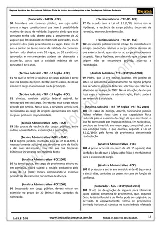 Regime Jurídico dos Servidores Públicos Civis da União, das Autarquias e das Fundações Públicas Federais

(Procurador - BACEN - FCC)
90 Considere um concurso público, em cujo edital
conste a regra constitucional que leve à possibilidade
máxima de prazo de validade. Suponha ainda que esse
concurso tenha sido aberto para o provimento de 20
vagas e que 30 candidatos tenham sido aprovados, os 20
primeiros dos quais preenchendo as vagas. Caso, no 3º
ano a contar do termo inicial da validade do concurso,
tenham sido abertas mais 10 vagas, os 10 candidatos
aprovados e remanescentes podem ser chamados a
assumi-las, posto que a validade máxima de um
concurso é de 4 anos.

(Técnico Judiciário - TRE-SP - FCC)
97 De acordo com a Lei nº 8.112/90, dentre outras
hipóteses, a vacância de cargo público decorrerá de
reversão, exoneração e demissão.

(Técnico Judiciário - TRF - 1ª Região - FCC)
91 No que se refere à vacância de cargo público é certo
que ela poderá decorrer, dentre outros casos, da posse
em outro cargo inacumulável ou da promoção.

(Analista Judiciário - STJ – CESPE/UnB2008)
99 Pedro, que já era estável quando, em janeiro de
2003, se aposentou voluntariamente no regime próprio
dos servidores públicos federais, solicitou seu retorno à
atividade em março de 2007. Nessa situação, desde que
haja vaga e interesse da administração, Pedro poderá
ser revertido à atividade.

(Técnico Judiciário - TRF - 1ª Região - FCC)
92 Vinicius, servidor público federal estável, foi
reintegrado em seu cargo. Entretanto, esse cargo estava
provido por Amélia. Nesse caso, a servidora Amélia será
reconduzida ao cargo de origem, aproveitada em outro
cargo ou posta em disponibilidade.
(Técnico Administrativo - MPU - ESAF)
93 São causas de vacância dos cargos públicos, entre
outros, aposentadoria, exoneração e promoção.
(Técnico Administrativo - MPU - ESAF)
94 O regime jurídico, instituído pela Lei nº 8.112/90, é
necessariamente aplicável aos servidores civis da União
e das suas Autarquias, mas não aos das Empresas
Públicas e Sociedades de Economia Mista.
(Analista Administrativo - FCC 2007)
95 Ao tomar posse, em cargo de provimento efetivo ou
em comissão, ficará sujeito a estágio probatório pelo
prazo de 12 (doze) meses, computando-se eventual
período de afastamento por motivo de doença.
(Analista Administrativo - FCC 2007)
96 Empossado em cargo público, deverá entrar em
exercício no prazo de 30 (trinta) dias, contados da
nomeação.

Lei 8.112/90

(Técnico Judiciário - TRE-SP - FCC)
98 Um servidor público federal estável foi inabilitado em
estágio probatório relativo a cargo público diverso do
que exercia, tendo que retornar ao cargo anteriormente
ocupado. Nessa hipótese, considerando que o cargo de
origem não se encontrava provido, ocorreu a
recondução.

(Analista Judiciário - TRT - 9ª Região - PR - FCC 2010)
100 Em razão de doença, Alberto, funcionário público
federal efetivo, ficou com a sua capacidade física
reduzida para o exercício do cargo de que era titular, o
que foi constatado por inspeção médica. Em razão disso,
precisou ser investido em novo cargo, compatível com a
sua condição física, o que ocorreu, segundo a Lei nº
8.112/1990, pela forma de provimento denominada
readaptação.
(Analista Administrativo - FCC)
101 A posse ocorrerá no prazo de até 15 (quinze) dias
contados do ato que o julgou apto física e mentalmente
para o exercício do cargo.
(Analista Administrativo - FCC)
102 O prazo para entrar em exercício é de 45 (quarenta
e cinco) dias, contados da posse, no caso de função de
confiança.
(Procurador - AGU - CESPE/UnB 2010)
103 O ato de designação de alguém para titularizar
cargo público denomina-se provimento, que, segundo
Celso Antônio Bandeira de Mello, pode ser originário ou
derivado. O aproveitamento, forma de provimento
derivado horizontal, consiste na transferência efetuada

www.beabadoconcurso.com.br

TODOS OS DIREITOS RESERVADOS.

13

 
