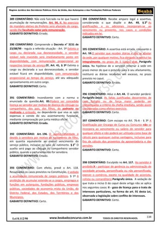 Regime Jurídico dos Servidores Públicos Civis da União, das Autarquias e das Fundações Públicas Federais

389 COMENTÁRIO: Não está fulcrado na lei que haverá
acumulação de remunerações. Art. 94, II. No exercício
de mandato eletivo de Prefeito será afastado do cargo,
sendo-lhe facultado optar pela remuneração.
GABARITO DEFINITIVO: Errado.

390 COMENTÁRIO: Compreende o Decreto n° 3151 de
23/08/99 - regula a referida situação - Art. 5º Extinto o
cargo ou declarada sua desnecessidade, o servidor
estável nele investido será imediatamente posto em
disponibilidade, com remuneração proporcional ao
respectivo tempo de serviço.CF, Art. 41, § 3º Extinto o
cargo ou declarada a sua desnecessidade, o servidor
estável ficará em disponibilidade, com remuneração
proporcional ao tempo de serviço, até seu adequado
aproveitamento em outro cargo.
GABARITO DEFINITIVO: Certo.

391 COMENTÁRIO: Incondizente com a norma o
enunciado da questão.Art. 83.Poderá ser concedida
licença ao servidor por motivo de doença do cônjuge ou
companheiro, dos pais, dos filhos, do padrasto ou
madrasta e enteado, ou dependente que viva as suas
expensas e conste do seu assentamento funcional,
mediante comprovação por junta médica oficial.
GABARITO DEFINITIVO: Errado.

392 COMENTÁRIO: Art. 196. O auxílio-natalidade é
devido à servidora por motivo de nascimento de filho,
em quantia equivalente ao menor vencimento do
serviço público, inclusive no caso de natimorto. § 2o O
auxílio será pago ao cônjuge ou companheiro servidor
público, quando a parturiente não for servidora.
GABARITO DEFINITIVO: Errado.

393 COMENTÁRIO: Com efeito, prevê o Art. 118.
Ressalvados os casos previstos na Constituição, é vedada
a acumulação remunerada de cargos públicos. § 1º A
proibição de acumular estende-se a cargos, empregos e
funções em autarquias, fundações públicas, empresas
públicas, sociedades de economia mista da União, do
Distrito Federal, dos Estados, dos Territórios e dos
Municípios.
GABARITO DEFINITIVO: Certo.

Lei 8.112/90

394 COMENTÁRIO: Recebe amparo legal a assertiva,
considerando o que dispõe o Art. 49, § 2o As
gratificações e os adicionais incorporam-se ao
vencimento ou provento, nos casos e condições
indicados em lei.
GABARITO DEFINITIVO: Certo.

395 COMENTÁRIO: A assertiva está errada, consoante o
Art. 59.O servidor que receber diárias e não se afastar
da sede, por qualquer motivo, fica obrigado a restituí-las
integralmente, no prazo de 5 (cinco) dias. Parágrafo
único. Na hipótese de o servidor retornar à sede em
prazo menor do que o previsto para o seu afastamento,
restituirá as diárias recebidas em excesso, no prazo
previsto no caput.
GABARITO DEFINITIVO: Errado.

396 COMENTÁRIO: Aduz o Art. 44. O servidor perderá:
Parágrafo único. As faltas justificadas decorrentes de
caso fortuito ou de força maior poderão ser
compensadas a critério da chefia imediata, sendo assim
consideradas como efetivo exercício.
GABARITO DEFINITIVO: Certo.
397 COMENTÁRIO: Com escopo no Art. 76-A - § 3º A
Gratificação por Encargo de Curso ou Concurso não se
incorpora ao vencimento ou salário do servidor para
qualquer efeito e não poderá ser utilizada como base de
cálculo para quaisquer outras vantagens, inclusive para
fins de cálculo dos proventos da aposentadoria e das
pensões.
GABARITO DEFINITIVO: Certo.

398 COMENTÁRIO: Esculpido no Art. 117. Ao servidor é
proibido:X - participar de gerência ou administração de
sociedade privada, personificada ou não personificada,
exercer o comércio, exceto na qualidade de acionista,
cotista ou comanditário.Parágrafo único. A vedação de
que trata o inciso X do caput deste artigo não se aplica
nos seguintes casos: II - gozo de licença para o trato de
interesses particulares, na forma do art. 91 desta Lei,
observada a legislação sobre conflito de interesses.
GABARITO DEFINITIVO: Certo.

www.beabadoconcurso.com.br

TODOS OS DIREITOS RESERVADOS.

134

 